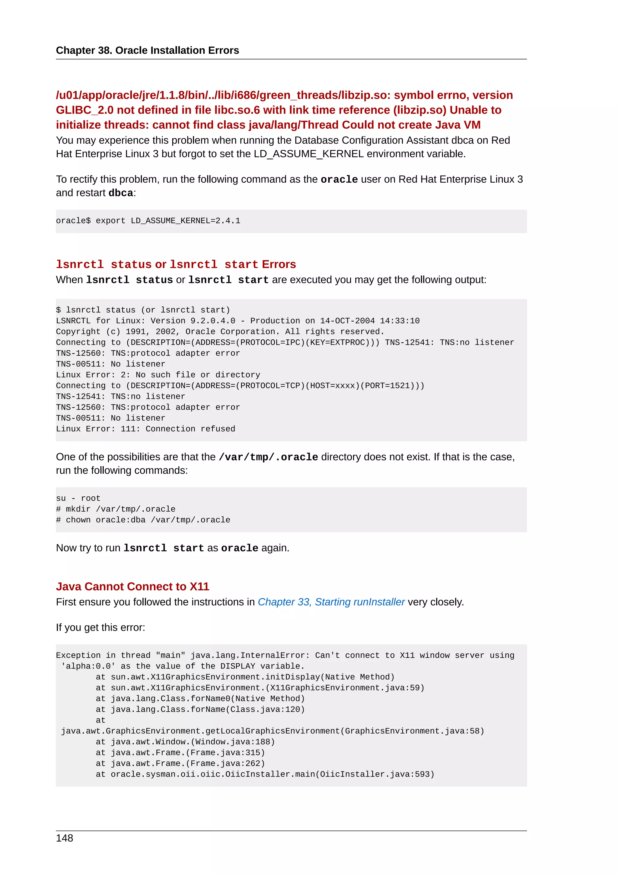 Chapter 38. Oracle Installation Errors



/u01/app/oracle/jre/1.1.8/bin/../lib/i686/green_threads/libzip.so: symbol errno, version
GLIBC_2.0 not defined in file libc.so.6 with link time reference (libzip.so) Unable to
initialize threads: cannot find class java/lang/Thread Could not create Java VM
You may experience this problem when running the Database Configuration Assistant dbca on Red
Hat Enterprise Linux 3 but forgot to set the LD_ASSUME_KERNEL environment variable.

To rectify this problem, run the following command as the oracle user on Red Hat Enterprise Linux 3
and restart dbca:

oracle$ export LD_ASSUME_KERNEL=2.4.1




lsnrctl status or lsnrctl start Errors
When lsnrctl status or lsnrctl start are executed you may get the following output:

$ lsnrctl status (or lsnrctl start)
LSNRCTL for Linux: Version 9.2.0.4.0 - Production on 14-OCT-2004 14:33:10
Copyright (c) 1991, 2002, Oracle Corporation. All rights reserved.
Connecting to (DESCRIPTION=(ADDRESS=(PROTOCOL=IPC)(KEY=EXTPROC))) TNS-12541: TNS:no listener
TNS-12560: TNS:protocol adapter error
TNS-00511: No listener
Linux Error: 2: No such file or directory
Connecting to (DESCRIPTION=(ADDRESS=(PROTOCOL=TCP)(HOST=xxxx)(PORT=1521)))
TNS-12541: TNS:no listener
TNS-12560: TNS:protocol adapter error
TNS-00511: No listener
Linux Error: 111: Connection refused


One of the possibilities are that the /var/tmp/.oracle directory does not exist. If that is the case,
run the following commands:

su - root
# mkdir /var/tmp/.oracle
# chown oracle:dba /var/tmp/.oracle


Now try to run lsnrctl start as oracle again.


Java Cannot Connect to X11
First ensure you followed the instructions in Chapter 33, Starting runInstaller very closely.

If you get this error:

Exception in thread "main" java.lang.InternalError: Can't connect to X11 window server using
 'alpha:0.0' as the value of the DISPLAY variable.
        at sun.awt.X11GraphicsEnvironment.initDisplay(Native Method)
        at sun.awt.X11GraphicsEnvironment.(X11GraphicsEnvironment.java:59)
        at java.lang.Class.forName0(Native Method)
        at java.lang.Class.forName(Class.java:120)
        at
 java.awt.GraphicsEnvironment.getLocalGraphicsEnvironment(GraphicsEnvironment.java:58)
        at java.awt.Window.(Window.java:188)
        at java.awt.Frame.(Frame.java:315)
        at java.awt.Frame.(Frame.java:262)
        at oracle.sysman.oii.oiic.OiicInstaller.main(OiicInstaller.java:593)




148
 