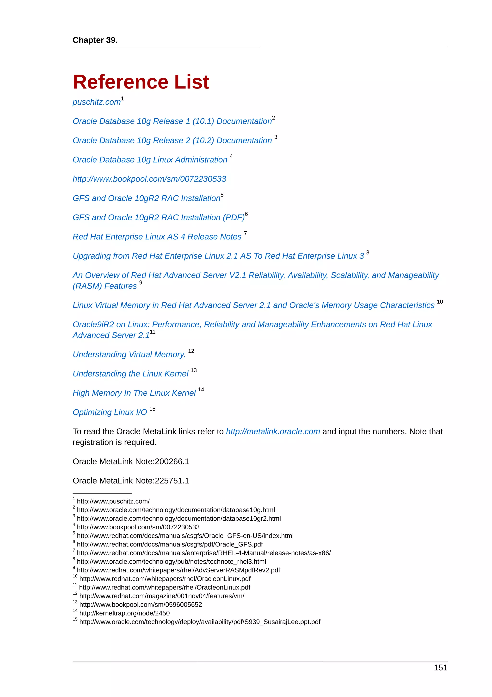 Chapter 39.




Reference List
               1
puschitz.com
                                                                2
Oracle Database 10g Release 1 (10.1) Documentation
                                                                 3
Oracle Database 10g Release 2 (10.2) Documentation
                                                    4
Oracle Database 10g Linux Administration

http://www.bookpool.com/sm/0072230533
                                                5
GFS and Oracle 10gR2 RAC Installation
                                                        6
GFS and Oracle 10gR2 RAC Installation (PDF)
                                                        7
Red Hat Enterprise Linux AS 4 Release Notes
                                                                                       8
Upgrading from Red Hat Enterprise Linux 2.1 AS To Red Hat Enterprise Linux 3

An Overview of Red Hat Advanced Server V2.1 Reliability, Availability, Scalability, and Manageability
                9
(RASM) Features
                                                                                                    10
Linux Virtual Memory in Red Hat Advanced Server 2.1 and Oracle's Memory Usage Characteristics

Oracle9iR2 on Linux: Performance, Reliability and Manageability Enhancements on Red Hat Linux
                    11
Advanced Server 2.1
                                     12
Understanding Virtual Memory.
                                      13
Understanding the Linux Kernel
                                           14
High Memory In The Linux Kernel
                        15
Optimizing Linux I/O

To read the Oracle MetaLink links refer to http://metalink.oracle.com and input the numbers. Note that
registration is required.

Oracle MetaLink Note:200266.1

Oracle MetaLink Note:225751.1
1
  http://www.puschitz.com/
2
  http://www.oracle.com/technology/documentation/database10g.html
3
  http://www.oracle.com/technology/documentation/database10gr2.html
4
  http://www.bookpool.com/sm/0072230533
5
  http://www.redhat.com/docs/manuals/csgfs/Oracle_GFS-en-US/index.html
6
  http://www.redhat.com/docs/manuals/csgfs/pdf/Oracle_GFS.pdf
7
  http://www.redhat.com/docs/manuals/enterprise/RHEL-4-Manual/release-notes/as-x86/
8
  http://www.oracle.com/technology/pub/notes/technote_rhel3.html
9
  http://www.redhat.com/whitepapers/rhel/AdvServerRASMpdfRev2.pdf
10
   http://www.redhat.com/whitepapers/rhel/OracleonLinux.pdf
11
   http://www.redhat.com/whitepapers/rhel/OracleonLinux.pdf
12
   http://www.redhat.com/magazine/001nov04/features/vm/
13
   http://www.bookpool.com/sm/0596005652
14
   http://kerneltrap.org/node/2450
15
   http://www.oracle.com/technology/deploy/availability/pdf/S939_SusairajLee.ppt.pdf




                                                                                                   151
 