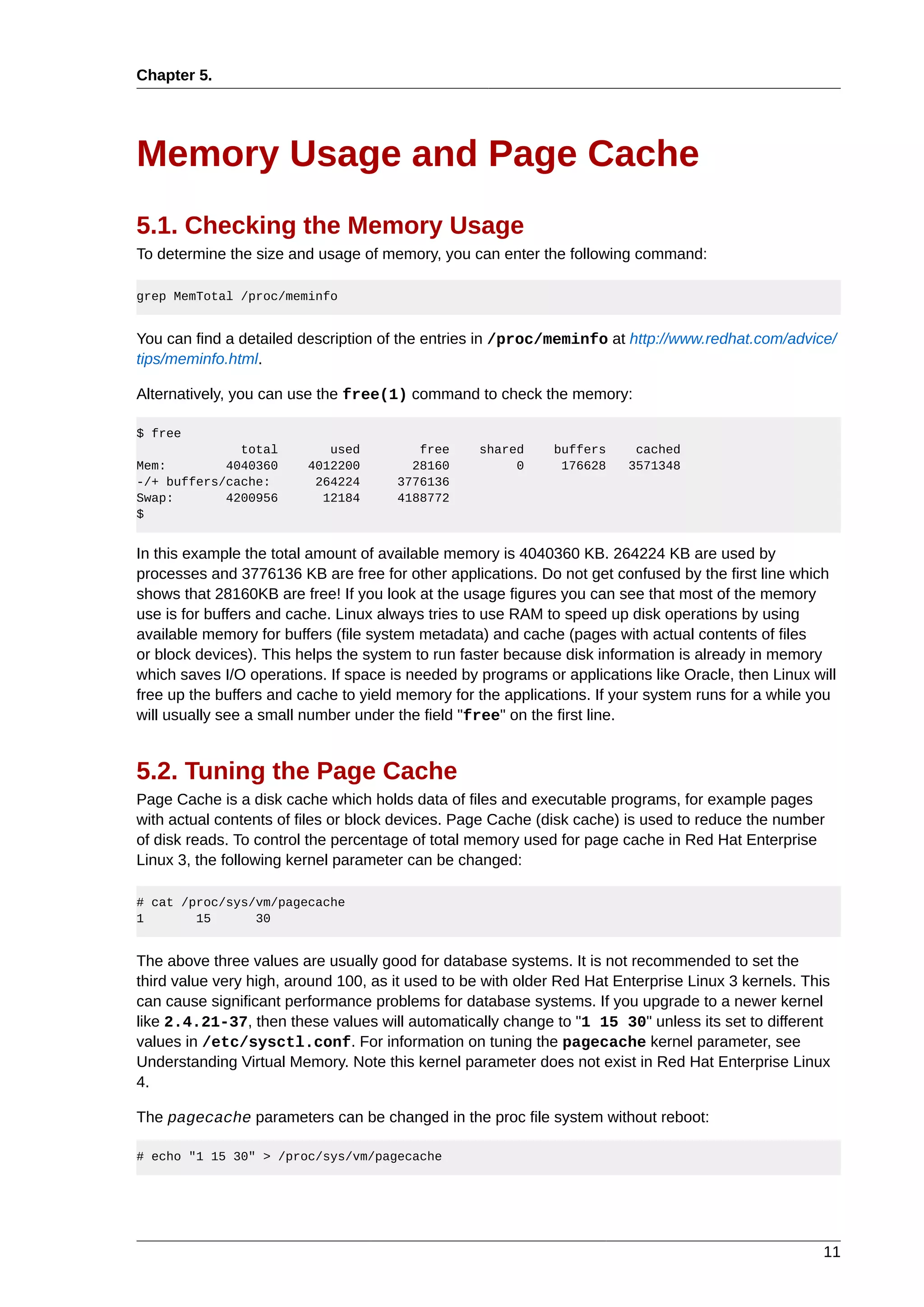 Chapter 5.




Memory Usage and Page Cache
5.1. Checking the Memory Usage
To determine the size and usage of memory, you can enter the following command:

grep MemTotal /proc/meminfo


You can find a detailed description of the entries in /proc/meminfo at http://www.redhat.com/advice/
tips/meminfo.html.

Alternatively, you can use the free(1) command to check the memory:

$ free
              total         used         free     shared     buffers      cached
Mem:        4040360      4012200        28160          0      176628     3571348
-/+ buffers/cache:        264224      3776136
Swap:       4200956        12184      4188772
$


In this example the total amount of available memory is 4040360 KB. 264224 KB are used by
processes and 3776136 KB are free for other applications. Do not get confused by the first line which
shows that 28160KB are free! If you look at the usage figures you can see that most of the memory
use is for buffers and cache. Linux always tries to use RAM to speed up disk operations by using
available memory for buffers (file system metadata) and cache (pages with actual contents of files
or block devices). This helps the system to run faster because disk information is already in memory
which saves I/O operations. If space is needed by programs or applications like Oracle, then Linux will
free up the buffers and cache to yield memory for the applications. If your system runs for a while you
will usually see a small number under the field "free" on the first line.


5.2. Tuning the Page Cache
Page Cache is a disk cache which holds data of files and executable programs, for example pages
with actual contents of files or block devices. Page Cache (disk cache) is used to reduce the number
of disk reads. To control the percentage of total memory used for page cache in Red Hat Enterprise
Linux 3, the following kernel parameter can be changed:

# cat /proc/sys/vm/pagecache
1       15      30


The above three values are usually good for database systems. It is not recommended to set the
third value very high, around 100, as it used to be with older Red Hat Enterprise Linux 3 kernels. This
can cause significant performance problems for database systems. If you upgrade to a newer kernel
like 2.4.21-37, then these values will automatically change to "1 15 30" unless its set to different
values in /etc/sysctl.conf. For information on tuning the pagecache kernel parameter, see
Understanding Virtual Memory. Note this kernel parameter does not exist in Red Hat Enterprise Linux
4.

The pagecache parameters can be changed in the proc file system without reboot:

# echo "1 15 30" > /proc/sys/vm/pagecache




                                                                                                     11
 