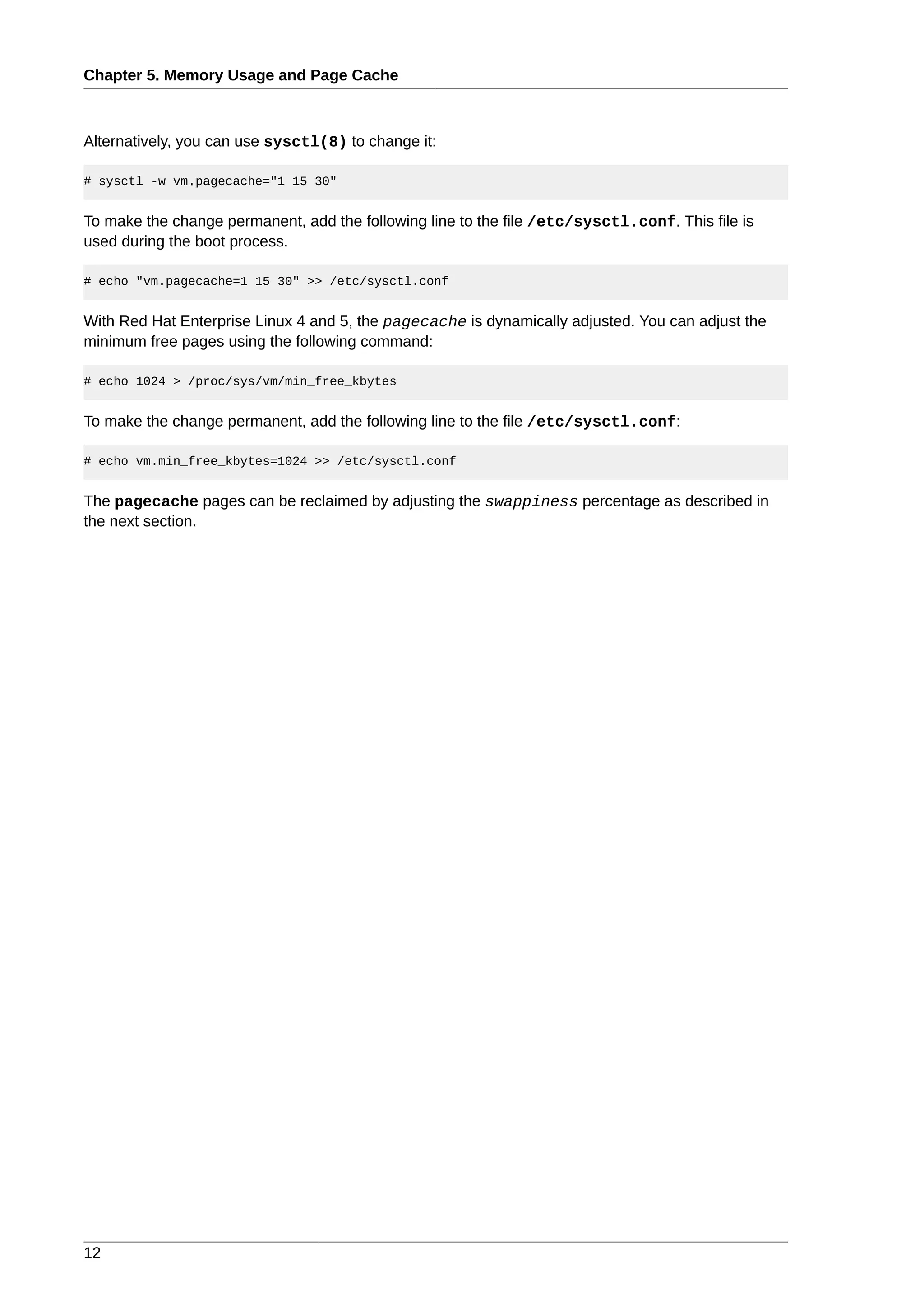 Chapter 5. Memory Usage and Page Cache



Alternatively, you can use sysctl(8) to change it:

# sysctl -w vm.pagecache="1 15 30"


To make the change permanent, add the following line to the file /etc/sysctl.conf. This file is
used during the boot process.

# echo "vm.pagecache=1 15 30" >> /etc/sysctl.conf


With Red Hat Enterprise Linux 4 and 5, the pagecache is dynamically adjusted. You can adjust the
minimum free pages using the following command:

# echo 1024 > /proc/sys/vm/min_free_kbytes


To make the change permanent, add the following line to the file /etc/sysctl.conf:

# echo vm.min_free_kbytes=1024 >> /etc/sysctl.conf


The pagecache pages can be reclaimed by adjusting the swappiness percentage as described in
the next section.




12
 