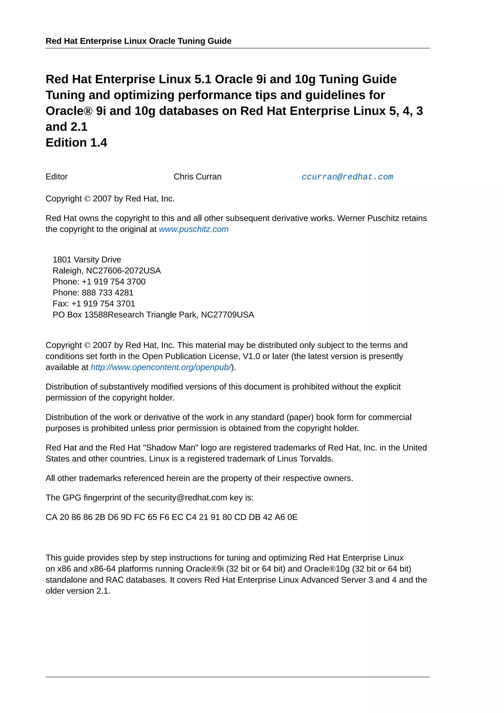 Red Hat Enterprise Linux Oracle Tuning Guide



Red Hat Enterprise Linux 5.1 Oracle 9i and 10g Tuning Guide
Tuning and optimizing performance tips and guidelines for
Oracle® 9i and 10g databases on Red Hat Enterprise Linux 5, 4, 3
and 2.1
Edition 1.4

Editor                             Chris Curran                        ccurran@redhat.com

Copyright © 2007 by Red Hat, Inc.

Red Hat owns the copyright to this and all other subsequent derivative works. Werner Puschitz retains
the copyright to the original at www.puschitz.com


 1801 Varsity Drive
 Raleigh, NC27606-2072USA
 Phone: +1 919 754 3700
 Phone: 888 733 4281
 Fax: +1 919 754 3701
 PO Box 13588Research Triangle Park, NC27709USA


Copyright © 2007 by Red Hat, Inc. This material may be distributed only subject to the terms and
conditions set forth in the Open Publication License, V1.0 or later (the latest version is presently
available at http://www.opencontent.org/openpub/).

Distribution of substantively modified versions of this document is prohibited without the explicit
permission of the copyright holder.

Distribution of the work or derivative of the work in any standard (paper) book form for commercial
purposes is prohibited unless prior permission is obtained from the copyright holder.

Red Hat and the Red Hat "Shadow Man" logo are registered trademarks of Red Hat, Inc. in the United
States and other countries. Linux is a registered trademark of Linus Torvalds.

All other trademarks referenced herein are the property of their respective owners.

The GPG fingerprint of the security@redhat.com key is:

CA 20 86 86 2B D6 9D FC 65 F6 EC C4 21 91 80 CD DB 42 A6 0E



This guide provides step by step instructions for tuning and optimizing Red Hat Enterprise Linux
on x86 and x86-64 platforms running Oracle®9i (32 bit or 64 bit) and Oracle®10g (32 bit or 64 bit)
standalone and RAC databases. It covers Red Hat Enterprise Linux Advanced Server 3 and 4 and the
older version 2.1.
 