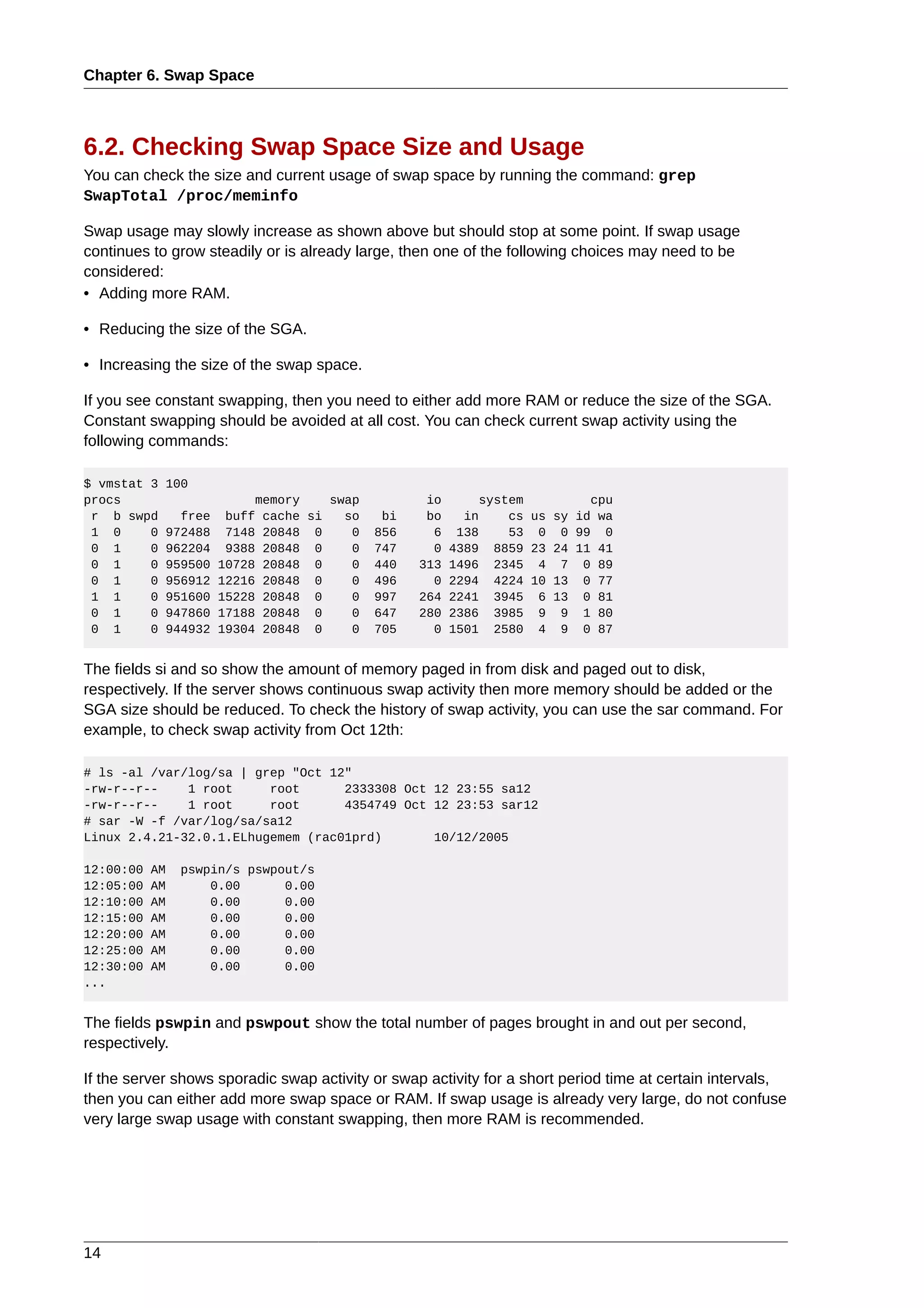 Chapter 6. Swap Space



6.2. Checking Swap Space Size and Usage
You can check the size and current usage of swap space by running the command: grep
SwapTotal /proc/meminfo

Swap usage may slowly increase as shown above but should stop at some point. If swap usage
continues to grow steadily or is already large, then one of the following choices may need to be
considered:
• Adding more RAM.

• Reducing the size of the SGA.

• Increasing the size of the swap space.

If you see constant swapping, then you need to either add more RAM or reduce the size of the SGA.
Constant swapping should be avoided at all cost. You can check current swap activity using the
following commands:

$ vmstat 3   100
procs                      memory    swap          io       system         cpu
 r b swpd      free    buff cache si   so    bi    bo     in    cs us sy id wa
 1 0     0   972488    7148 20848 0     0   856     6    138    53 0 0 99 0
 0 1     0   962204    9388 20848 0     0   747     0   4389  8859 23 24 11 41
 0 1     0   959500   10728 20848 0     0   440   313   1496  2345 4 7 0 89
 0 1     0   956912   12216 20848 0     0   496     0   2294  4224 10 13 0 77
 1 1     0   951600   15228 20848 0     0   997   264   2241  3945 6 13 0 81
 0 1     0   947860   17188 20848 0     0   647   280   2386  3985 9 9 1 80
 0 1     0   944932   19304 20848 0     0   705     0   1501  2580 4 9 0 87


The fields si and so show the amount of memory paged in from disk and paged out to disk,
respectively. If the server shows continuous swap activity then more memory should be added or the
SGA size should be reduced. To check the history of swap activity, you can use the sar command. For
example, to check swap activity from Oct 12th:

# ls -al /var/log/sa | grep "Oct 12"
-rw-r--r--    1 root     root      2333308 Oct 12 23:55 sa12
-rw-r--r--    1 root     root      4354749 Oct 12 23:53 sar12
# sar -W -f /var/log/sa/sa12
Linux 2.4.21-32.0.1.ELhugemem (rac01prd)       10/12/2005

12:00:00   AM   pswpin/s pswpout/s
12:05:00   AM       0.00      0.00
12:10:00   AM       0.00      0.00
12:15:00   AM       0.00      0.00
12:20:00   AM       0.00      0.00
12:25:00   AM       0.00      0.00
12:30:00   AM       0.00      0.00
...


The fields pswpin and pswpout show the total number of pages brought in and out per second,
respectively.

If the server shows sporadic swap activity or swap activity for a short period time at certain intervals,
then you can either add more swap space or RAM. If swap usage is already very large, do not confuse
very large swap usage with constant swapping, then more RAM is recommended.




14
 