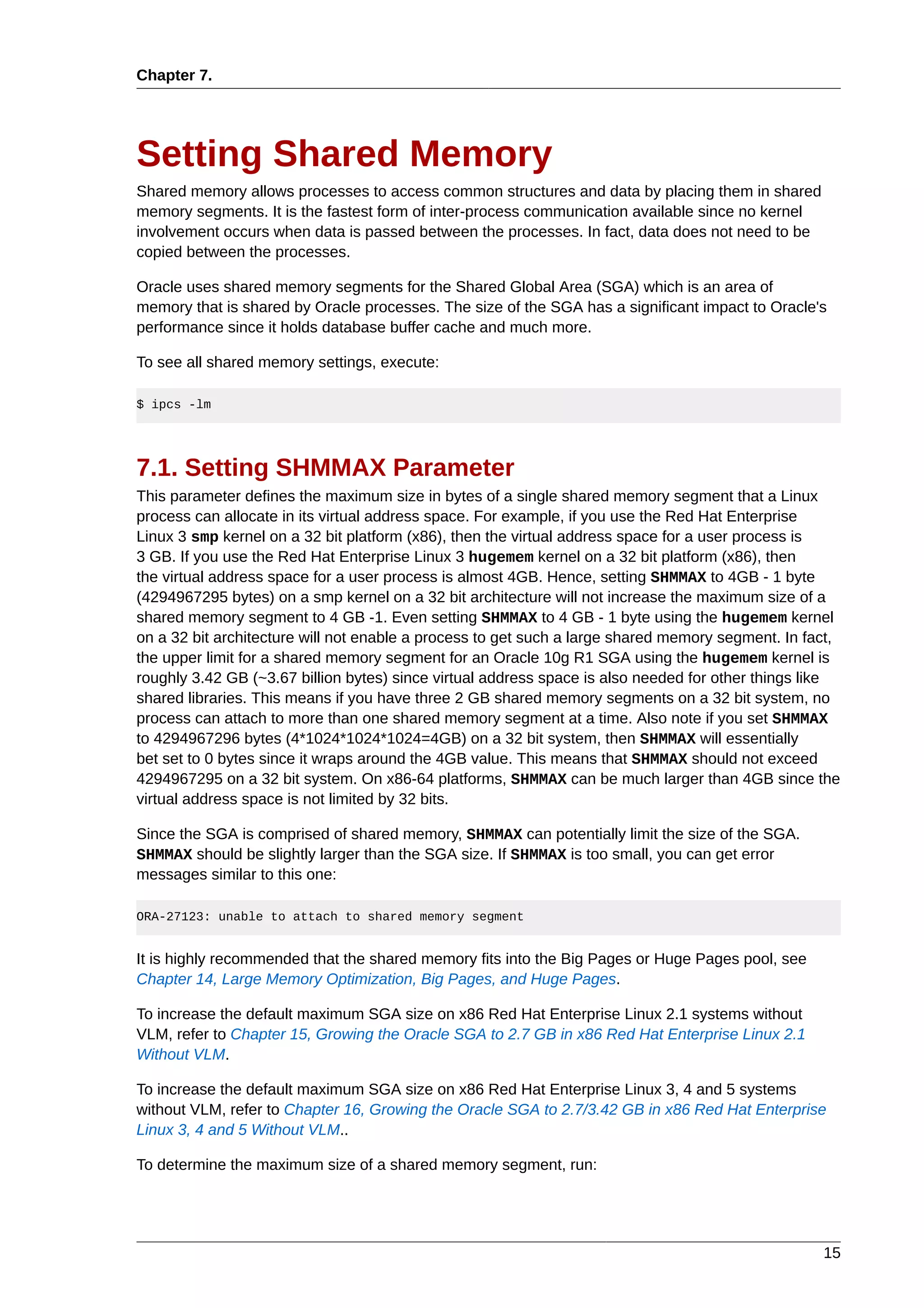 Chapter 7.




Setting Shared Memory
Shared memory allows processes to access common structures and data by placing them in shared
memory segments. It is the fastest form of inter-process communication available since no kernel
involvement occurs when data is passed between the processes. In fact, data does not need to be
copied between the processes.

Oracle uses shared memory segments for the Shared Global Area (SGA) which is an area of
memory that is shared by Oracle processes. The size of the SGA has a significant impact to Oracle's
performance since it holds database buffer cache and much more.

To see all shared memory settings, execute:

$ ipcs -lm




7.1. Setting SHMMAX Parameter
This parameter defines the maximum size in bytes of a single shared memory segment that a Linux
process can allocate in its virtual address space. For example, if you use the Red Hat Enterprise
Linux 3 smp kernel on a 32 bit platform (x86), then the virtual address space for a user process is
3 GB. If you use the Red Hat Enterprise Linux 3 hugemem kernel on a 32 bit platform (x86), then
the virtual address space for a user process is almost 4GB. Hence, setting SHMMAX to 4GB - 1 byte
(4294967295 bytes) on a smp kernel on a 32 bit architecture will not increase the maximum size of a
shared memory segment to 4 GB -1. Even setting SHMMAX to 4 GB - 1 byte using the hugemem kernel
on a 32 bit architecture will not enable a process to get such a large shared memory segment. In fact,
the upper limit for a shared memory segment for an Oracle 10g R1 SGA using the hugemem kernel is
roughly 3.42 GB (~3.67 billion bytes) since virtual address space is also needed for other things like
shared libraries. This means if you have three 2 GB shared memory segments on a 32 bit system, no
process can attach to more than one shared memory segment at a time. Also note if you set SHMMAX
to 4294967296 bytes (4*1024*1024*1024=4GB) on a 32 bit system, then SHMMAX will essentially
bet set to 0 bytes since it wraps around the 4GB value. This means that SHMMAX should not exceed
4294967295 on a 32 bit system. On x86-64 platforms, SHMMAX can be much larger than 4GB since the
virtual address space is not limited by 32 bits.

Since the SGA is comprised of shared memory, SHMMAX can potentially limit the size of the SGA.
SHMMAX should be slightly larger than the SGA size. If SHMMAX is too small, you can get error
messages similar to this one:

ORA-27123: unable to attach to shared memory segment


It is highly recommended that the shared memory fits into the Big Pages or Huge Pages pool, see
Chapter 14, Large Memory Optimization, Big Pages, and Huge Pages.

To increase the default maximum SGA size on x86 Red Hat Enterprise Linux 2.1 systems without
VLM, refer to Chapter 15, Growing the Oracle SGA to 2.7 GB in x86 Red Hat Enterprise Linux 2.1
Without VLM.

To increase the default maximum SGA size on x86 Red Hat Enterprise Linux 3, 4 and 5 systems
without VLM, refer to Chapter 16, Growing the Oracle SGA to 2.7/3.42 GB in x86 Red Hat Enterprise
Linux 3, 4 and 5 Without VLM..

To determine the maximum size of a shared memory segment, run:




                                                                                                   15
 