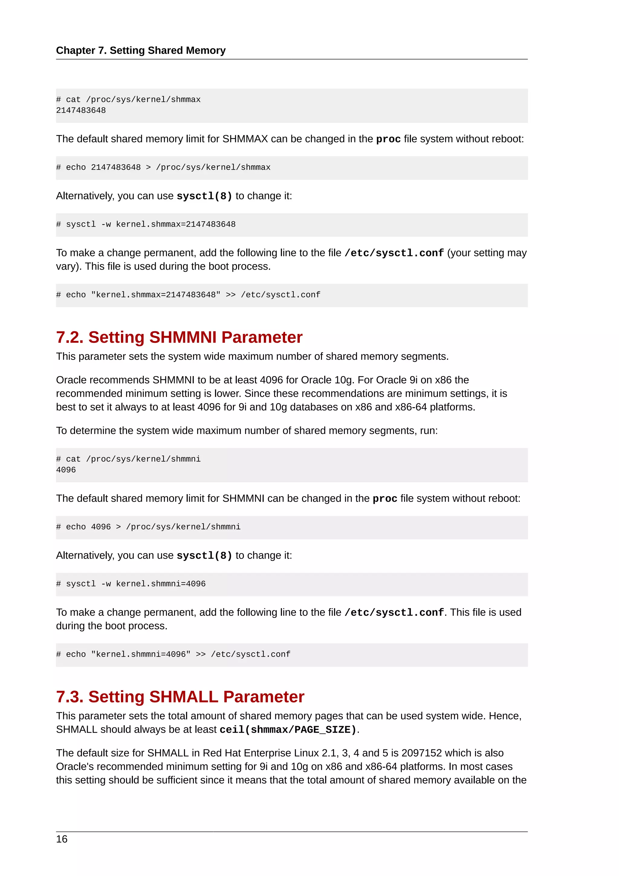 Chapter 7. Setting Shared Memory



# cat /proc/sys/kernel/shmmax
2147483648


The default shared memory limit for SHMMAX can be changed in the proc file system without reboot:

# echo 2147483648 > /proc/sys/kernel/shmmax


Alternatively, you can use sysctl(8) to change it:

# sysctl -w kernel.shmmax=2147483648


To make a change permanent, add the following line to the file /etc/sysctl.conf (your setting may
vary). This file is used during the boot process.

# echo "kernel.shmmax=2147483648" >> /etc/sysctl.conf




7.2. Setting SHMMNI Parameter
This parameter sets the system wide maximum number of shared memory segments.

Oracle recommends SHMMNI to be at least 4096 for Oracle 10g. For Oracle 9i on x86 the
recommended minimum setting is lower. Since these recommendations are minimum settings, it is
best to set it always to at least 4096 for 9i and 10g databases on x86 and x86-64 platforms.

To determine the system wide maximum number of shared memory segments, run:

# cat /proc/sys/kernel/shmmni
4096


The default shared memory limit for SHMMNI can be changed in the proc file system without reboot:

# echo 4096 > /proc/sys/kernel/shmmni


Alternatively, you can use sysctl(8) to change it:

# sysctl -w kernel.shmmni=4096


To make a change permanent, add the following line to the file /etc/sysctl.conf. This file is used
during the boot process.

# echo "kernel.shmmni=4096" >> /etc/sysctl.conf




7.3. Setting SHMALL Parameter
This parameter sets the total amount of shared memory pages that can be used system wide. Hence,
SHMALL should always be at least ceil(shmmax/PAGE_SIZE).

The default size for SHMALL in Red Hat Enterprise Linux 2.1, 3, 4 and 5 is 2097152 which is also
Oracle's recommended minimum setting for 9i and 10g on x86 and x86-64 platforms. In most cases
this setting should be sufficient since it means that the total amount of shared memory available on the




16
 