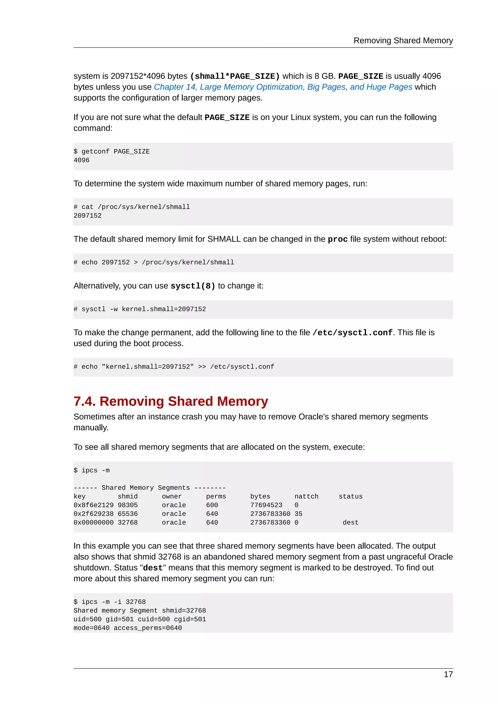 Removing Shared Memory



system is 2097152*4096 bytes (shmall*PAGE_SIZE) which is 8 GB. PAGE_SIZE is usually 4096
bytes unless you use Chapter 14, Large Memory Optimization, Big Pages, and Huge Pages which
supports the configuration of larger memory pages.

If you are not sure what the default PAGE_SIZE is on your Linux system, you can run the following
command:

$ getconf PAGE_SIZE
4096


To determine the system wide maximum number of shared memory pages, run:

# cat /proc/sys/kernel/shmall
2097152


The default shared memory limit for SHMALL can be changed in the proc file system without reboot:

# echo 2097152 > /proc/sys/kernel/shmall


Alternatively, you can use sysctl(8) to change it:

# sysctl -w kernel.shmall=2097152


To make the change permanent, add the following line to the file /etc/sysctl.conf. This file is
used during the boot process.

# echo "kernel.shmall=2097152" >> /etc/sysctl.conf




7.4. Removing Shared Memory
Sometimes after an instance crash you may have to remove Oracle's shared memory segments
manually.

To see all shared memory segments that are allocated on the system, execute:

$ ipcs -m

------ Shared Memory Segments --------
key        shmid      owner      perms         bytes        nattch    status
0x8f6e2129 98305      oracle     600           77694523     0
0x2f629238 65536      oracle     640           2736783360   35
0x00000000 32768      oracle     640           2736783360   0          dest


In this example you can see that three shared memory segments have been allocated. The output
also shows that shmid 32768 is an abandoned shared memory segment from a past ungraceful Oracle
shutdown. Status "dest" means that this memory segment is marked to be destroyed. To find out
more about this shared memory segment you can run:

$ ipcs -m -i 32768
Shared memory Segment shmid=32768
uid=500 gid=501 cuid=500 cgid=501
mode=0640 access_perms=0640




                                                                                                    17
 