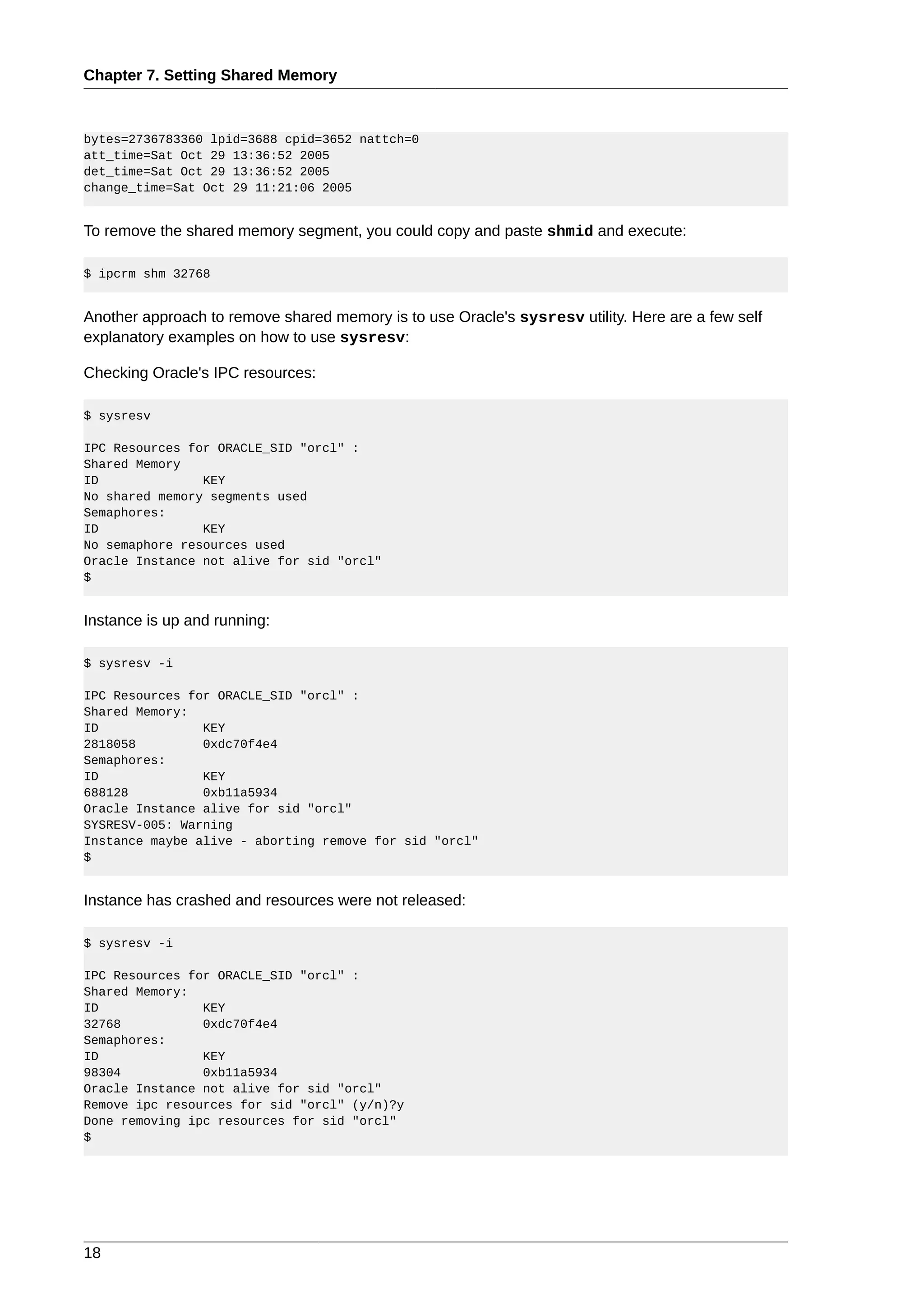 Chapter 7. Setting Shared Memory



bytes=2736783360 lpid=3688 cpid=3652 nattch=0
att_time=Sat Oct 29 13:36:52 2005
det_time=Sat Oct 29 13:36:52 2005
change_time=Sat Oct 29 11:21:06 2005


To remove the shared memory segment, you could copy and paste shmid and execute:

$ ipcrm shm 32768


Another approach to remove shared memory is to use Oracle's sysresv utility. Here are a few self
explanatory examples on how to use sysresv:

Checking Oracle's IPC resources:

$ sysresv

IPC Resources for ORACLE_SID "orcl" :
Shared Memory
ID              KEY
No shared memory segments used
Semaphores:
ID              KEY
No semaphore resources used
Oracle Instance not alive for sid "orcl"
$


Instance is up and running:

$ sysresv -i

IPC Resources for ORACLE_SID "orcl" :
Shared Memory:
ID              KEY
2818058         0xdc70f4e4
Semaphores:
ID              KEY
688128          0xb11a5934
Oracle Instance alive for sid "orcl"
SYSRESV-005: Warning
Instance maybe alive - aborting remove for sid "orcl"
$


Instance has crashed and resources were not released:

$ sysresv -i

IPC Resources for ORACLE_SID "orcl" :
Shared Memory:
ID              KEY
32768           0xdc70f4e4
Semaphores:
ID              KEY
98304           0xb11a5934
Oracle Instance not alive for sid "orcl"
Remove ipc resources for sid "orcl" (y/n)?y
Done removing ipc resources for sid "orcl"
$




18
 