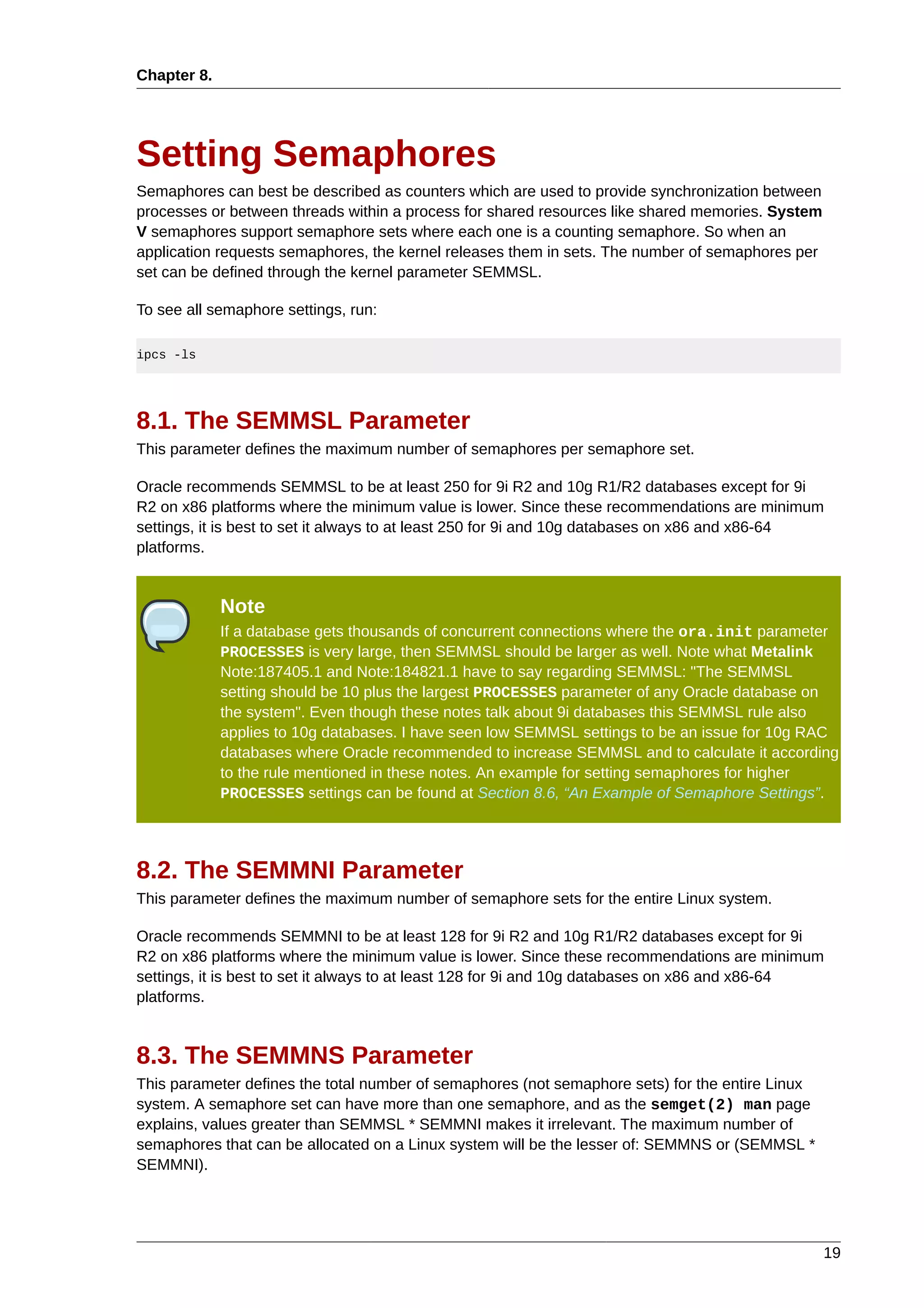 Chapter 8.




Setting Semaphores
Semaphores can best be described as counters which are used to provide synchronization between
processes or between threads within a process for shared resources like shared memories. System
V semaphores support semaphore sets where each one is a counting semaphore. So when an
application requests semaphores, the kernel releases them in sets. The number of semaphores per
set can be defined through the kernel parameter SEMMSL.

To see all semaphore settings, run:

ipcs -ls




8.1. The SEMMSL Parameter
This parameter defines the maximum number of semaphores per semaphore set.

Oracle recommends SEMMSL to be at least 250 for 9i R2 and 10g R1/R2 databases except for 9i
R2 on x86 platforms where the minimum value is lower. Since these recommendations are minimum
settings, it is best to set it always to at least 250 for 9i and 10g databases on x86 and x86-64
platforms.


             Note
             If a database gets thousands of concurrent connections where the ora.init parameter
             PROCESSES is very large, then SEMMSL should be larger as well. Note what Metalink
             Note:187405.1 and Note:184821.1 have to say regarding SEMMSL: "The SEMMSL
             setting should be 10 plus the largest PROCESSES parameter of any Oracle database on
             the system". Even though these notes talk about 9i databases this SEMMSL rule also
             applies to 10g databases. I have seen low SEMMSL settings to be an issue for 10g RAC
             databases where Oracle recommended to increase SEMMSL and to calculate it according
             to the rule mentioned in these notes. An example for setting semaphores for higher
             PROCESSES settings can be found at Section 8.6, “An Example of Semaphore Settings”.




8.2. The SEMMNI Parameter
This parameter defines the maximum number of semaphore sets for the entire Linux system.

Oracle recommends SEMMNI to be at least 128 for 9i R2 and 10g R1/R2 databases except for 9i
R2 on x86 platforms where the minimum value is lower. Since these recommendations are minimum
settings, it is best to set it always to at least 128 for 9i and 10g databases on x86 and x86-64
platforms.


8.3. The SEMMNS Parameter
This parameter defines the total number of semaphores (not semaphore sets) for the entire Linux
system. A semaphore set can have more than one semaphore, and as the semget(2) man page
explains, values greater than SEMMSL * SEMMNI makes it irrelevant. The maximum number of
semaphores that can be allocated on a Linux system will be the lesser of: SEMMNS or (SEMMSL *
SEMMNI).




                                                                                                  19
 
