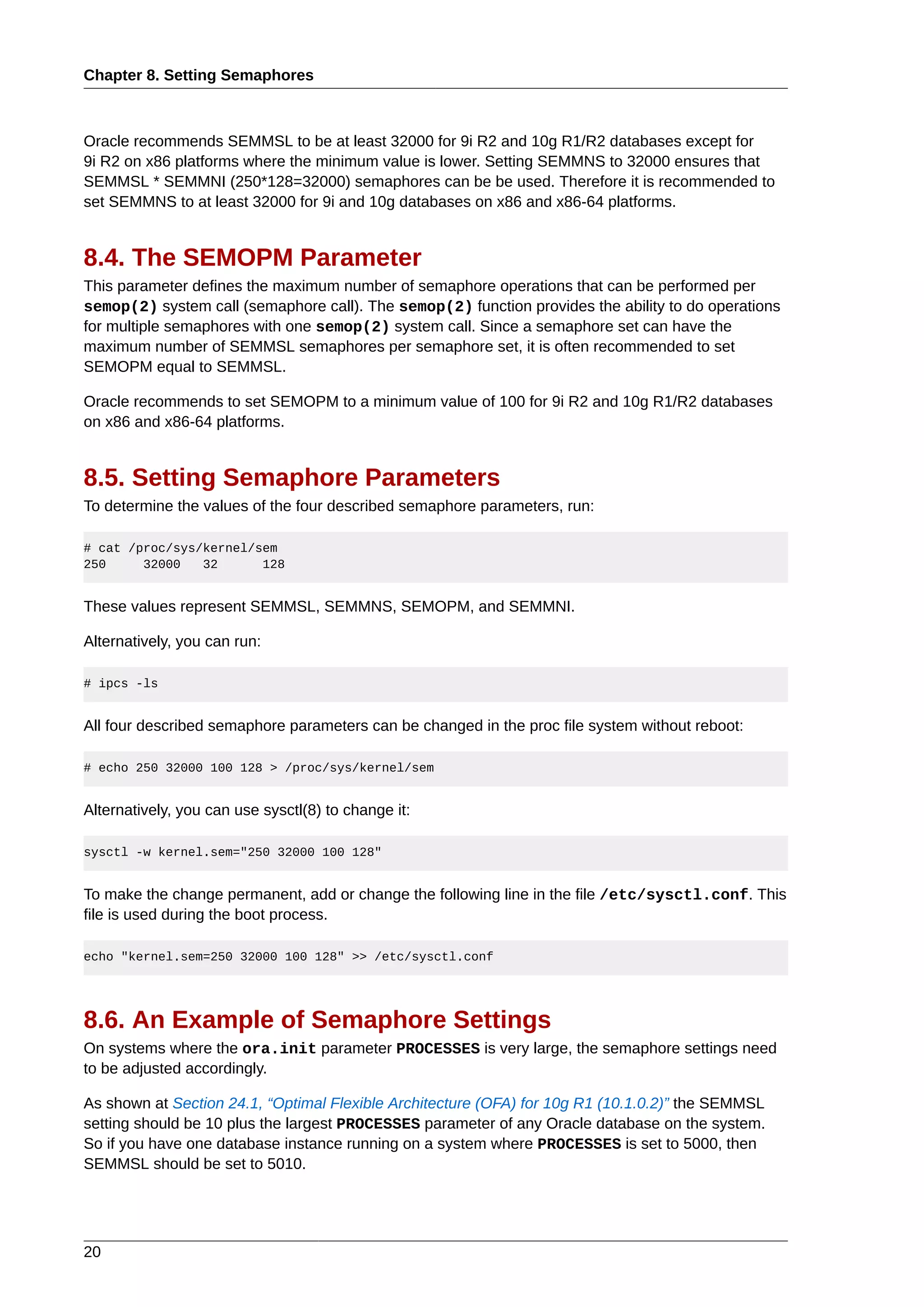 Chapter 8. Setting Semaphores



Oracle recommends SEMMSL to be at least 32000 for 9i R2 and 10g R1/R2 databases except for
9i R2 on x86 platforms where the minimum value is lower. Setting SEMMNS to 32000 ensures that
SEMMSL * SEMMNI (250*128=32000) semaphores can be be used. Therefore it is recommended to
set SEMMNS to at least 32000 for 9i and 10g databases on x86 and x86-64 platforms.


8.4. The SEMOPM Parameter
This parameter defines the maximum number of semaphore operations that can be performed per
semop(2) system call (semaphore call). The semop(2) function provides the ability to do operations
for multiple semaphores with one semop(2) system call. Since a semaphore set can have the
maximum number of SEMMSL semaphores per semaphore set, it is often recommended to set
SEMOPM equal to SEMMSL.

Oracle recommends to set SEMOPM to a minimum value of 100 for 9i R2 and 10g R1/R2 databases
on x86 and x86-64 platforms.


8.5. Setting Semaphore Parameters
To determine the values of the four described semaphore parameters, run:

# cat /proc/sys/kernel/sem
250     32000   32      128


These values represent SEMMSL, SEMMNS, SEMOPM, and SEMMNI.

Alternatively, you can run:

# ipcs -ls


All four described semaphore parameters can be changed in the proc file system without reboot:

# echo 250 32000 100 128 > /proc/sys/kernel/sem


Alternatively, you can use sysctl(8) to change it:

sysctl -w kernel.sem="250 32000 100 128"


To make the change permanent, add or change the following line in the file /etc/sysctl.conf. This
file is used during the boot process.

echo "kernel.sem=250 32000 100 128" >> /etc/sysctl.conf




8.6. An Example of Semaphore Settings
On systems where the ora.init parameter PROCESSES is very large, the semaphore settings need
to be adjusted accordingly.

As shown at Section 24.1, “Optimal Flexible Architecture (OFA) for 10g R1 (10.1.0.2)” the SEMMSL
setting should be 10 plus the largest PROCESSES parameter of any Oracle database on the system.
So if you have one database instance running on a system where PROCESSES is set to 5000, then
SEMMSL should be set to 5010.




20
 
