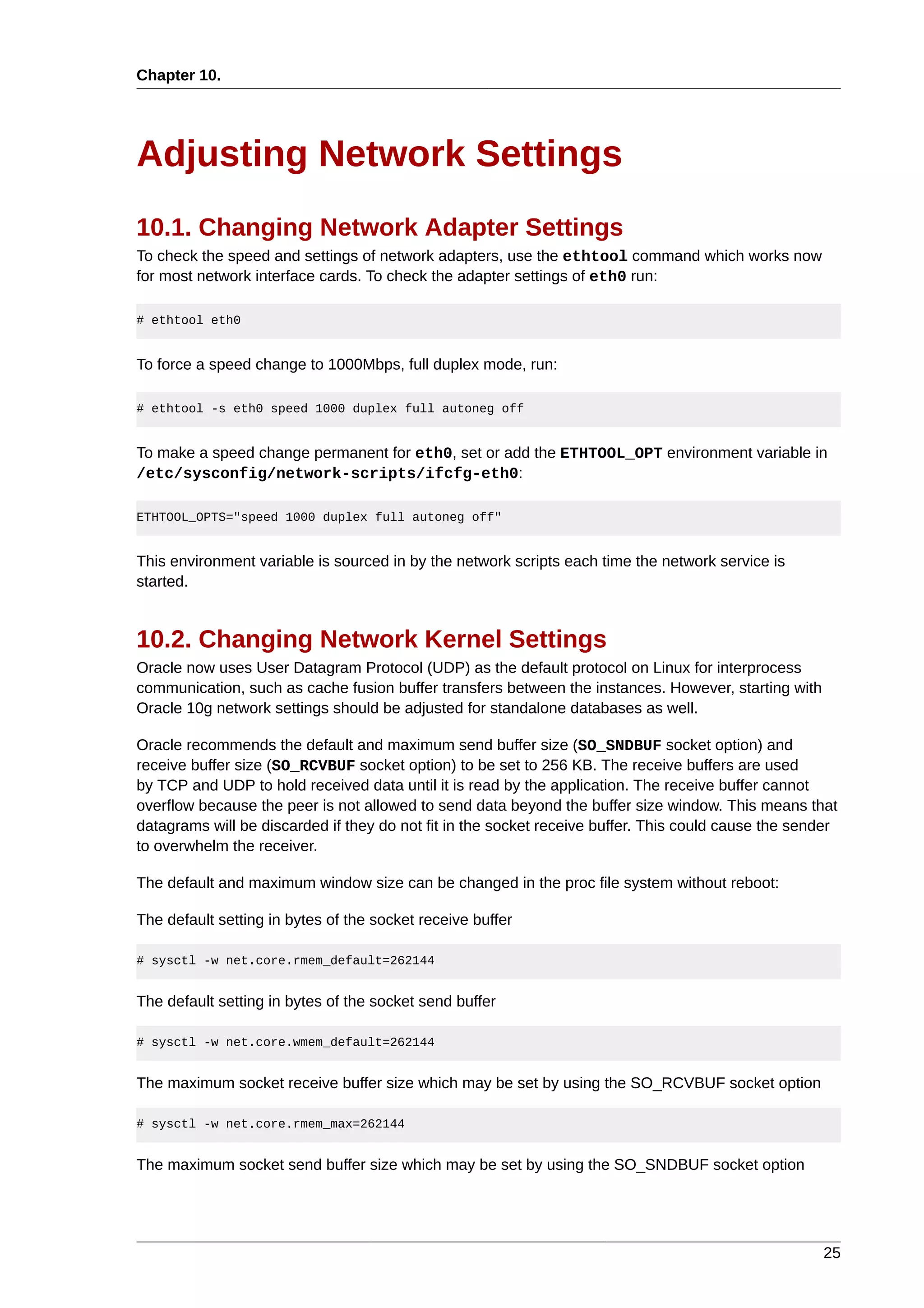 Chapter 10.




Adjusting Network Settings
10.1. Changing Network Adapter Settings
To check the speed and settings of network adapters, use the ethtool command which works now
for most network interface cards. To check the adapter settings of eth0 run:

# ethtool eth0


To force a speed change to 1000Mbps, full duplex mode, run:

# ethtool -s eth0 speed 1000 duplex full autoneg off


To make a speed change permanent for eth0, set or add the ETHTOOL_OPT environment variable in
/etc/sysconfig/network-scripts/ifcfg-eth0:

ETHTOOL_OPTS="speed 1000 duplex full autoneg off"


This environment variable is sourced in by the network scripts each time the network service is
started.


10.2. Changing Network Kernel Settings
Oracle now uses User Datagram Protocol (UDP) as the default protocol on Linux for interprocess
communication, such as cache fusion buffer transfers between the instances. However, starting with
Oracle 10g network settings should be adjusted for standalone databases as well.

Oracle recommends the default and maximum send buffer size (SO_SNDBUF socket option) and
receive buffer size (SO_RCVBUF socket option) to be set to 256 KB. The receive buffers are used
by TCP and UDP to hold received data until it is read by the application. The receive buffer cannot
overflow because the peer is not allowed to send data beyond the buffer size window. This means that
datagrams will be discarded if they do not fit in the socket receive buffer. This could cause the sender
to overwhelm the receiver.

The default and maximum window size can be changed in the proc file system without reboot:

The default setting in bytes of the socket receive buffer

# sysctl -w net.core.rmem_default=262144


The default setting in bytes of the socket send buffer

# sysctl -w net.core.wmem_default=262144


The maximum socket receive buffer size which may be set by using the SO_RCVBUF socket option

# sysctl -w net.core.rmem_max=262144


The maximum socket send buffer size which may be set by using the SO_SNDBUF socket option




                                                                                                     25
 