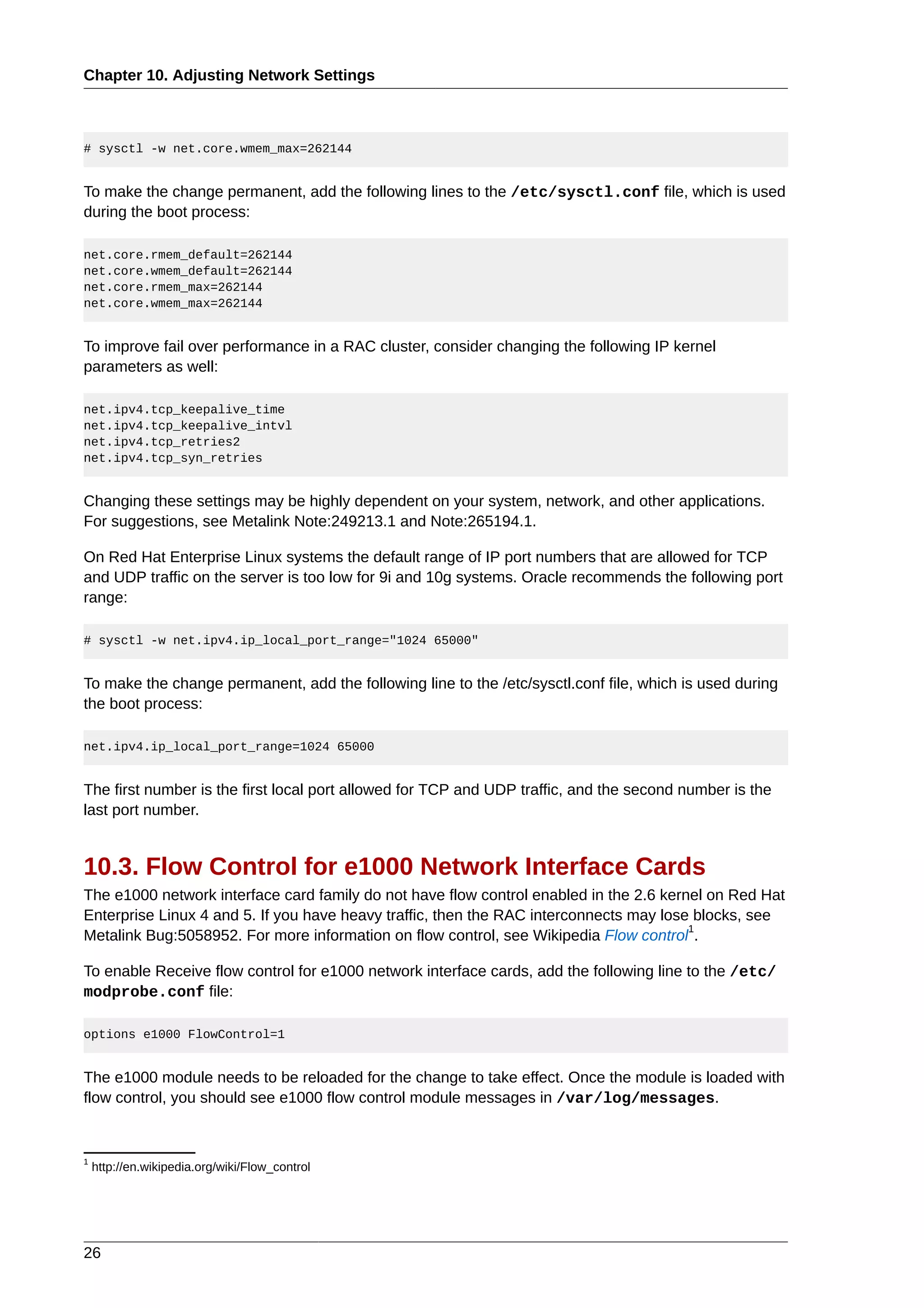 Chapter 10. Adjusting Network Settings



# sysctl -w net.core.wmem_max=262144


To make the change permanent, add the following lines to the /etc/sysctl.conf file, which is used
during the boot process:

net.core.rmem_default=262144
net.core.wmem_default=262144
net.core.rmem_max=262144
net.core.wmem_max=262144


To improve fail over performance in a RAC cluster, consider changing the following IP kernel
parameters as well:

net.ipv4.tcp_keepalive_time
net.ipv4.tcp_keepalive_intvl
net.ipv4.tcp_retries2
net.ipv4.tcp_syn_retries


Changing these settings may be highly dependent on your system, network, and other applications.
For suggestions, see Metalink Note:249213.1 and Note:265194.1.

On Red Hat Enterprise Linux systems the default range of IP port numbers that are allowed for TCP
and UDP traffic on the server is too low for 9i and 10g systems. Oracle recommends the following port
range:

# sysctl -w net.ipv4.ip_local_port_range="1024 65000"


To make the change permanent, add the following line to the /etc/sysctl.conf file, which is used during
the boot process:

net.ipv4.ip_local_port_range=1024 65000


The first number is the first local port allowed for TCP and UDP traffic, and the second number is the
last port number.


10.3. Flow Control for e1000 Network Interface Cards
The e1000 network interface card family do not have flow control enabled in the 2.6 kernel on Red Hat
Enterprise Linux 4 and 5. If you have heavy traffic, then the RAC interconnects may lose blocks, see
                                                                                        1
Metalink Bug:5058952. For more information on flow control, see Wikipedia Flow control .

To enable Receive flow control for e1000 network interface cards, add the following line to the /etc/
modprobe.conf file:

options e1000 FlowControl=1


The e1000 module needs to be reloaded for the change to take effect. Once the module is loaded with
flow control, you should see e1000 flow control module messages in /var/log/messages.


1
    http://en.wikipedia.org/wiki/Flow_control




26
 