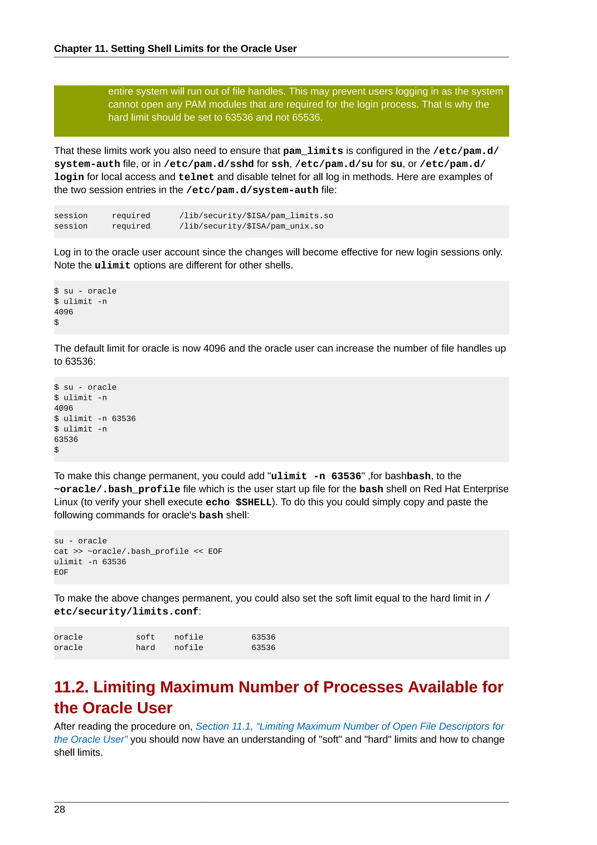 Chapter 11. Setting Shell Limits for the Oracle User



            entire system will run out of file handles. This may prevent users logging in as the system
            cannot open any PAM modules that are required for the login process. That is why the
            hard limit should be set to 63536 and not 65536.


That these limits work you also need to ensure that pam_limits is configured in the /etc/pam.d/
system-auth file, or in /etc/pam.d/sshd for ssh, /etc/pam.d/su for su, or /etc/pam.d/
login for local access and telnet and disable telnet for all log in methods. Here are examples of
the two session entries in the /etc/pam.d/system-auth file:

session      required       /lib/security/$ISA/pam_limits.so
session      required       /lib/security/$ISA/pam_unix.so


Log in to the oracle user account since the changes will become effective for new login sessions only.
Note the ulimit options are different for other shells.

$ su - oracle
$ ulimit -n
4096
$


The default limit for oracle is now 4096 and the oracle user can increase the number of file handles up
to 63536:

$ su - oracle
$ ulimit -n
4096
$ ulimit -n 63536
$ ulimit -n
63536
$


To make this change permanent, you could add "ulimit -n 63536" ,for bashbash, to the
~oracle/.bash_profile file which is the user start up file for the bash shell on Red Hat Enterprise
Linux (to verify your shell execute echo $SHELL). To do this you could simply copy and paste the
following commands for oracle's bash shell:

su - oracle
cat >> ~oracle/.bash_profile << EOF
ulimit -n 63536
EOF


To make the above changes permanent, you could also set the soft limit equal to the hard limit in /
etc/security/limits.conf:

oracle            soft     nofile            63536
oracle            hard     nofile            63536




11.2. Limiting Maximum Number of Processes Available for
the Oracle User
After reading the procedure on, Section 11.1, “Limiting Maximum Number of Open File Descriptors for
the Oracle User” you should now have an understanding of "soft" and "hard" limits and how to change
shell limits.




28
 