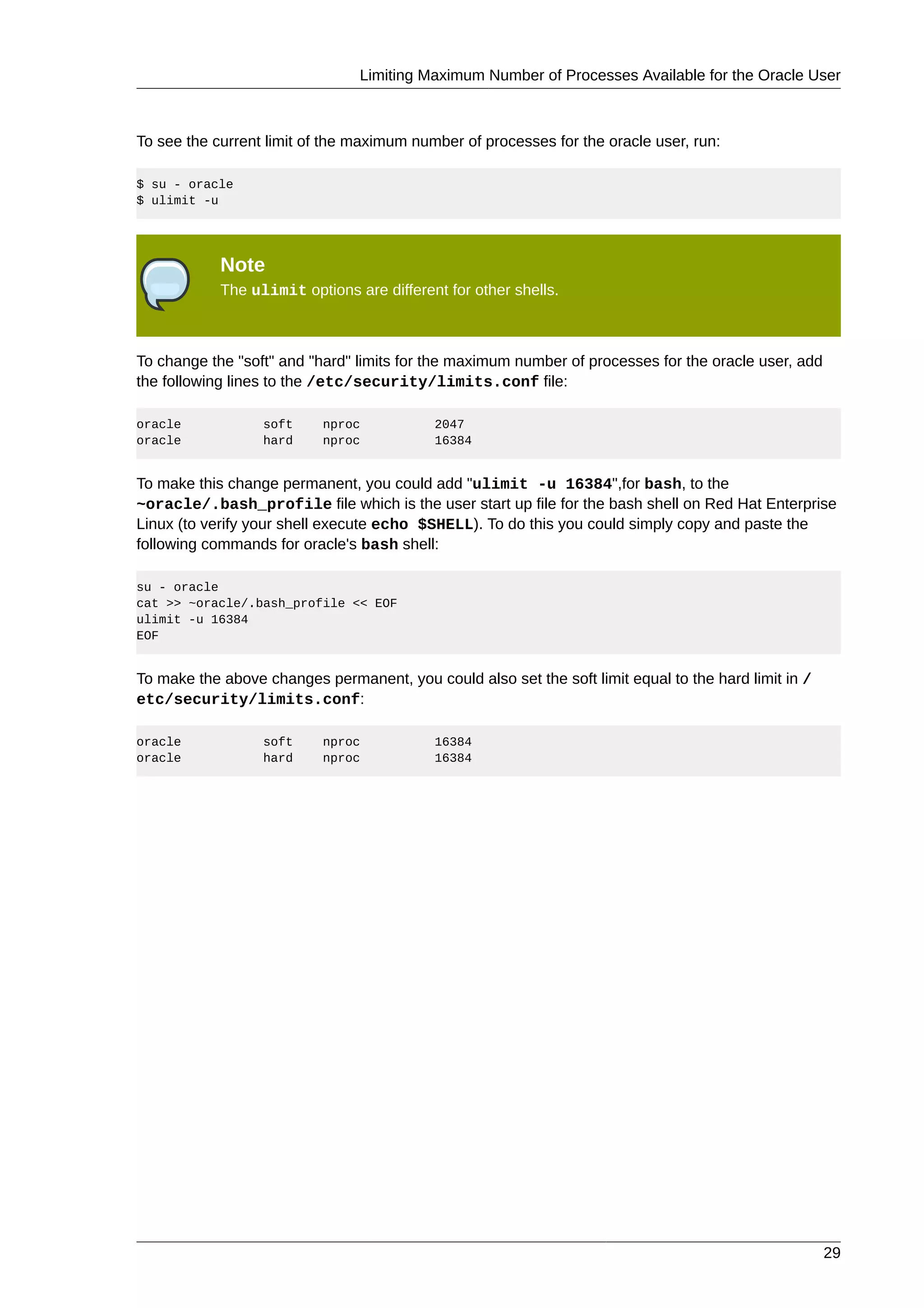 Limiting Maximum Number of Processes Available for the Oracle User



To see the current limit of the maximum number of processes for the oracle user, run:

$ su - oracle
$ ulimit -u




            Note
            The ulimit options are different for other shells.



To change the "soft" and "hard" limits for the maximum number of processes for the oracle user, add
the following lines to the /etc/security/limits.conf file:

oracle            soft     nproc           2047
oracle            hard     nproc           16384


To make this change permanent, you could add "ulimit -u 16384",for bash, to the
~oracle/.bash_profile file which is the user start up file for the bash shell on Red Hat Enterprise
Linux (to verify your shell execute echo $SHELL). To do this you could simply copy and paste the
following commands for oracle's bash shell:

su - oracle
cat >> ~oracle/.bash_profile << EOF
ulimit -u 16384
EOF


To make the above changes permanent, you could also set the soft limit equal to the hard limit in /
etc/security/limits.conf:

oracle            soft     nproc           16384
oracle            hard     nproc           16384




                                                                                                      29
 