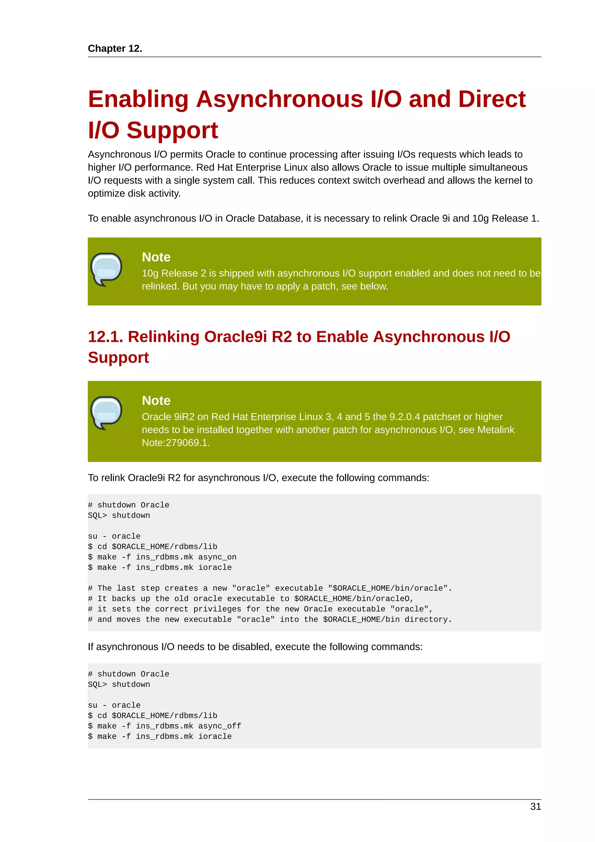 Chapter 12.




Enabling Asynchronous I/O and Direct
I/O Support
Asynchronous I/O permits Oracle to continue processing after issuing I/Os requests which leads to
higher I/O performance. Red Hat Enterprise Linux also allows Oracle to issue multiple simultaneous
I/O requests with a single system call. This reduces context switch overhead and allows the kernel to
optimize disk activity.

To enable asynchronous I/O in Oracle Database, it is necessary to relink Oracle 9i and 10g Release 1.


             Note
             10g Release 2 is shipped with asynchronous I/O support enabled and does not need to be
             relinked. But you may have to apply a patch, see below.




12.1. Relinking Oracle9i R2 to Enable Asynchronous I/O
Support

             Note
             Oracle 9iR2 on Red Hat Enterprise Linux 3, 4 and 5 the 9.2.0.4 patchset or higher
             needs to be installed together with another patch for asynchronous I/O, see Metalink
             Note:279069.1.


To relink Oracle9i R2 for asynchronous I/O, execute the following commands:

# shutdown Oracle
SQL> shutdown

su - oracle
$ cd $ORACLE_HOME/rdbms/lib
$ make -f ins_rdbms.mk async_on
$ make -f ins_rdbms.mk ioracle

#   The last step creates a new "oracle" executable "$ORACLE_HOME/bin/oracle".
#   It backs up the old oracle executable to $ORACLE_HOME/bin/oracleO,
#   it sets the correct privileges for the new Oracle executable "oracle",
#   and moves the new executable "oracle" into the $ORACLE_HOME/bin directory.


If asynchronous I/O needs to be disabled, execute the following commands:

# shutdown Oracle
SQL> shutdown

su - oracle
$ cd $ORACLE_HOME/rdbms/lib
$ make -f ins_rdbms.mk async_off
$ make -f ins_rdbms.mk ioracle




                                                                                                    31
 
