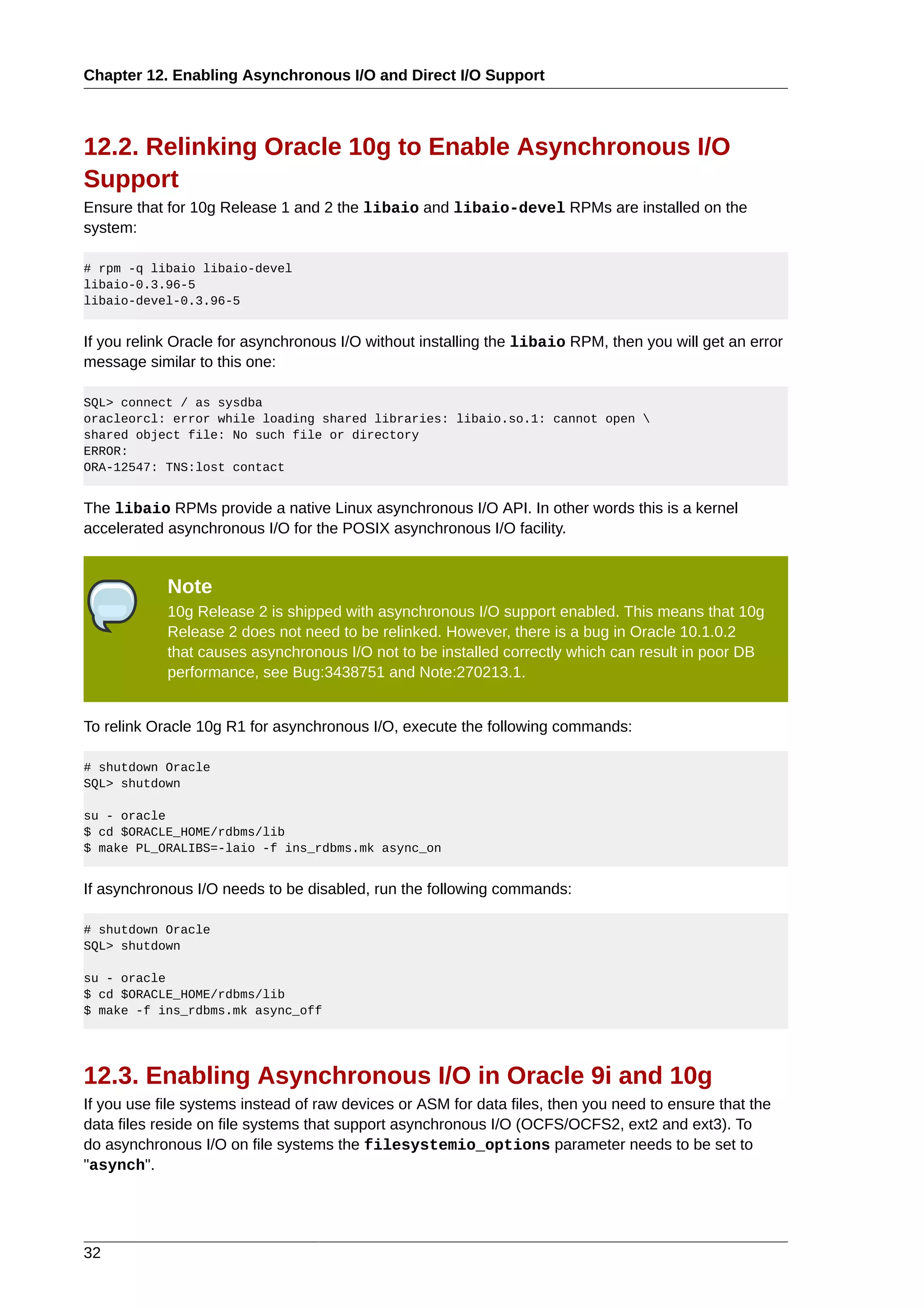 Chapter 12. Enabling Asynchronous I/O and Direct I/O Support



12.2. Relinking Oracle 10g to Enable Asynchronous I/O
Support
Ensure that for 10g Release 1 and 2 the libaio and libaio-devel RPMs are installed on the
system:

# rpm -q libaio libaio-devel
libaio-0.3.96-5
libaio-devel-0.3.96-5


If you relink Oracle for asynchronous I/O without installing the libaio RPM, then you will get an error
message similar to this one:

SQL> connect / as sysdba
oracleorcl: error while loading shared libraries: libaio.so.1: cannot open 
shared object file: No such file or directory
ERROR:
ORA-12547: TNS:lost contact


The libaio RPMs provide a native Linux asynchronous I/O API. In other words this is a kernel
accelerated asynchronous I/O for the POSIX asynchronous I/O facility.


            Note
            10g Release 2 is shipped with asynchronous I/O support enabled. This means that 10g
            Release 2 does not need to be relinked. However, there is a bug in Oracle 10.1.0.2
            that causes asynchronous I/O not to be installed correctly which can result in poor DB
            performance, see Bug:3438751 and Note:270213.1.


To relink Oracle 10g R1 for asynchronous I/O, execute the following commands:

# shutdown Oracle
SQL> shutdown

su - oracle
$ cd $ORACLE_HOME/rdbms/lib
$ make PL_ORALIBS=-laio -f ins_rdbms.mk async_on


If asynchronous I/O needs to be disabled, run the following commands:

# shutdown Oracle
SQL> shutdown

su - oracle
$ cd $ORACLE_HOME/rdbms/lib
$ make -f ins_rdbms.mk async_off




12.3. Enabling Asynchronous I/O in Oracle 9i and 10g
If you use file systems instead of raw devices or ASM for data files, then you need to ensure that the
data files reside on file systems that support asynchronous I/O (OCFS/OCFS2, ext2 and ext3). To
do asynchronous I/O on file systems the filesystemio_options parameter needs to be set to
"asynch".




32
 
