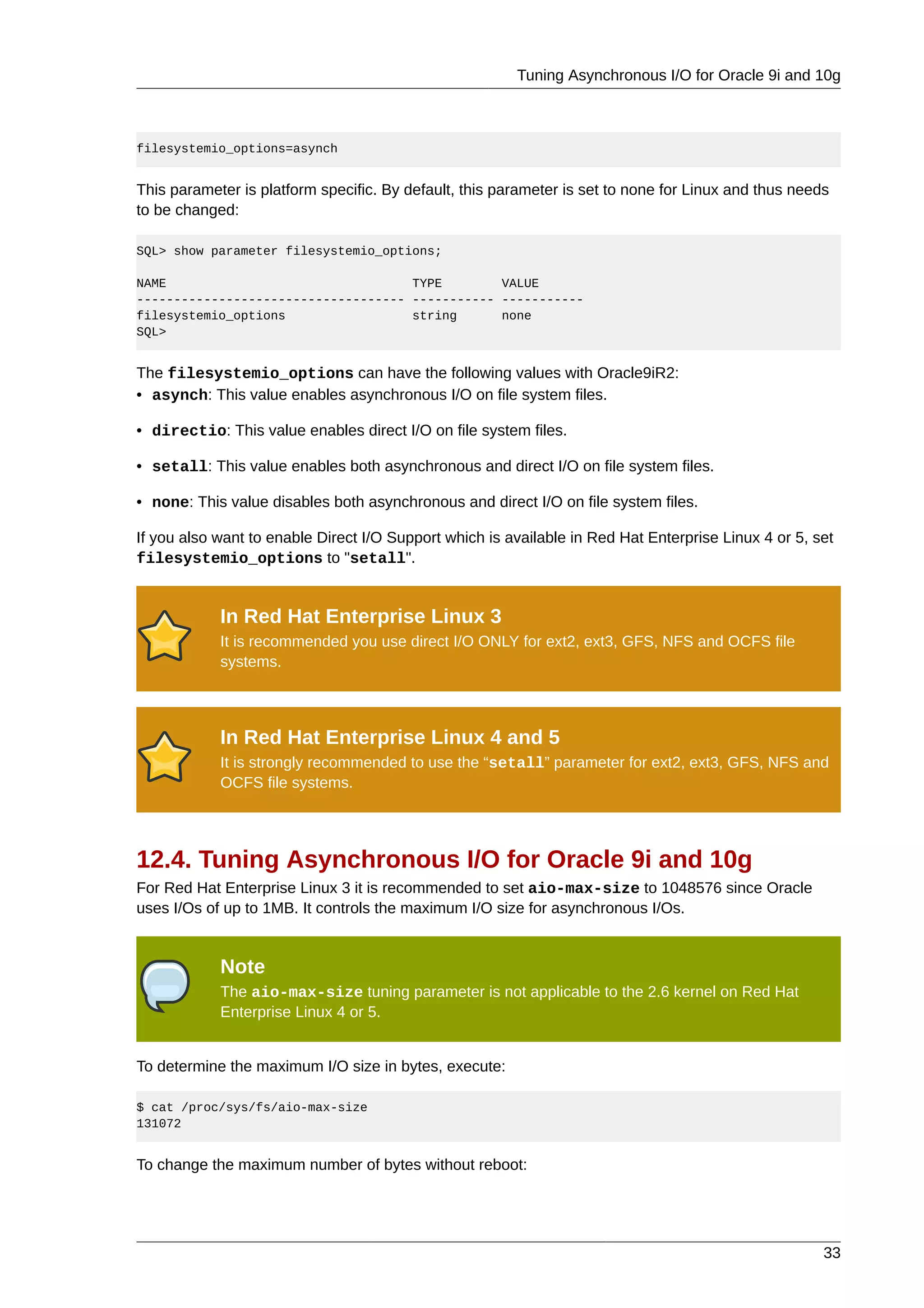 Tuning Asynchronous I/O for Oracle 9i and 10g



filesystemio_options=asynch


This parameter is platform specific. By default, this parameter is set to none for Linux and thus needs
to be changed:

SQL> show parameter filesystemio_options;

NAME                                 TYPE        VALUE
------------------------------------ ----------- -----------
filesystemio_options                 string      none
SQL>


The filesystemio_options can have the following values with Oracle9iR2:
• asynch: This value enables asynchronous I/O on file system files.

• directio: This value enables direct I/O on file system files.

• setall: This value enables both asynchronous and direct I/O on file system files.

• none: This value disables both asynchronous and direct I/O on file system files.

If you also want to enable Direct I/O Support which is available in Red Hat Enterprise Linux 4 or 5, set
filesystemio_options to "setall".


            In Red Hat Enterprise Linux 3
            It is recommended you use direct I/O ONLY for ext2, ext3, GFS, NFS and OCFS file
            systems.



            In Red Hat Enterprise Linux 4 and 5
            It is strongly recommended to use the “setall” parameter for ext2, ext3, GFS, NFS and
            OCFS file systems.




12.4. Tuning Asynchronous I/O for Oracle 9i and 10g
For Red Hat Enterprise Linux 3 it is recommended to set aio-max-size to 1048576 since Oracle
uses I/Os of up to 1MB. It controls the maximum I/O size for asynchronous I/Os.


            Note
            The aio-max-size tuning parameter is not applicable to the 2.6 kernel on Red Hat
            Enterprise Linux 4 or 5.


To determine the maximum I/O size in bytes, execute:

$ cat /proc/sys/fs/aio-max-size
131072


To change the maximum number of bytes without reboot:




                                                                                                      33
 