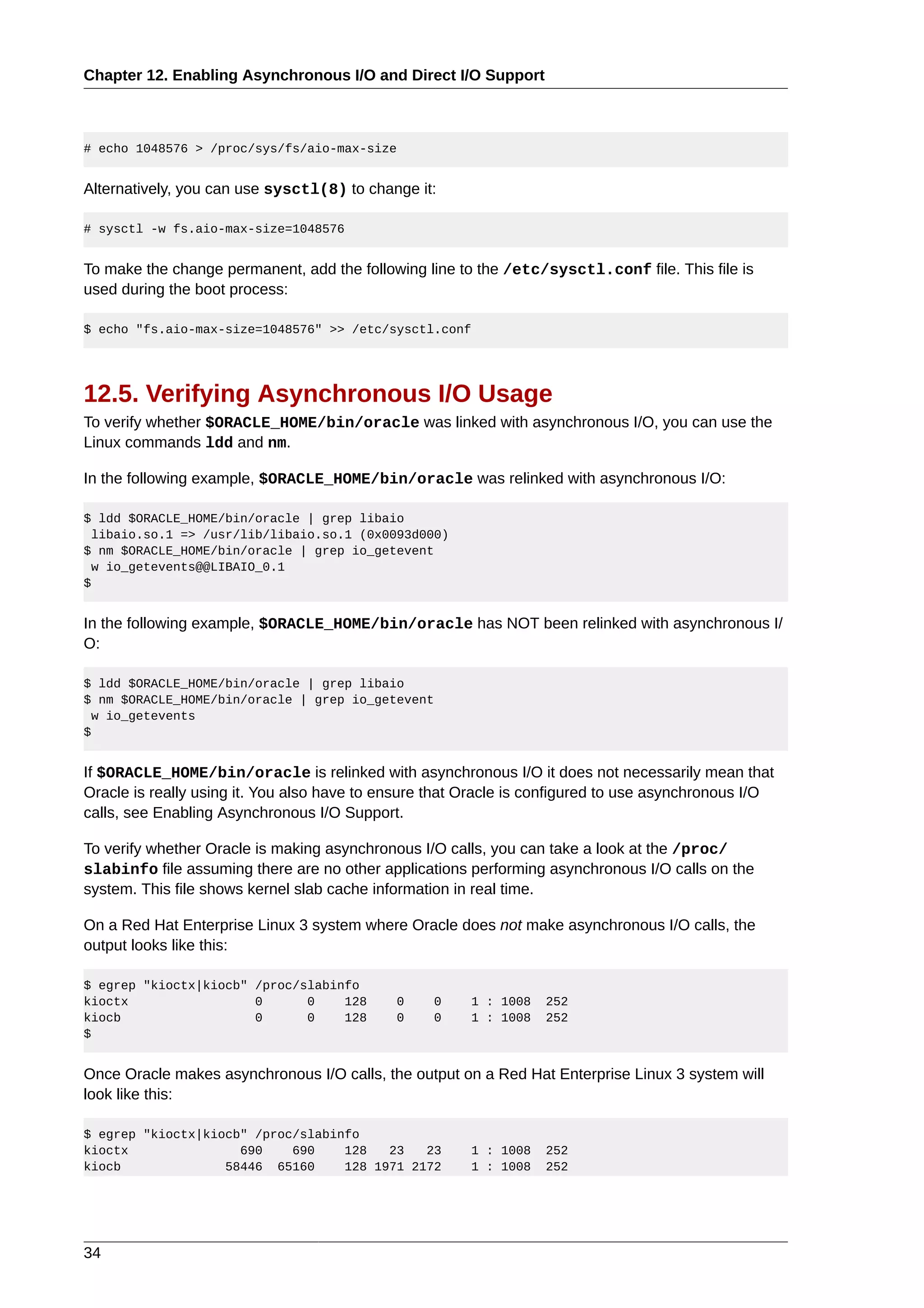 Chapter 12. Enabling Asynchronous I/O and Direct I/O Support



# echo 1048576 > /proc/sys/fs/aio-max-size


Alternatively, you can use sysctl(8) to change it:

# sysctl -w fs.aio-max-size=1048576


To make the change permanent, add the following line to the /etc/sysctl.conf file. This file is
used during the boot process:

$ echo "fs.aio-max-size=1048576" >> /etc/sysctl.conf




12.5. Verifying Asynchronous I/O Usage
To verify whether $ORACLE_HOME/bin/oracle was linked with asynchronous I/O, you can use the
Linux commands ldd and nm.

In the following example, $ORACLE_HOME/bin/oracle was relinked with asynchronous I/O:

$ ldd $ORACLE_HOME/bin/oracle | grep libaio
  libaio.so.1 => /usr/lib/libaio.so.1 (0x0093d000)
$ nm $ORACLE_HOME/bin/oracle | grep io_getevent
  w io_getevents@@LIBAIO_0.1
$


In the following example, $ORACLE_HOME/bin/oracle has NOT been relinked with asynchronous I/
O:

$ ldd $ORACLE_HOME/bin/oracle | grep libaio
$ nm $ORACLE_HOME/bin/oracle | grep io_getevent
  w io_getevents
$


If $ORACLE_HOME/bin/oracle is relinked with asynchronous I/O it does not necessarily mean that
Oracle is really using it. You also have to ensure that Oracle is configured to use asynchronous I/O
calls, see Enabling Asynchronous I/O Support.

To verify whether Oracle is making asynchronous I/O calls, you can take a look at the /proc/
slabinfo file assuming there are no other applications performing asynchronous I/O calls on the
system. This file shows kernel slab cache information in real time.

On a Red Hat Enterprise Linux 3 system where Oracle does not make asynchronous I/O calls, the
output looks like this:

$ egrep "kioctx|kiocb" /proc/slabinfo
kioctx                 0      0    128       0    0     1 : 1008   252
kiocb                  0      0    128       0    0     1 : 1008   252
$


Once Oracle makes asynchronous I/O calls, the output on a Red Hat Enterprise Linux 3 system will
look like this:

$ egrep "kioctx|kiocb" /proc/slabinfo
kioctx               690    690    128   23   23        1 : 1008   252
kiocb              58446 65160     128 1971 2172        1 : 1008   252




34
 