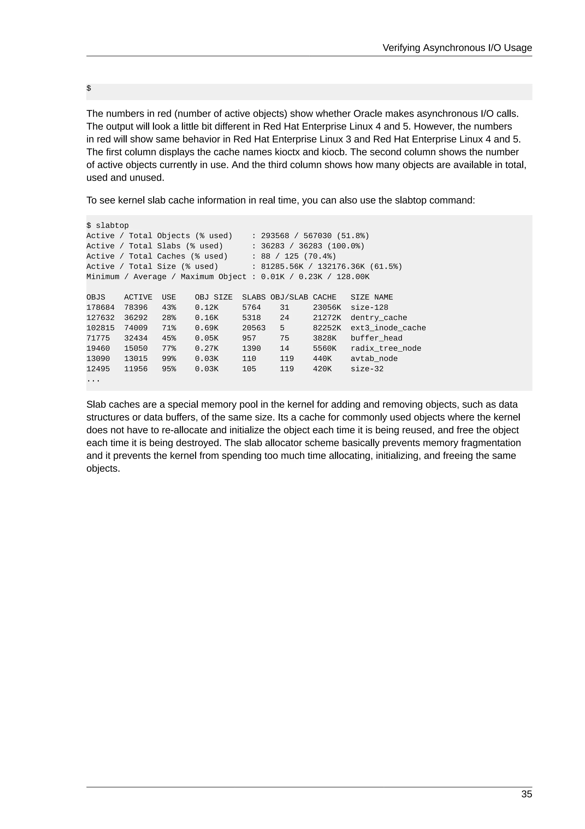Verifying Asynchronous I/O Usage



$


The numbers in red (number of active objects) show whether Oracle makes asynchronous I/O calls.
The output will look a little bit different in Red Hat Enterprise Linux 4 and 5. However, the numbers
in red will show same behavior in Red Hat Enterprise Linux 3 and Red Hat Enterprise Linux 4 and 5.
The first column displays the cache names kioctx and kiocb. The second column shows the number
of active objects currently in use. And the third column shows how many objects are available in total,
used and unused.

To see kernel slab cache information in real time, you can also use the slabtop command:

$ slabtop
Active / Total Objects (% used)        :   293568 / 567030 (51.8%)
Active / Total Slabs (% used)          :   36283 / 36283 (100.0%)
Active / Total Caches (% used)         :   88 / 125 (70.4%)
Active / Total Size (% used)           :   81285.56K / 132176.36K (61.5%)
Minimum / Average / Maximum Object     :   0.01K / 0.23K / 128.00K

OBJS     ACTIVE   USE    OBJ SIZE    SLABS OBJ/SLAB CACHE      SIZE NAME
178684   78396    43%    0.12K       5764    31     23056K     size-128
127632   36292    28%    0.16K       5318    24     21272K     dentry_cache
102815   74009    71%    0.69K       20563   5      82252K     ext3_inode_cache
71775    32434    45%    0.05K       957     75     3828K      buffer_head
19460    15050    77%    0.27K       1390    14     5560K      radix_tree_node
13090    13015    99%    0.03K       110     119    440K       avtab_node
12495    11956    95%    0.03K       105     119    420K       size-32
...


Slab caches are a special memory pool in the kernel for adding and removing objects, such as data
structures or data buffers, of the same size. Its a cache for commonly used objects where the kernel
does not have to re-allocate and initialize the object each time it is being reused, and free the object
each time it is being destroyed. The slab allocator scheme basically prevents memory fragmentation
and it prevents the kernel from spending too much time allocating, initializing, and freeing the same
objects.




                                                                                                           35
 