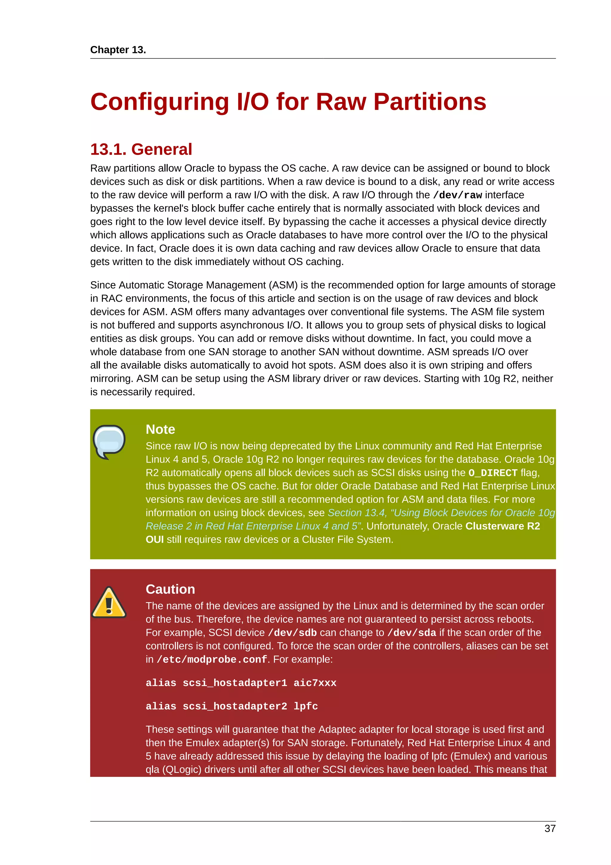 Chapter 13.




Configuring I/O for Raw Partitions
13.1. General
Raw partitions allow Oracle to bypass the OS cache. A raw device can be assigned or bound to block
devices such as disk or disk partitions. When a raw device is bound to a disk, any read or write access
to the raw device will perform a raw I/O with the disk. A raw I/O through the /dev/raw interface
bypasses the kernel's block buffer cache entirely that is normally associated with block devices and
goes right to the low level device itself. By bypassing the cache it accesses a physical device directly
which allows applications such as Oracle databases to have more control over the I/O to the physical
device. In fact, Oracle does it is own data caching and raw devices allow Oracle to ensure that data
gets written to the disk immediately without OS caching.

Since Automatic Storage Management (ASM) is the recommended option for large amounts of storage
in RAC environments, the focus of this article and section is on the usage of raw devices and block
devices for ASM. ASM offers many advantages over conventional file systems. The ASM file system
is not buffered and supports asynchronous I/O. It allows you to group sets of physical disks to logical
entities as disk groups. You can add or remove disks without downtime. In fact, you could move a
whole database from one SAN storage to another SAN without downtime. ASM spreads I/O over
all the available disks automatically to avoid hot spots. ASM does also it is own striping and offers
mirroring. ASM can be setup using the ASM library driver or raw devices. Starting with 10g R2, neither
is necessarily required.


            Note
            Since raw I/O is now being deprecated by the Linux community and Red Hat Enterprise
            Linux 4 and 5, Oracle 10g R2 no longer requires raw devices for the database. Oracle 10g
            R2 automatically opens all block devices such as SCSI disks using the O_DIRECT flag,
            thus bypasses the OS cache. But for older Oracle Database and Red Hat Enterprise Linux
            versions raw devices are still a recommended option for ASM and data files. For more
            information on using block devices, see Section 13.4, “Using Block Devices for Oracle 10g
            Release 2 in Red Hat Enterprise Linux 4 and 5”. Unfortunately, Oracle Clusterware R2
            OUI still requires raw devices or a Cluster File System.



            Caution
            The name of the devices are assigned by the Linux and is determined by the scan order
            of the bus. Therefore, the device names are not guaranteed to persist across reboots.
            For example, SCSI device /dev/sdb can change to /dev/sda if the scan order of the
            controllers is not configured. To force the scan order of the controllers, aliases can be set
            in /etc/modprobe.conf. For example:

            alias scsi_hostadapter1 aic7xxx

            alias scsi_hostadapter2 lpfc

            These settings will guarantee that the Adaptec adapter for local storage is used first and
            then the Emulex adapter(s) for SAN storage. Fortunately, Red Hat Enterprise Linux 4 and
            5 have already addressed this issue by delaying the loading of lpfc (Emulex) and various
            qla (QLogic) drivers until after all other SCSI devices have been loaded. This means that




                                                                                                        37
 