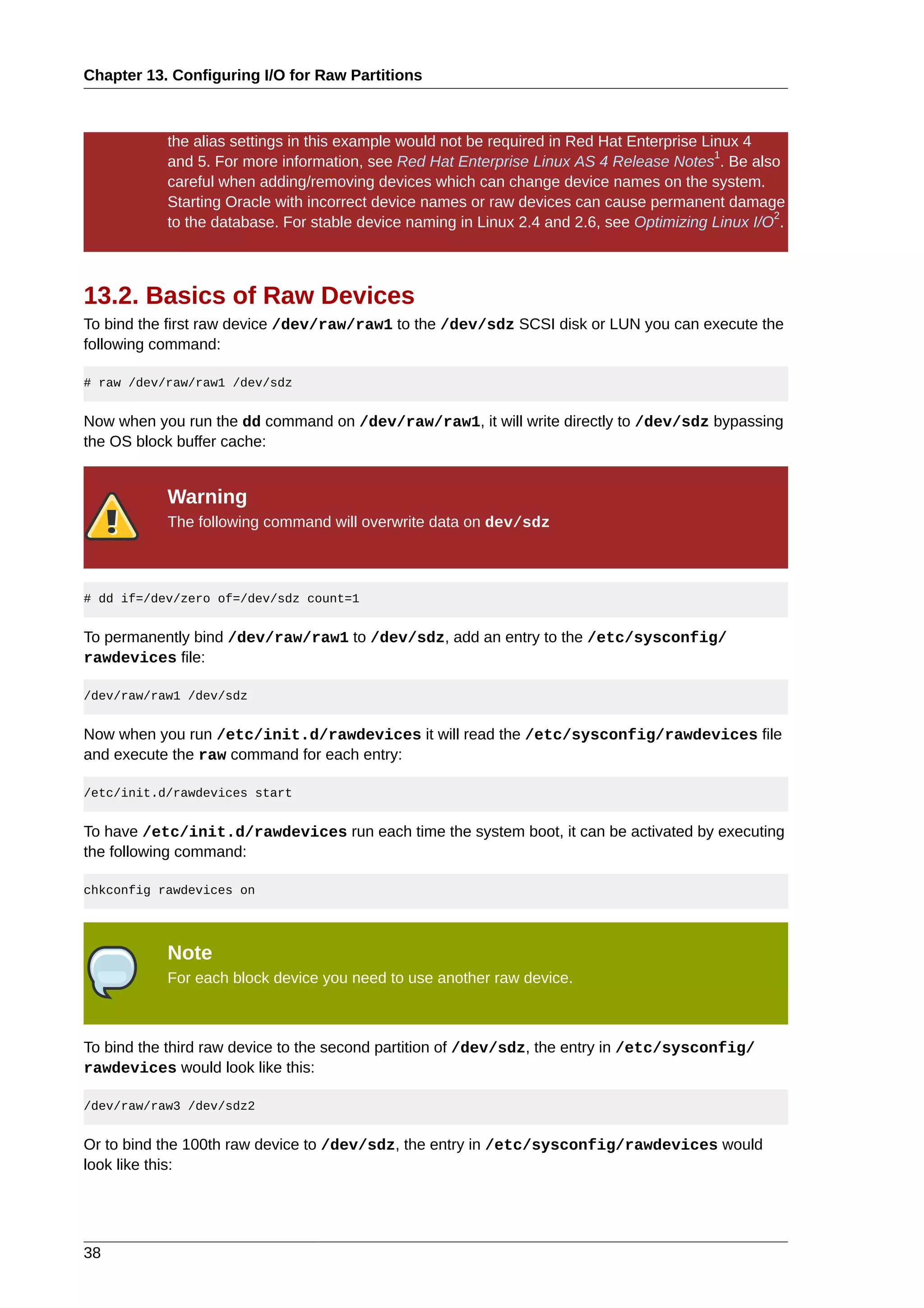 Chapter 13. Configuring I/O for Raw Partitions



           the alias settings in this example would not be required in Red Hat Enterprise Linux 4
                                                                                            1
           and 5. For more information, see Red Hat Enterprise Linux AS 4 Release Notes . Be also
           careful when adding/removing devices which can change device names on the system.
           Starting Oracle with incorrect device names or raw devices can cause permanent damage
                                                                                                   2
           to the database. For stable device naming in Linux 2.4 and 2.6, see Optimizing Linux I/O .



13.2. Basics of Raw Devices
To bind the first raw device /dev/raw/raw1 to the /dev/sdz SCSI disk or LUN you can execute the
following command:

# raw /dev/raw/raw1 /dev/sdz


Now when you run the dd command on /dev/raw/raw1, it will write directly to /dev/sdz bypassing
the OS block buffer cache:


           Warning
           The following command will overwrite data on dev/sdz



# dd if=/dev/zero of=/dev/sdz count=1


To permanently bind /dev/raw/raw1 to /dev/sdz, add an entry to the /etc/sysconfig/
rawdevices file:

/dev/raw/raw1 /dev/sdz


Now when you run /etc/init.d/rawdevices it will read the /etc/sysconfig/rawdevices file
and execute the raw command for each entry:

/etc/init.d/rawdevices start


To have /etc/init.d/rawdevices run each time the system boot, it can be activated by executing
the following command:

chkconfig rawdevices on




           Note
           For each block device you need to use another raw device.



To bind the third raw device to the second partition of /dev/sdz, the entry in /etc/sysconfig/
rawdevices would look like this:

/dev/raw/raw3 /dev/sdz2


Or to bind the 100th raw device to /dev/sdz, the entry in /etc/sysconfig/rawdevices would
look like this:




38
 