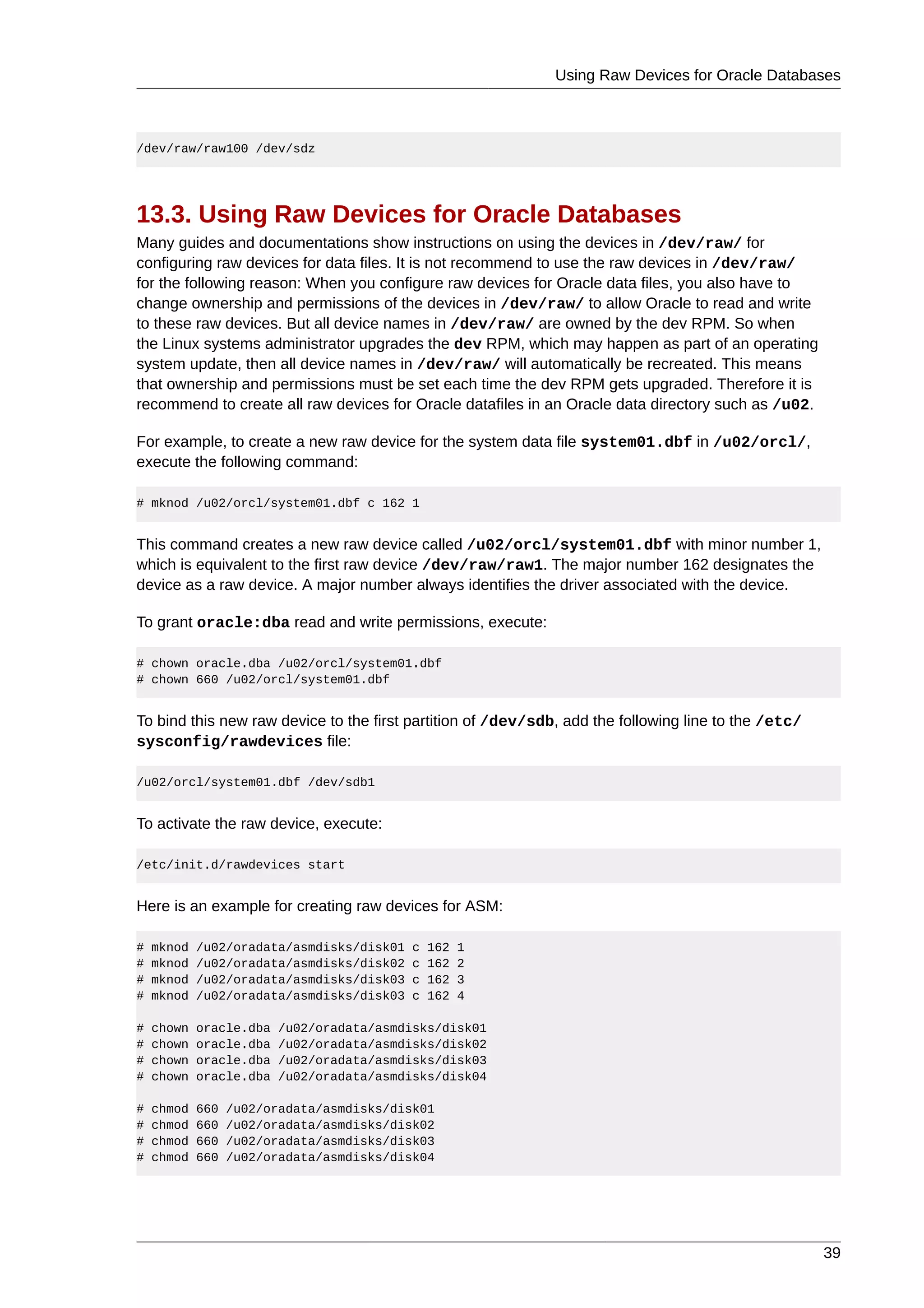 Using Raw Devices for Oracle Databases



/dev/raw/raw100 /dev/sdz




13.3. Using Raw Devices for Oracle Databases
Many guides and documentations show instructions on using the devices in /dev/raw/ for
configuring raw devices for data files. It is not recommend to use the raw devices in /dev/raw/
for the following reason: When you configure raw devices for Oracle data files, you also have to
change ownership and permissions of the devices in /dev/raw/ to allow Oracle to read and write
to these raw devices. But all device names in /dev/raw/ are owned by the dev RPM. So when
the Linux systems administrator upgrades the dev RPM, which may happen as part of an operating
system update, then all device names in /dev/raw/ will automatically be recreated. This means
that ownership and permissions must be set each time the dev RPM gets upgraded. Therefore it is
recommend to create all raw devices for Oracle datafiles in an Oracle data directory such as /u02.

For example, to create a new raw device for the system data file system01.dbf in /u02/orcl/,
execute the following command:

# mknod /u02/orcl/system01.dbf c 162 1


This command creates a new raw device called /u02/orcl/system01.dbf with minor number 1,
which is equivalent to the first raw device /dev/raw/raw1. The major number 162 designates the
device as a raw device. A major number always identifies the driver associated with the device.

To grant oracle:dba read and write permissions, execute:

# chown oracle.dba /u02/orcl/system01.dbf
# chown 660 /u02/orcl/system01.dbf


To bind this new raw device to the first partition of /dev/sdb, add the following line to the /etc/
sysconfig/rawdevices file:

/u02/orcl/system01.dbf /dev/sdb1


To activate the raw device, execute:

/etc/init.d/rawdevices start


Here is an example for creating raw devices for ASM:

#   mknod   /u02/oradata/asmdisks/disk01   c   162   1
#   mknod   /u02/oradata/asmdisks/disk02   c   162   2
#   mknod   /u02/oradata/asmdisks/disk03   c   162   3
#   mknod   /u02/oradata/asmdisks/disk03   c   162   4

#   chown   oracle.dba   /u02/oradata/asmdisks/disk01
#   chown   oracle.dba   /u02/oradata/asmdisks/disk02
#   chown   oracle.dba   /u02/oradata/asmdisks/disk03
#   chown   oracle.dba   /u02/oradata/asmdisks/disk04

#   chmod   660   /u02/oradata/asmdisks/disk01
#   chmod   660   /u02/oradata/asmdisks/disk02
#   chmod   660   /u02/oradata/asmdisks/disk03
#   chmod   660   /u02/oradata/asmdisks/disk04




                                                                                                      39
 