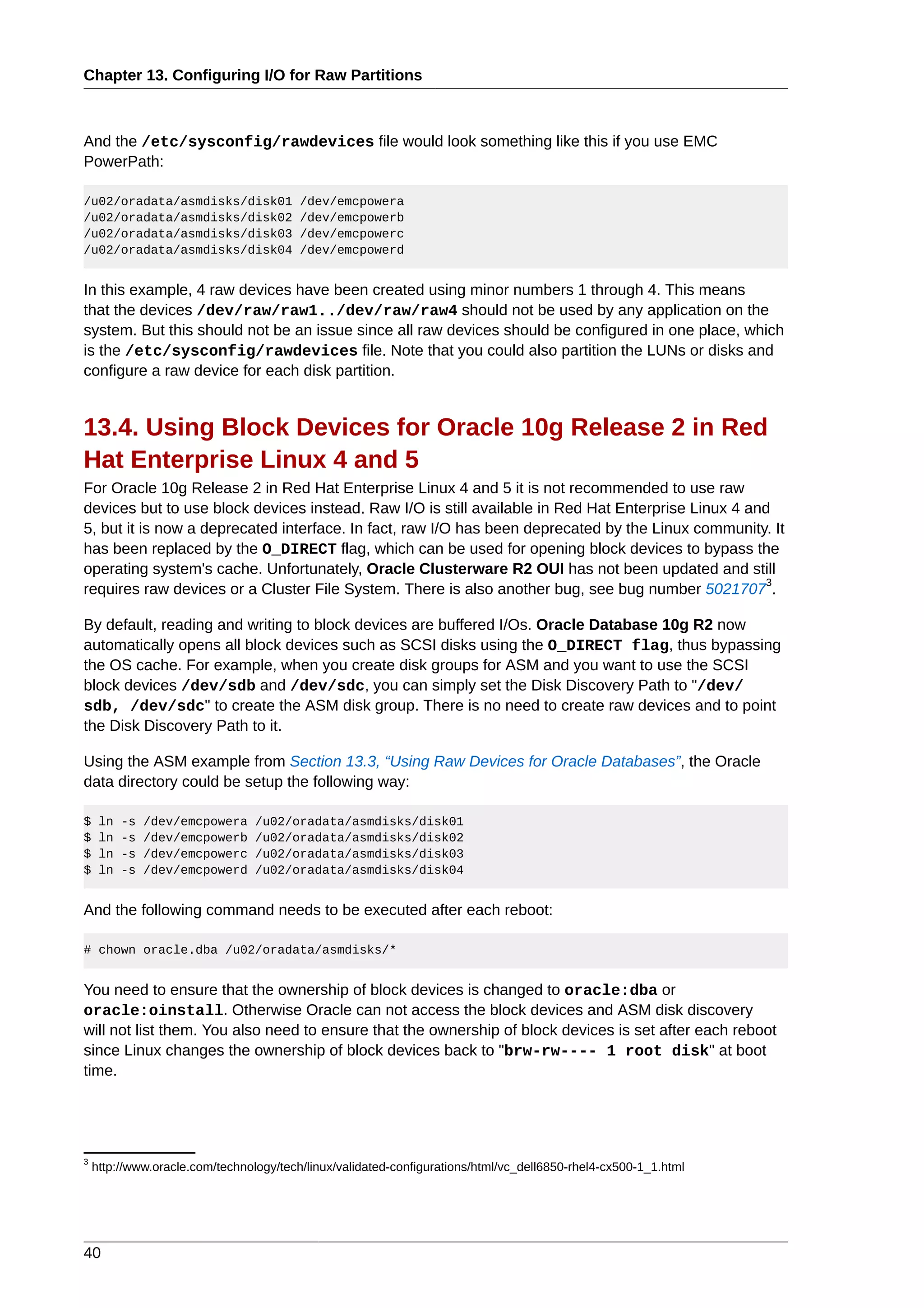 Chapter 13. Configuring I/O for Raw Partitions



And the /etc/sysconfig/rawdevices file would look something like this if you use EMC
PowerPath:

/u02/oradata/asmdisks/disk01             /dev/emcpowera
/u02/oradata/asmdisks/disk02             /dev/emcpowerb
/u02/oradata/asmdisks/disk03             /dev/emcpowerc
/u02/oradata/asmdisks/disk04             /dev/emcpowerd


In this example, 4 raw devices have been created using minor numbers 1 through 4. This means
that the devices /dev/raw/raw1../dev/raw/raw4 should not be used by any application on the
system. But this should not be an issue since all raw devices should be configured in one place, which
is the /etc/sysconfig/rawdevices file. Note that you could also partition the LUNs or disks and
configure a raw device for each disk partition.


13.4. Using Block Devices for Oracle 10g Release 2 in Red
Hat Enterprise Linux 4 and 5
For Oracle 10g Release 2 in Red Hat Enterprise Linux 4 and 5 it is not recommended to use raw
devices but to use block devices instead. Raw I/O is still available in Red Hat Enterprise Linux 4 and
5, but it is now a deprecated interface. In fact, raw I/O has been deprecated by the Linux community. It
has been replaced by the O_DIRECT flag, which can be used for opening block devices to bypass the
operating system's cache. Unfortunately, Oracle Clusterware R2 OUI has not been updated and still
                                                                                                      3
requires raw devices or a Cluster File System. There is also another bug, see bug number 5021707 .

By default, reading and writing to block devices are buffered I/Os. Oracle Database 10g R2 now
automatically opens all block devices such as SCSI disks using the O_DIRECT flag, thus bypassing
the OS cache. For example, when you create disk groups for ASM and you want to use the SCSI
block devices /dev/sdb and /dev/sdc, you can simply set the Disk Discovery Path to "/dev/
sdb, /dev/sdc" to create the ASM disk group. There is no need to create raw devices and to point
the Disk Discovery Path to it.

Using the ASM example from Section 13.3, “Using Raw Devices for Oracle Databases”, the Oracle
data directory could be setup the following way:

$    ln   -s   /dev/emcpowera    /u02/oradata/asmdisks/disk01
$    ln   -s   /dev/emcpowerb    /u02/oradata/asmdisks/disk02
$    ln   -s   /dev/emcpowerc    /u02/oradata/asmdisks/disk03
$    ln   -s   /dev/emcpowerd    /u02/oradata/asmdisks/disk04


And the following command needs to be executed after each reboot:

# chown oracle.dba /u02/oradata/asmdisks/*


You need to ensure that the ownership of block devices is changed to oracle:dba or
oracle:oinstall. Otherwise Oracle can not access the block devices and ASM disk discovery
will not list them. You also need to ensure that the ownership of block devices is set after each reboot
since Linux changes the ownership of block devices back to "brw-rw---- 1 root disk" at boot
time.




3
    http://www.oracle.com/technology/tech/linux/validated-configurations/html/vc_dell6850-rhel4-cx500-1_1.html




40
 