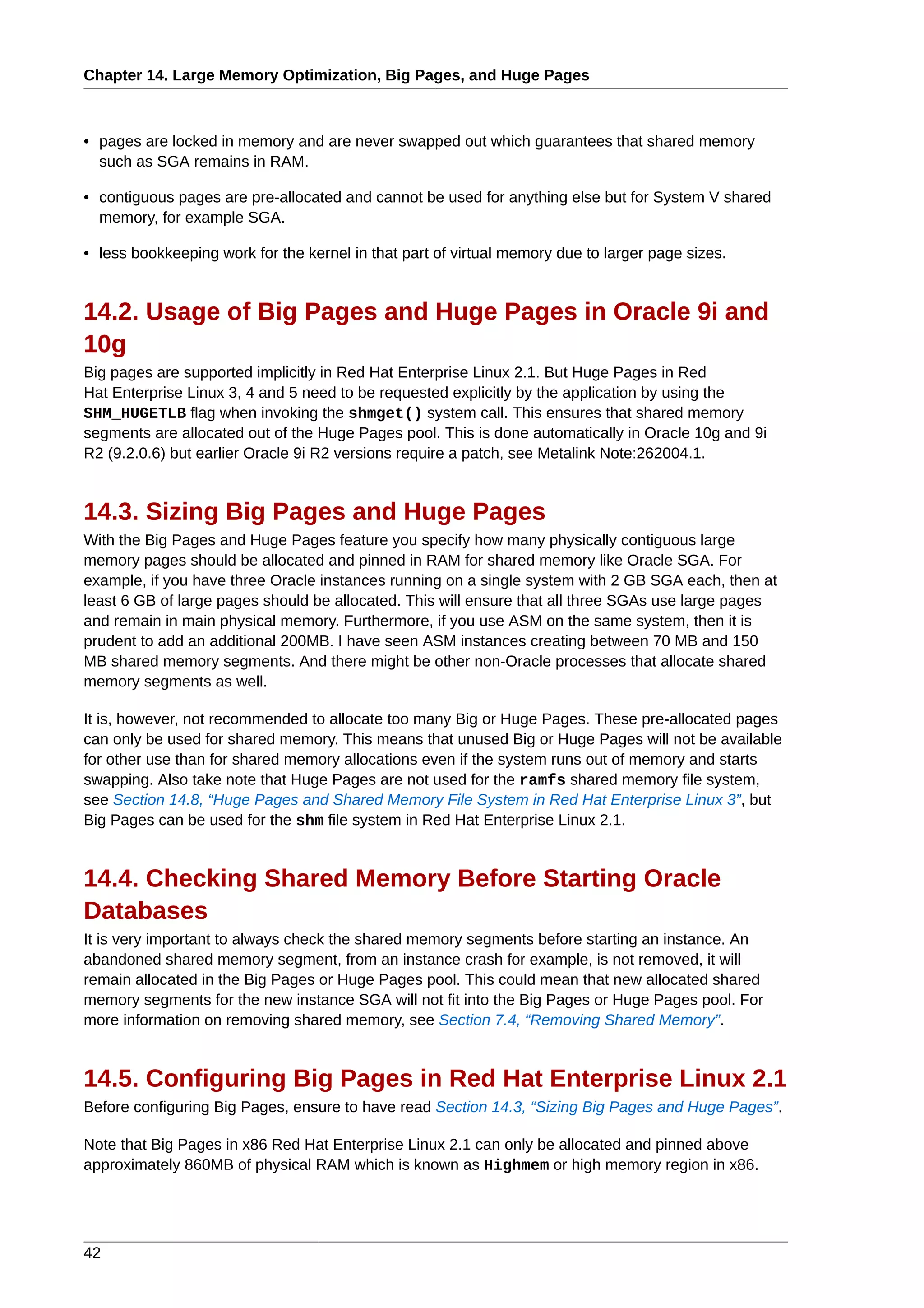 Chapter 14. Large Memory Optimization, Big Pages, and Huge Pages



• pages are locked in memory and are never swapped out which guarantees that shared memory
  such as SGA remains in RAM.

• contiguous pages are pre-allocated and cannot be used for anything else but for System V shared
  memory, for example SGA.

• less bookkeeping work for the kernel in that part of virtual memory due to larger page sizes.


14.2. Usage of Big Pages and Huge Pages in Oracle 9i and
10g
Big pages are supported implicitly in Red Hat Enterprise Linux 2.1. But Huge Pages in Red
Hat Enterprise Linux 3, 4 and 5 need to be requested explicitly by the application by using the
SHM_HUGETLB flag when invoking the shmget() system call. This ensures that shared memory
segments are allocated out of the Huge Pages pool. This is done automatically in Oracle 10g and 9i
R2 (9.2.0.6) but earlier Oracle 9i R2 versions require a patch, see Metalink Note:262004.1.


14.3. Sizing Big Pages and Huge Pages
With the Big Pages and Huge Pages feature you specify how many physically contiguous large
memory pages should be allocated and pinned in RAM for shared memory like Oracle SGA. For
example, if you have three Oracle instances running on a single system with 2 GB SGA each, then at
least 6 GB of large pages should be allocated. This will ensure that all three SGAs use large pages
and remain in main physical memory. Furthermore, if you use ASM on the same system, then it is
prudent to add an additional 200MB. I have seen ASM instances creating between 70 MB and 150
MB shared memory segments. And there might be other non-Oracle processes that allocate shared
memory segments as well.

It is, however, not recommended to allocate too many Big or Huge Pages. These pre-allocated pages
can only be used for shared memory. This means that unused Big or Huge Pages will not be available
for other use than for shared memory allocations even if the system runs out of memory and starts
swapping. Also take note that Huge Pages are not used for the ramfs shared memory file system,
see Section 14.8, “Huge Pages and Shared Memory File System in Red Hat Enterprise Linux 3”, but
Big Pages can be used for the shm file system in Red Hat Enterprise Linux 2.1.


14.4. Checking Shared Memory Before Starting Oracle
Databases
It is very important to always check the shared memory segments before starting an instance. An
abandoned shared memory segment, from an instance crash for example, is not removed, it will
remain allocated in the Big Pages or Huge Pages pool. This could mean that new allocated shared
memory segments for the new instance SGA will not fit into the Big Pages or Huge Pages pool. For
more information on removing shared memory, see Section 7.4, “Removing Shared Memory”.


14.5. Configuring Big Pages in Red Hat Enterprise Linux 2.1
Before configuring Big Pages, ensure to have read Section 14.3, “Sizing Big Pages and Huge Pages”.

Note that Big Pages in x86 Red Hat Enterprise Linux 2.1 can only be allocated and pinned above
approximately 860MB of physical RAM which is known as Highmem or high memory region in x86.




42
 