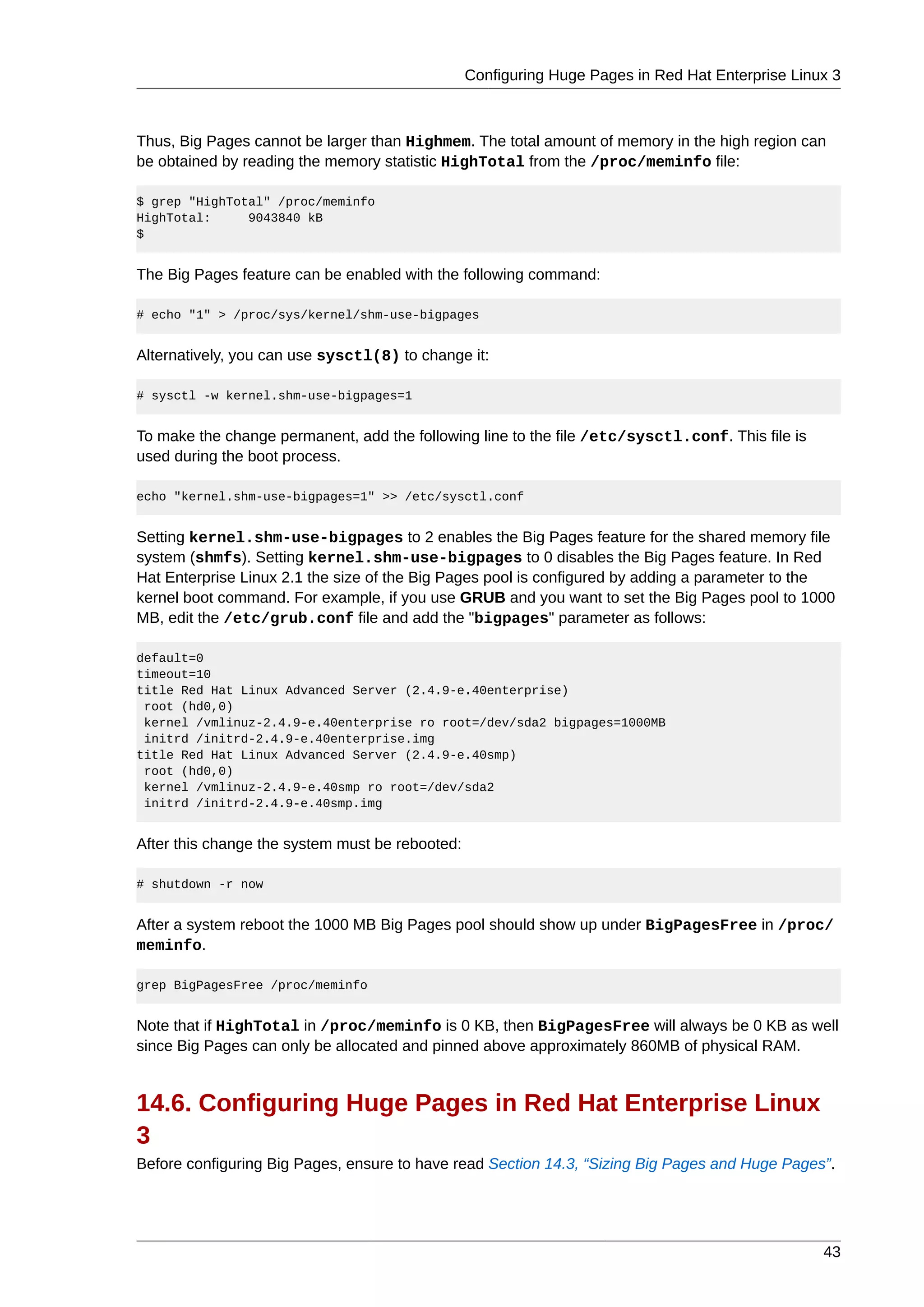 Configuring Huge Pages in Red Hat Enterprise Linux 3



Thus, Big Pages cannot be larger than Highmem. The total amount of memory in the high region can
be obtained by reading the memory statistic HighTotal from the /proc/meminfo file:

$ grep "HighTotal" /proc/meminfo
HighTotal:     9043840 kB
$


The Big Pages feature can be enabled with the following command:

# echo "1" > /proc/sys/kernel/shm-use-bigpages


Alternatively, you can use sysctl(8) to change it:

# sysctl -w kernel.shm-use-bigpages=1


To make the change permanent, add the following line to the file /etc/sysctl.conf. This file is
used during the boot process.

echo "kernel.shm-use-bigpages=1" >> /etc/sysctl.conf


Setting kernel.shm-use-bigpages to 2 enables the Big Pages feature for the shared memory file
system (shmfs). Setting kernel.shm-use-bigpages to 0 disables the Big Pages feature. In Red
Hat Enterprise Linux 2.1 the size of the Big Pages pool is configured by adding a parameter to the
kernel boot command. For example, if you use GRUB and you want to set the Big Pages pool to 1000
MB, edit the /etc/grub.conf file and add the "bigpages" parameter as follows:

default=0
timeout=10
title Red Hat Linux Advanced Server (2.4.9-e.40enterprise)
 root (hd0,0)
 kernel /vmlinuz-2.4.9-e.40enterprise ro root=/dev/sda2 bigpages=1000MB
 initrd /initrd-2.4.9-e.40enterprise.img
title Red Hat Linux Advanced Server (2.4.9-e.40smp)
 root (hd0,0)
 kernel /vmlinuz-2.4.9-e.40smp ro root=/dev/sda2
 initrd /initrd-2.4.9-e.40smp.img


After this change the system must be rebooted:

# shutdown -r now


After a system reboot the 1000 MB Big Pages pool should show up under BigPagesFree in /proc/
meminfo.

grep BigPagesFree /proc/meminfo


Note that if HighTotal in /proc/meminfo is 0 KB, then BigPagesFree will always be 0 KB as well
since Big Pages can only be allocated and pinned above approximately 860MB of physical RAM.


14.6. Configuring Huge Pages in Red Hat Enterprise Linux
3
Before configuring Big Pages, ensure to have read Section 14.3, “Sizing Big Pages and Huge Pages”.




                                                                                                  43
 