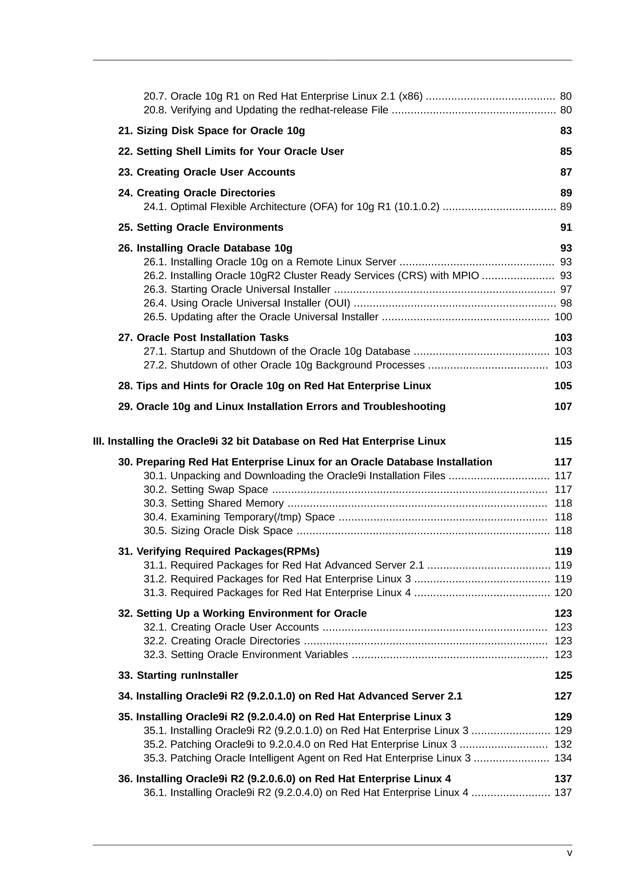 20.7. Oracle 10g R1 on Red Hat Enterprise Linux 2.1 (x86) ......................................... 80
           20.8. Verifying and Updating the redhat-release File .................................................... 80
     21. Sizing Disk Space for Oracle 10g                                                                                     83
     22. Setting Shell Limits for Your Oracle User                                                                           85
     23. Creating Oracle User Accounts                                                                                        87
     24. Creating Oracle Directories                                                                           89
          24.1. Optimal Flexible Architecture (OFA) for 10g R1 (10.1.0.2) .................................... 89
     25. Setting Oracle Environments                                                                                          91
     26. Installing Oracle Database 10g                                                                                     93
           26.1. Installing Oracle 10g on a Remote Linux Server ................................................. 93
           26.2. Installing Oracle 10gR2 Cluster Ready Services (CRS) with MPIO ....................... 93
           26.3. Starting Oracle Universal Installer ...................................................................... 97
           26.4. Using Oracle Universal Installer (OUI) ................................................................ 98
           26.5. Updating after the Oracle Universal Installer ..................................................... 100
     27. Oracle Post Installation Tasks                                                                     103
          27.1. Startup and Shutdown of the Oracle 10g Database ........................................... 103
          27.2. Shutdown of other Oracle 10g Background Processes ...................................... 103
     28. Tips and Hints for Oracle 10g on Red Hat Enterprise Linux                                                           105
     29. Oracle 10g and Linux Installation Errors and Troubleshooting                                                        107


III. Installing the Oracle9i 32 bit Database on Red Hat Enterprise Linux                                                     115
     30. Preparing Red Hat Enterprise Linux for an Oracle Database Installation                                              117
          30.1. Unpacking and Downloading the Oracle9i Installation Files ................................                   117
          30.2. Setting Swap Space .......................................................................................   117
          30.3. Setting Shared Memory ..................................................................................     118
          30.4. Examining Temporary(/tmp) Space ..................................................................           118
          30.5. Sizing Oracle Disk Space ................................................................................    118
     31. Verifying Required Packages(RPMs)                                                                                   119
          31.1. Required Packages for Red Hat Advanced Server 2.1 .......................................                    119
          31.2. Required Packages for Red Hat Enterprise Linux 3 ...........................................                 119
          31.3. Required Packages for Red Hat Enterprise Linux 4 ...........................................                 120
     32. Setting Up a Working Environment for Oracle                                                                         123
          32.1. Creating Oracle User Accounts .......................................................................        123
          32.2. Creating Oracle Directories .............................................................................    123
          32.3. Setting Oracle Environment Variables ..............................................................          123
     33. Starting runInstaller                                                                                               125
     34. Installing Oracle9i R2 (9.2.0.1.0) on Red Hat Advanced Server 2.1                                                   127
     35. Installing Oracle9i R2 (9.2.0.4.0) on Red Hat Enterprise Linux 3                                                    129
           35.1. Installing Oracle9i R2 (9.2.0.1.0) on Red Hat Enterprise Linux 3 .........................                  129
           35.2. Patching Oracle9i to 9.2.0.4.0 on Red Hat Enterprise Linux 3 ............................                   132
           35.3. Patching Oracle Intelligent Agent on Red Hat Enterprise Linux 3 ........................                    134
     36. Installing Oracle9i R2 (9.2.0.6.0) on Red Hat Enterprise Linux 4                                   137
           36.1. Installing Oracle9i R2 (9.2.0.4.0) on Red Hat Enterprise Linux 4 ......................... 137




                                                                                                                               v
 