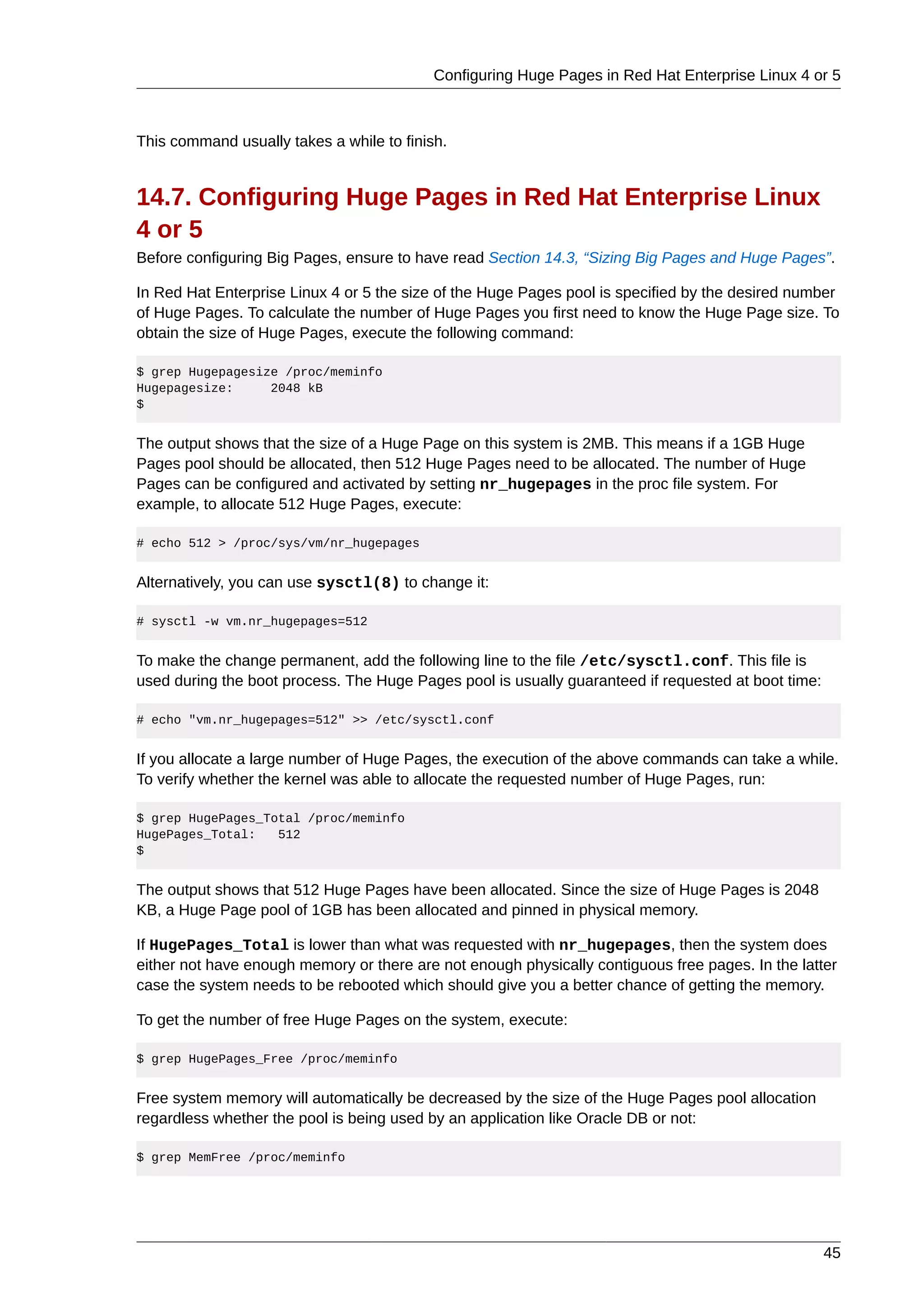 Configuring Huge Pages in Red Hat Enterprise Linux 4 or 5



This command usually takes a while to finish.


14.7. Configuring Huge Pages in Red Hat Enterprise Linux
4 or 5
Before configuring Big Pages, ensure to have read Section 14.3, “Sizing Big Pages and Huge Pages”.

In Red Hat Enterprise Linux 4 or 5 the size of the Huge Pages pool is specified by the desired number
of Huge Pages. To calculate the number of Huge Pages you first need to know the Huge Page size. To
obtain the size of Huge Pages, execute the following command:

$ grep Hugepagesize /proc/meminfo
Hugepagesize:     2048 kB
$


The output shows that the size of a Huge Page on this system is 2MB. This means if a 1GB Huge
Pages pool should be allocated, then 512 Huge Pages need to be allocated. The number of Huge
Pages can be configured and activated by setting nr_hugepages in the proc file system. For
example, to allocate 512 Huge Pages, execute:

# echo 512 > /proc/sys/vm/nr_hugepages


Alternatively, you can use sysctl(8) to change it:

# sysctl -w vm.nr_hugepages=512


To make the change permanent, add the following line to the file /etc/sysctl.conf. This file is
used during the boot process. The Huge Pages pool is usually guaranteed if requested at boot time:

# echo "vm.nr_hugepages=512" >> /etc/sysctl.conf


If you allocate a large number of Huge Pages, the execution of the above commands can take a while.
To verify whether the kernel was able to allocate the requested number of Huge Pages, run:

$ grep HugePages_Total /proc/meminfo
HugePages_Total:   512
$


The output shows that 512 Huge Pages have been allocated. Since the size of Huge Pages is 2048
KB, a Huge Page pool of 1GB has been allocated and pinned in physical memory.

If HugePages_Total is lower than what was requested with nr_hugepages, then the system does
either not have enough memory or there are not enough physically contiguous free pages. In the latter
case the system needs to be rebooted which should give you a better chance of getting the memory.

To get the number of free Huge Pages on the system, execute:

$ grep HugePages_Free /proc/meminfo


Free system memory will automatically be decreased by the size of the Huge Pages pool allocation
regardless whether the pool is being used by an application like Oracle DB or not:

$ grep MemFree /proc/meminfo




                                                                                                     45
 