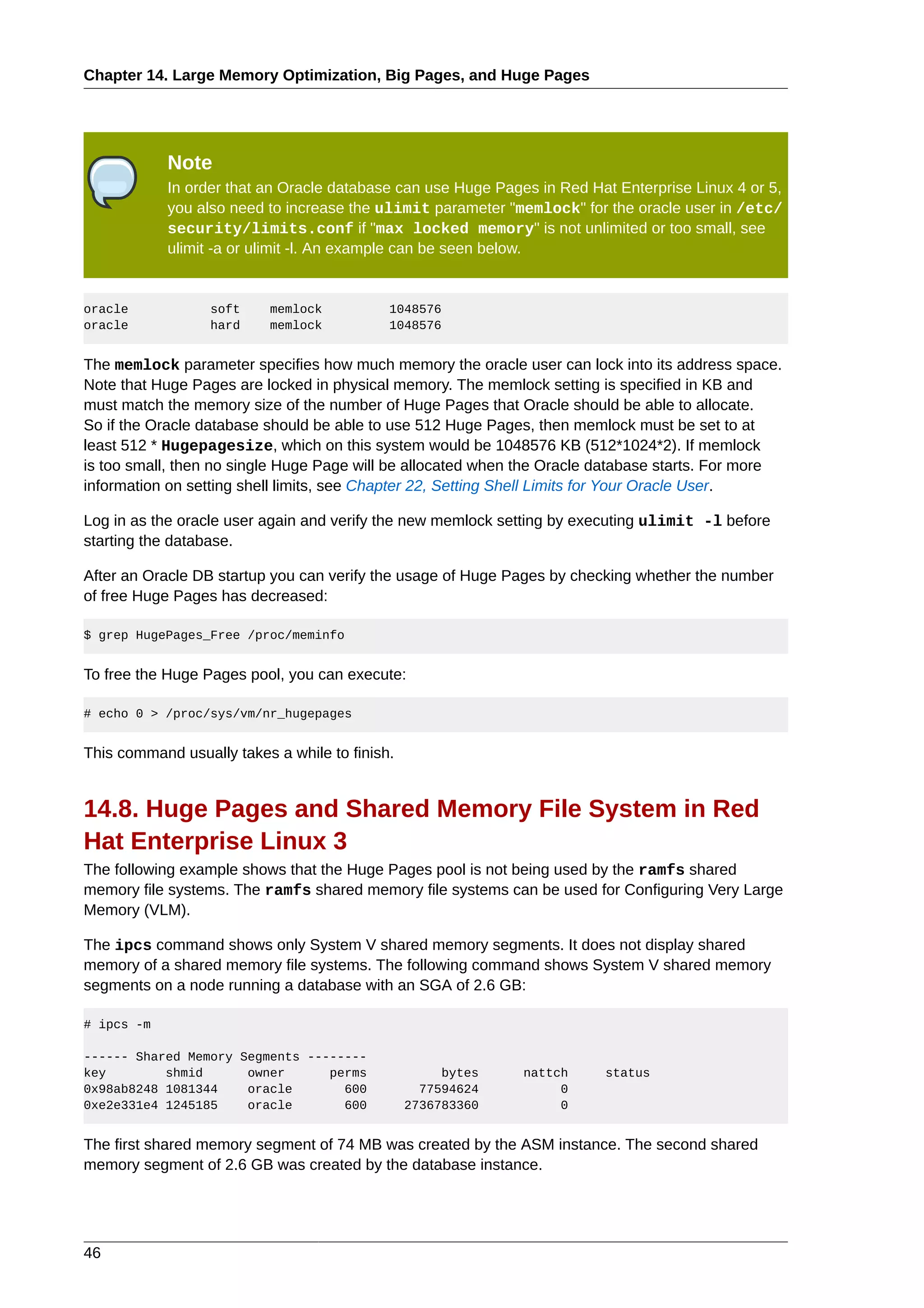 Chapter 14. Large Memory Optimization, Big Pages, and Huge Pages




            Note
            In order that an Oracle database can use Huge Pages in Red Hat Enterprise Linux 4 or 5,
            you also need to increase the ulimit parameter "memlock" for the oracle user in /etc/
            security/limits.conf if "max locked memory" is not unlimited or too small, see
            ulimit -a or ulimit -l. An example can be seen below.


oracle            soft     memlock          1048576
oracle            hard     memlock          1048576


The memlock parameter specifies how much memory the oracle user can lock into its address space.
Note that Huge Pages are locked in physical memory. The memlock setting is specified in KB and
must match the memory size of the number of Huge Pages that Oracle should be able to allocate.
So if the Oracle database should be able to use 512 Huge Pages, then memlock must be set to at
least 512 * Hugepagesize, which on this system would be 1048576 KB (512*1024*2). If memlock
is too small, then no single Huge Page will be allocated when the Oracle database starts. For more
information on setting shell limits, see Chapter 22, Setting Shell Limits for Your Oracle User.

Log in as the oracle user again and verify the new memlock setting by executing ulimit -l before
starting the database.

After an Oracle DB startup you can verify the usage of Huge Pages by checking whether the number
of free Huge Pages has decreased:

$ grep HugePages_Free /proc/meminfo


To free the Huge Pages pool, you can execute:

# echo 0 > /proc/sys/vm/nr_hugepages


This command usually takes a while to finish.


14.8. Huge Pages and Shared Memory File System in Red
Hat Enterprise Linux 3
The following example shows that the Huge Pages pool is not being used by the ramfs shared
memory file systems. The ramfs shared memory file systems can be used for Configuring Very Large
Memory (VLM).

The ipcs command shows only System V shared memory segments. It does not display shared
memory of a shared memory file systems. The following command shows System V shared memory
segments on a node running a database with an SGA of 2.6 GB:

# ipcs -m

------ Shared Memory Segments --------
key        shmid      owner      perms               bytes    nattch     status
0x98ab8248 1081344    oracle       600            77594624         0
0xe2e331e4 1245185    oracle       600          2736783360         0


The first shared memory segment of 74 MB was created by the ASM instance. The second shared
memory segment of 2.6 GB was created by the database instance.




46
 