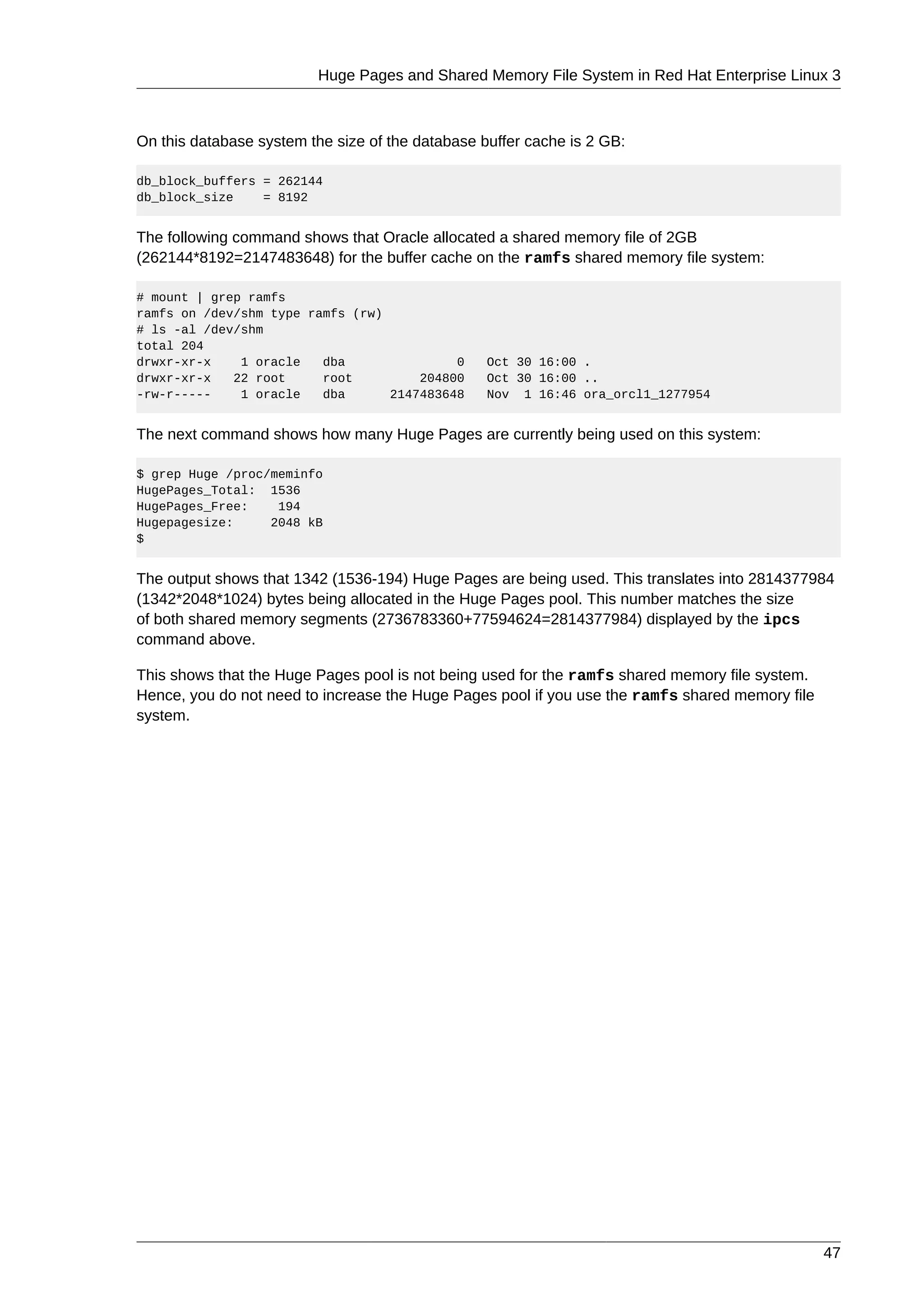 Huge Pages and Shared Memory File System in Red Hat Enterprise Linux 3



On this database system the size of the database buffer cache is 2 GB:

db_block_buffers = 262144
db_block_size    = 8192


The following command shows that Oracle allocated a shared memory file of 2GB
(262144*8192=2147483648) for the buffer cache on the ramfs shared memory file system:

# mount | grep ramfs
ramfs on /dev/shm type ramfs (rw)
# ls -al /dev/shm
total 204
drwxr-xr-x    1 oracle   dba               0      Oct 30 16:00 .
drwxr-xr-x   22 root     root         204800      Oct 30 16:00 ..
-rw-r-----    1 oracle   dba      2147483648      Nov 1 16:46 ora_orcl1_1277954


The next command shows how many Huge Pages are currently being used on this system:

$ grep Huge /proc/meminfo
HugePages_Total: 1536
HugePages_Free:    194
Hugepagesize:     2048 kB
$


The output shows that 1342 (1536-194) Huge Pages are being used. This translates into 2814377984
(1342*2048*1024) bytes being allocated in the Huge Pages pool. This number matches the size
of both shared memory segments (2736783360+77594624=2814377984) displayed by the ipcs
command above.

This shows that the Huge Pages pool is not being used for the ramfs shared memory file system.
Hence, you do not need to increase the Huge Pages pool if you use the ramfs shared memory file
system.




                                                                                                 47
 