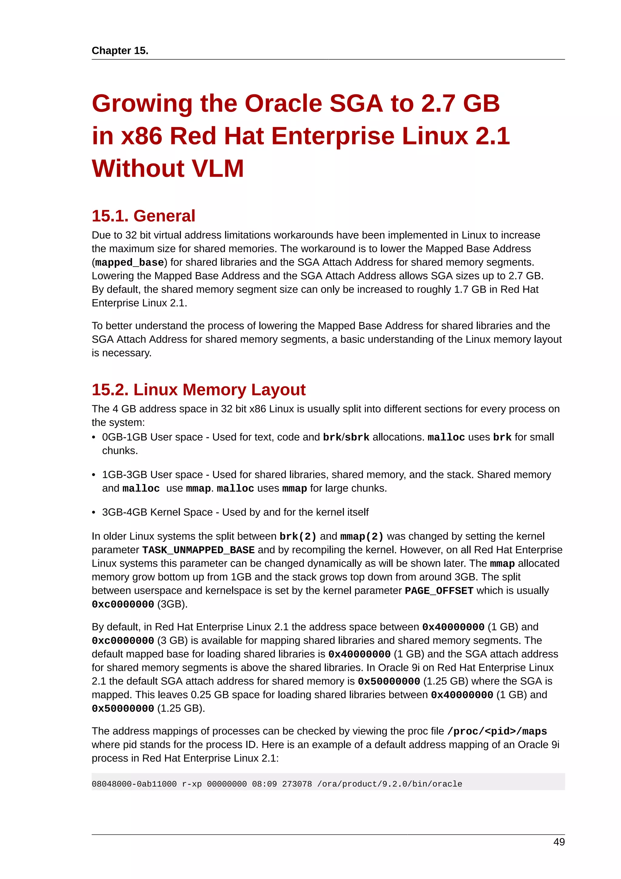 Chapter 15.




Growing the Oracle SGA to 2.7 GB
in x86 Red Hat Enterprise Linux 2.1
Without VLM
15.1. General
Due to 32 bit virtual address limitations workarounds have been implemented in Linux to increase
the maximum size for shared memories. The workaround is to lower the Mapped Base Address
(mapped_base) for shared libraries and the SGA Attach Address for shared memory segments.
Lowering the Mapped Base Address and the SGA Attach Address allows SGA sizes up to 2.7 GB.
By default, the shared memory segment size can only be increased to roughly 1.7 GB in Red Hat
Enterprise Linux 2.1.

To better understand the process of lowering the Mapped Base Address for shared libraries and the
SGA Attach Address for shared memory segments, a basic understanding of the Linux memory layout
is necessary.


15.2. Linux Memory Layout
The 4 GB address space in 32 bit x86 Linux is usually split into different sections for every process on
the system:
• 0GB-1GB User space - Used for text, code and brk/sbrk allocations. malloc uses brk for small
  chunks.

• 1GB-3GB User space - Used for shared libraries, shared memory, and the stack. Shared memory
  and malloc use mmap. malloc uses mmap for large chunks.

• 3GB-4GB Kernel Space - Used by and for the kernel itself

In older Linux systems the split between brk(2) and mmap(2) was changed by setting the kernel
parameter TASK_UNMAPPED_BASE and by recompiling the kernel. However, on all Red Hat Enterprise
Linux systems this parameter can be changed dynamically as will be shown later. The mmap allocated
memory grow bottom up from 1GB and the stack grows top down from around 3GB. The split
between userspace and kernelspace is set by the kernel parameter PAGE_OFFSET which is usually
0xc0000000 (3GB).

By default, in Red Hat Enterprise Linux 2.1 the address space between 0x40000000 (1 GB) and
0xc0000000 (3 GB) is available for mapping shared libraries and shared memory segments. The
default mapped base for loading shared libraries is 0x40000000 (1 GB) and the SGA attach address
for shared memory segments is above the shared libraries. In Oracle 9i on Red Hat Enterprise Linux
2.1 the default SGA attach address for shared memory is 0x50000000 (1.25 GB) where the SGA is
mapped. This leaves 0.25 GB space for loading shared libraries between 0x40000000 (1 GB) and
0x50000000 (1.25 GB).

The address mappings of processes can be checked by viewing the proc file /proc/<pid>/maps
where pid stands for the process ID. Here is an example of a default address mapping of an Oracle 9i
process in Red Hat Enterprise Linux 2.1:

08048000-0ab11000 r-xp 00000000 08:09 273078 /ora/product/9.2.0/bin/oracle




                                                                                                      49
 