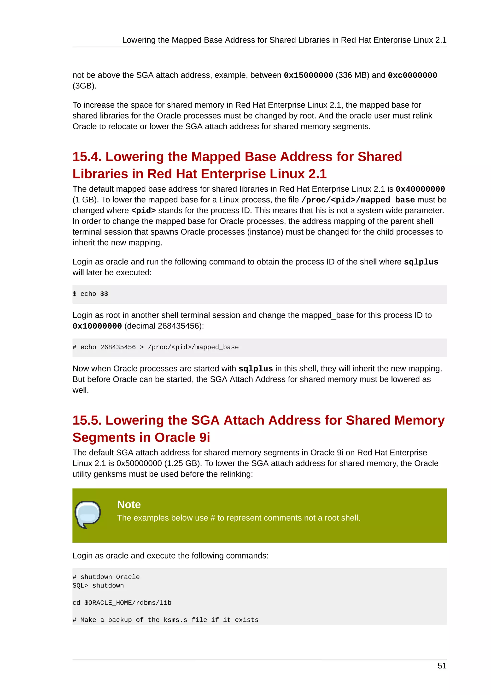 Lowering the Mapped Base Address for Shared Libraries in Red Hat Enterprise Linux 2.1



not be above the SGA attach address, example, between 0x15000000 (336 MB) and 0xc0000000
(3GB).

To increase the space for shared memory in Red Hat Enterprise Linux 2.1, the mapped base for
shared libraries for the Oracle processes must be changed by root. And the oracle user must relink
Oracle to relocate or lower the SGA attach address for shared memory segments.


15.4. Lowering the Mapped Base Address for Shared
Libraries in Red Hat Enterprise Linux 2.1
The default mapped base address for shared libraries in Red Hat Enterprise Linux 2.1 is 0x40000000
(1 GB). To lower the mapped base for a Linux process, the file /proc/<pid>/mapped_base must be
changed where <pid> stands for the process ID. This means that his is not a system wide parameter.
In order to change the mapped base for Oracle processes, the address mapping of the parent shell
terminal session that spawns Oracle processes (instance) must be changed for the child processes to
inherit the new mapping.

Login as oracle and run the following command to obtain the process ID of the shell where sqlplus
will later be executed:

$ echo $$


Login as root in another shell terminal session and change the mapped_base for this process ID to
0x10000000 (decimal 268435456):

# echo 268435456 > /proc/<pid>/mapped_base


Now when Oracle processes are started with sqlplus in this shell, they will inherit the new mapping.
But before Oracle can be started, the SGA Attach Address for shared memory must be lowered as
well.


15.5. Lowering the SGA Attach Address for Shared Memory
Segments in Oracle 9i
The default SGA attach address for shared memory segments in Oracle 9i on Red Hat Enterprise
Linux 2.1 is 0x50000000 (1.25 GB). To lower the SGA attach address for shared memory, the Oracle
utility genksms must be used before the relinking:


            Note
            The examples below use # to represent comments not a root shell.



Login as oracle and execute the following commands:

# shutdown Oracle
SQL> shutdown

cd $ORACLE_HOME/rdbms/lib

# Make a backup of the ksms.s file if it exists




                                                                                                     51
 