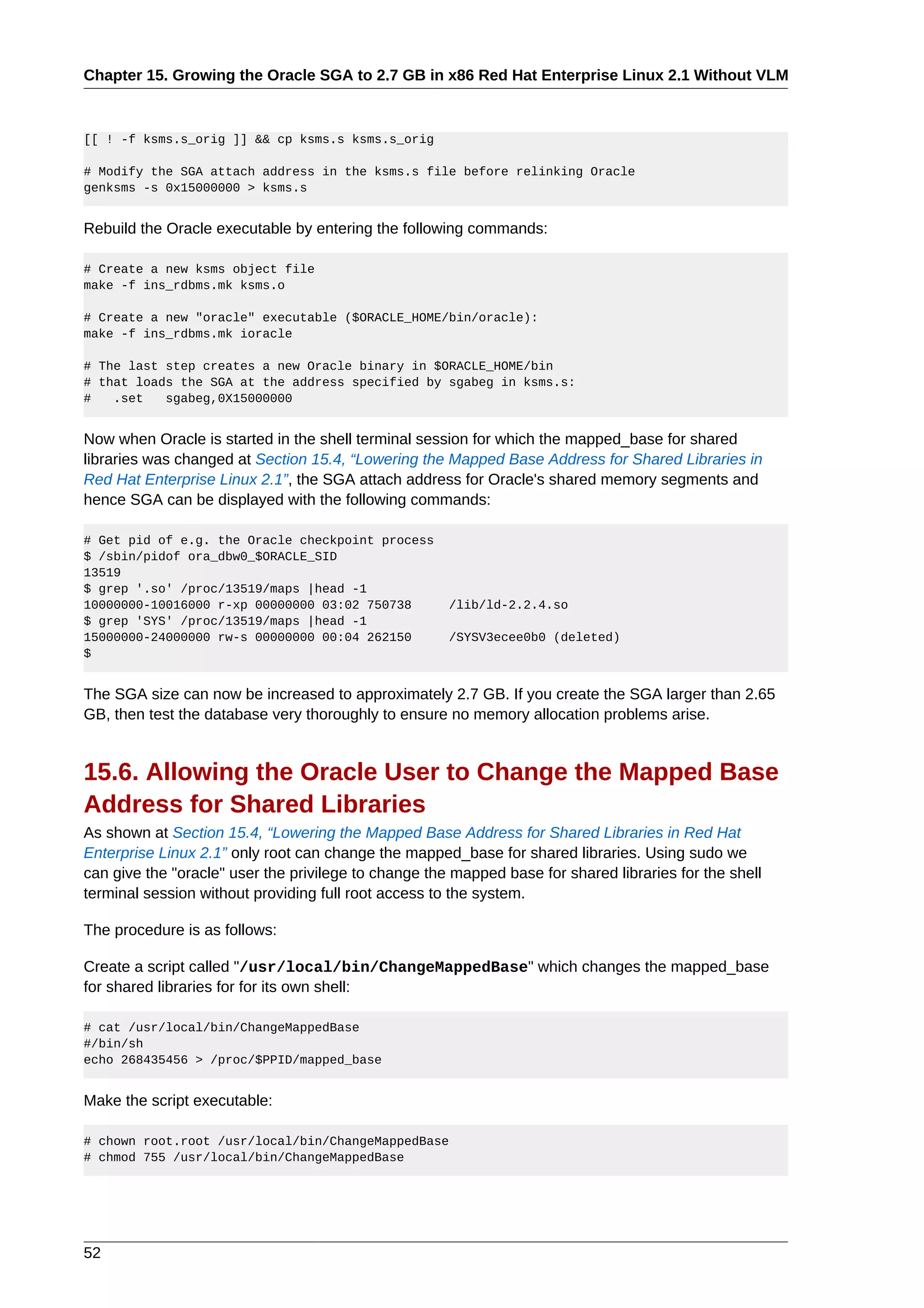 Chapter 15. Growing the Oracle SGA to 2.7 GB in x86 Red Hat Enterprise Linux 2.1 Without VLM



[[ ! -f ksms.s_orig ]] && cp ksms.s ksms.s_orig

# Modify the SGA attach address in the ksms.s file before relinking Oracle
genksms -s 0x15000000 > ksms.s


Rebuild the Oracle executable by entering the following commands:

# Create a new ksms object file
make -f ins_rdbms.mk ksms.o

# Create a new "oracle" executable ($ORACLE_HOME/bin/oracle):
make -f ins_rdbms.mk ioracle

# The last step creates a new Oracle binary in $ORACLE_HOME/bin
# that loads the SGA at the address specified by sgabeg in ksms.s:
#   .set   sgabeg,0X15000000


Now when Oracle is started in the shell terminal session for which the mapped_base for shared
libraries was changed at Section 15.4, “Lowering the Mapped Base Address for Shared Libraries in
Red Hat Enterprise Linux 2.1”, the SGA attach address for Oracle's shared memory segments and
hence SGA can be displayed with the following commands:

# Get pid of e.g. the Oracle checkpoint process
$ /sbin/pidof ora_dbw0_$ORACLE_SID
13519
$ grep '.so' /proc/13519/maps |head -1
10000000-10016000 r-xp 00000000 03:02 750738          /lib/ld-2.2.4.so
$ grep 'SYS' /proc/13519/maps |head -1
15000000-24000000 rw-s 00000000 00:04 262150          /SYSV3ecee0b0 (deleted)
$


The SGA size can now be increased to approximately 2.7 GB. If you create the SGA larger than 2.65
GB, then test the database very thoroughly to ensure no memory allocation problems arise.


15.6. Allowing the Oracle User to Change the Mapped Base
Address for Shared Libraries
As shown at Section 15.4, “Lowering the Mapped Base Address for Shared Libraries in Red Hat
Enterprise Linux 2.1” only root can change the mapped_base for shared libraries. Using sudo we
can give the "oracle" user the privilege to change the mapped base for shared libraries for the shell
terminal session without providing full root access to the system.

The procedure is as follows:

Create a script called "/usr/local/bin/ChangeMappedBase" which changes the mapped_base
for shared libraries for for its own shell:

# cat /usr/local/bin/ChangeMappedBase
#/bin/sh
echo 268435456 > /proc/$PPID/mapped_base


Make the script executable:

# chown root.root /usr/local/bin/ChangeMappedBase
# chmod 755 /usr/local/bin/ChangeMappedBase




52
 
