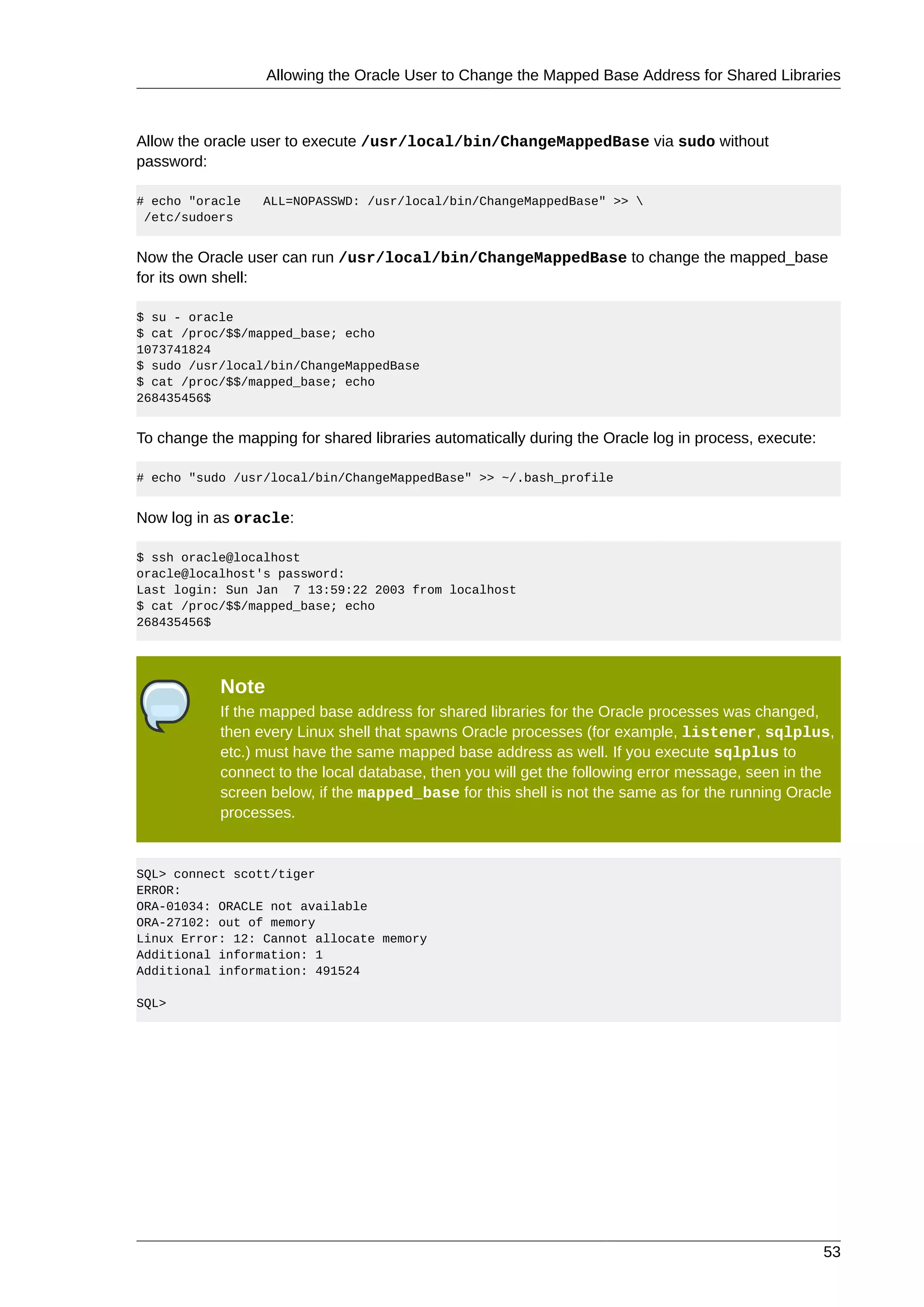 Allowing the Oracle User to Change the Mapped Base Address for Shared Libraries



Allow the oracle user to execute /usr/local/bin/ChangeMappedBase via sudo without
password:

# echo "oracle    ALL=NOPASSWD: /usr/local/bin/ChangeMappedBase" >> 
 /etc/sudoers


Now the Oracle user can run /usr/local/bin/ChangeMappedBase to change the mapped_base
for its own shell:

$ su - oracle
$ cat /proc/$$/mapped_base; echo
1073741824
$ sudo /usr/local/bin/ChangeMappedBase
$ cat /proc/$$/mapped_base; echo
268435456$


To change the mapping for shared libraries automatically during the Oracle log in process, execute:

# echo "sudo /usr/local/bin/ChangeMappedBase" >> ~/.bash_profile


Now log in as oracle:

$ ssh oracle@localhost
oracle@localhost's password:
Last login: Sun Jan 7 13:59:22 2003 from localhost
$ cat /proc/$$/mapped_base; echo
268435456$




            Note
            If the mapped base address for shared libraries for the Oracle processes was changed,
            then every Linux shell that spawns Oracle processes (for example, listener, sqlplus,
            etc.) must have the same mapped base address as well. If you execute sqlplus to
            connect to the local database, then you will get the following error message, seen in the
            screen below, if the mapped_base for this shell is not the same as for the running Oracle
            processes.


SQL> connect scott/tiger
ERROR:
ORA-01034: ORACLE not available
ORA-27102: out of memory
Linux Error: 12: Cannot allocate memory
Additional information: 1
Additional information: 491524

SQL>




                                                                                                      53
 