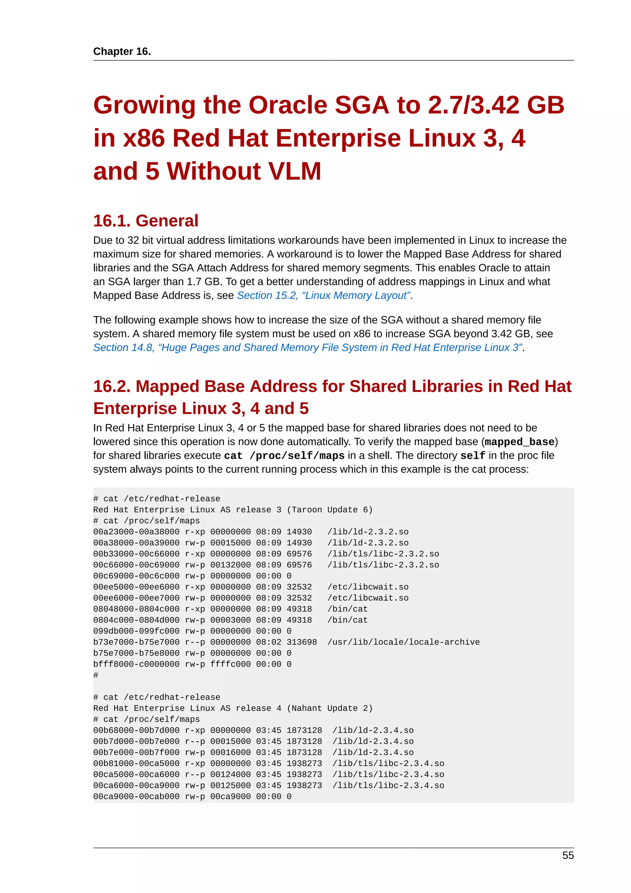 Chapter 16.




Growing the Oracle SGA to 2.7/3.42 GB
in x86 Red Hat Enterprise Linux 3, 4
and 5 Without VLM
16.1. General
Due to 32 bit virtual address limitations workarounds have been implemented in Linux to increase the
maximum size for shared memories. A workaround is to lower the Mapped Base Address for shared
libraries and the SGA Attach Address for shared memory segments. This enables Oracle to attain
an SGA larger than 1.7 GB. To get a better understanding of address mappings in Linux and what
Mapped Base Address is, see Section 15.2, “Linux Memory Layout”.

The following example shows how to increase the size of the SGA without a shared memory file
system. A shared memory file system must be used on x86 to increase SGA beyond 3.42 GB, see
Section 14.8, “Huge Pages and Shared Memory File System in Red Hat Enterprise Linux 3”.


16.2. Mapped Base Address for Shared Libraries in Red Hat
Enterprise Linux 3, 4 and 5
In Red Hat Enterprise Linux 3, 4 or 5 the mapped base for shared libraries does not need to be
lowered since this operation is now done automatically. To verify the mapped base (mapped_base)
for shared libraries execute cat /proc/self/maps in a shell. The directory self in the proc file
system always points to the current running process which in this example is the cat process:

# cat /etc/redhat-release
Red Hat Enterprise Linux AS release 3   (Taroon Update 6)
# cat /proc/self/maps
00a23000-00a38000 r-xp 00000000 08:09   14930     /lib/ld-2.3.2.so
00a38000-00a39000 rw-p 00015000 08:09   14930     /lib/ld-2.3.2.so
00b33000-00c66000 r-xp 00000000 08:09   69576     /lib/tls/libc-2.3.2.so
00c66000-00c69000 rw-p 00132000 08:09   69576     /lib/tls/libc-2.3.2.so
00c69000-00c6c000 rw-p 00000000 00:00   0
00ee5000-00ee6000 r-xp 00000000 08:09   32532     /etc/libcwait.so
00ee6000-00ee7000 rw-p 00000000 08:09   32532     /etc/libcwait.so
08048000-0804c000 r-xp 00000000 08:09   49318     /bin/cat
0804c000-0804d000 rw-p 00003000 08:09   49318     /bin/cat
099db000-099fc000 rw-p 00000000 00:00   0
b73e7000-b75e7000 r--p 00000000 08:02   313698    /usr/lib/locale/locale-archive
b75e7000-b75e8000 rw-p 00000000 00:00   0
bfff8000-c0000000 rw-p ffffc000 00:00   0
#

# cat /etc/redhat-release
Red Hat Enterprise Linux AS release 4   (Nahant Update 2)
# cat /proc/self/maps
00b68000-00b7d000 r-xp 00000000 03:45   1873128   /lib/ld-2.3.4.so
00b7d000-00b7e000 r--p 00015000 03:45   1873128   /lib/ld-2.3.4.so
00b7e000-00b7f000 rw-p 00016000 03:45   1873128   /lib/ld-2.3.4.so
00b81000-00ca5000 r-xp 00000000 03:45   1938273   /lib/tls/libc-2.3.4.so
00ca5000-00ca6000 r--p 00124000 03:45   1938273   /lib/tls/libc-2.3.4.so
00ca6000-00ca9000 rw-p 00125000 03:45   1938273   /lib/tls/libc-2.3.4.so
00ca9000-00cab000 rw-p 00ca9000 00:00   0




                                                                                                   55
 