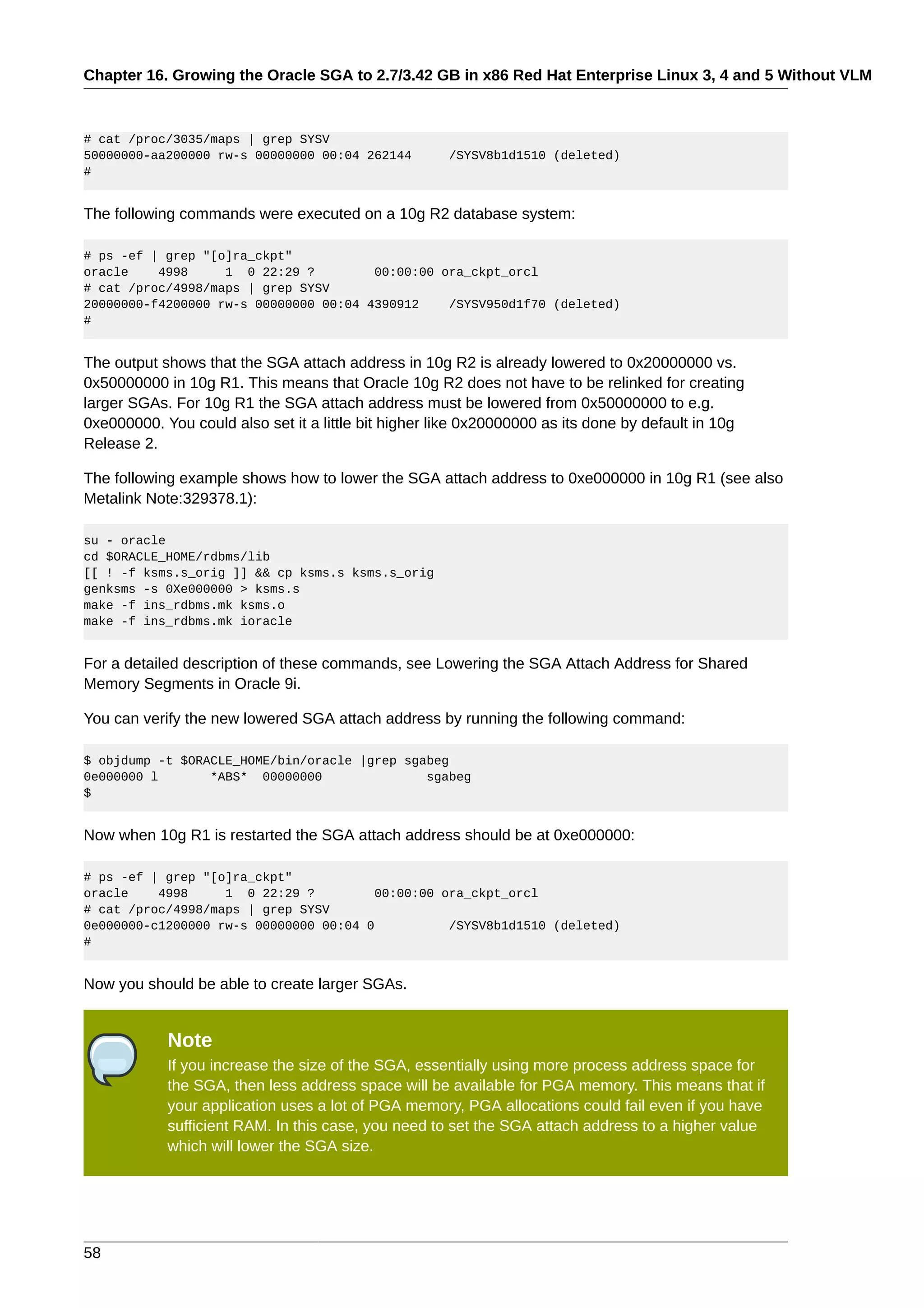 Chapter 16. Growing the Oracle SGA to 2.7/3.42 GB in x86 Red Hat Enterprise Linux 3, 4 and 5 Without VLM



# cat /proc/3035/maps | grep SYSV
50000000-aa200000 rw-s 00000000 00:04 262144          /SYSV8b1d1510 (deleted)
#


The following commands were executed on a 10g R2 database system:

# ps -ef | grep "[o]ra_ckpt"
oracle    4998     1 0 22:29 ?         00:00:00 ora_ckpt_orcl
# cat /proc/4998/maps | grep SYSV
20000000-f4200000 rw-s 00000000 00:04 4390912    /SYSV950d1f70 (deleted)
#


The output shows that the SGA attach address in 10g R2 is already lowered to 0x20000000 vs.
0x50000000 in 10g R1. This means that Oracle 10g R2 does not have to be relinked for creating
larger SGAs. For 10g R1 the SGA attach address must be lowered from 0x50000000 to e.g.
0xe000000. You could also set it a little bit higher like 0x20000000 as its done by default in 10g
Release 2.

The following example shows how to lower the SGA attach address to 0xe000000 in 10g R1 (see also
Metalink Note:329378.1):

su - oracle
cd $ORACLE_HOME/rdbms/lib
[[ ! -f ksms.s_orig ]] && cp ksms.s ksms.s_orig
genksms -s 0Xe000000 > ksms.s
make -f ins_rdbms.mk ksms.o
make -f ins_rdbms.mk ioracle


For a detailed description of these commands, see Lowering the SGA Attach Address for Shared
Memory Segments in Oracle 9i.

You can verify the new lowered SGA attach address by running the following command:

$ objdump -t $ORACLE_HOME/bin/oracle |grep sgabeg
0e000000 l       *ABS* 00000000               sgabeg
$


Now when 10g R1 is restarted the SGA attach address should be at 0xe000000:

# ps -ef | grep "[o]ra_ckpt"
oracle    4998     1 0 22:29 ?          00:00:00 ora_ckpt_orcl
# cat /proc/4998/maps | grep SYSV
0e000000-c1200000 rw-s 00000000 00:04 0           /SYSV8b1d1510 (deleted)
#


Now you should be able to create larger SGAs.


            Note
            If you increase the size of the SGA, essentially using more process address space for
            the SGA, then less address space will be available for PGA memory. This means that if
            your application uses a lot of PGA memory, PGA allocations could fail even if you have
            sufficient RAM. In this case, you need to set the SGA attach address to a higher value
            which will lower the SGA size.




58
 