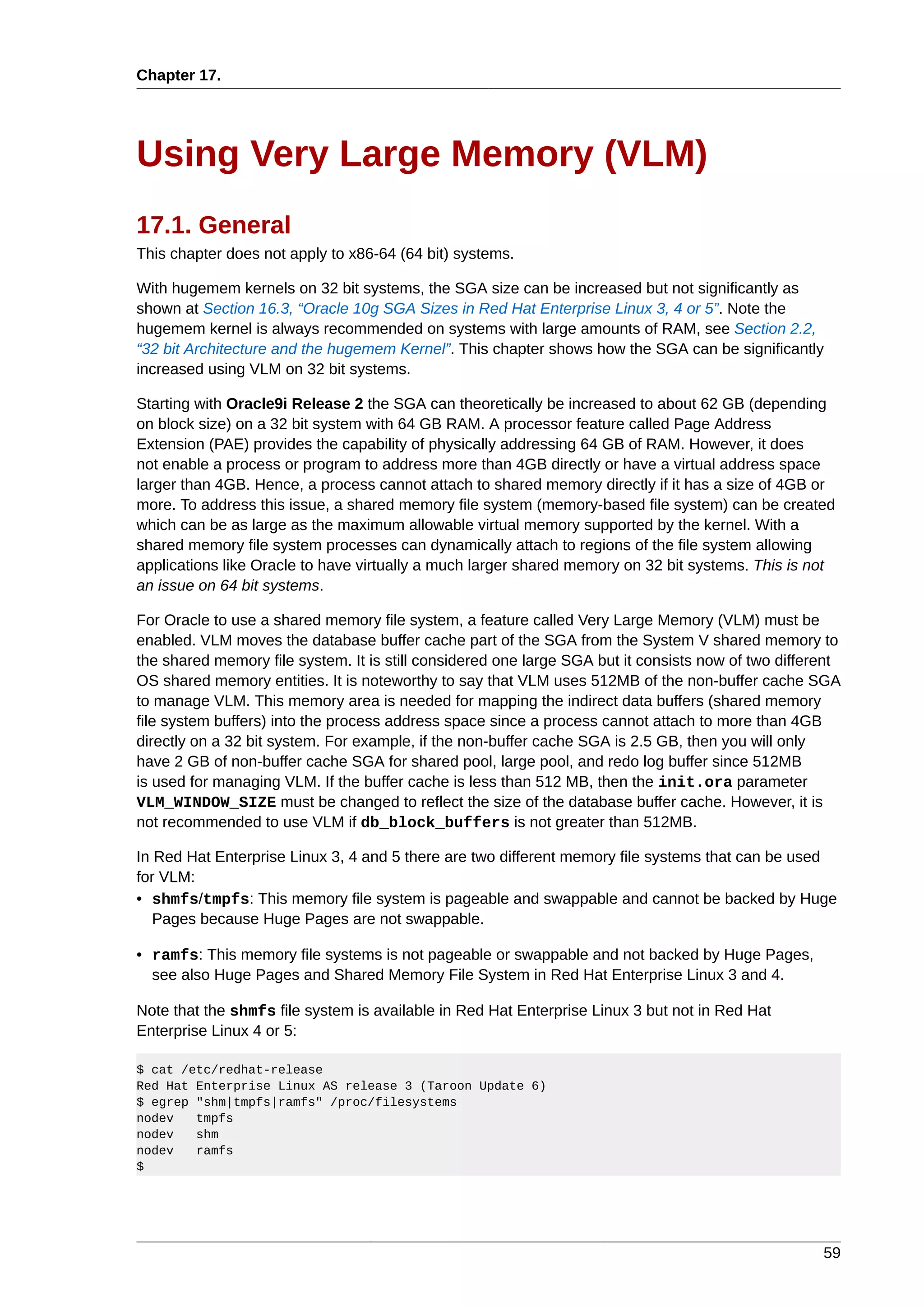 Chapter 17.




Using Very Large Memory (VLM)
17.1. General
This chapter does not apply to x86-64 (64 bit) systems.

With hugemem kernels on 32 bit systems, the SGA size can be increased but not significantly as
shown at Section 16.3, “Oracle 10g SGA Sizes in Red Hat Enterprise Linux 3, 4 or 5”. Note the
hugemem kernel is always recommended on systems with large amounts of RAM, see Section 2.2,
“32 bit Architecture and the hugemem Kernel”. This chapter shows how the SGA can be significantly
increased using VLM on 32 bit systems.

Starting with Oracle9i Release 2 the SGA can theoretically be increased to about 62 GB (depending
on block size) on a 32 bit system with 64 GB RAM. A processor feature called Page Address
Extension (PAE) provides the capability of physically addressing 64 GB of RAM. However, it does
not enable a process or program to address more than 4GB directly or have a virtual address space
larger than 4GB. Hence, a process cannot attach to shared memory directly if it has a size of 4GB or
more. To address this issue, a shared memory file system (memory-based file system) can be created
which can be as large as the maximum allowable virtual memory supported by the kernel. With a
shared memory file system processes can dynamically attach to regions of the file system allowing
applications like Oracle to have virtually a much larger shared memory on 32 bit systems. This is not
an issue on 64 bit systems.

For Oracle to use a shared memory file system, a feature called Very Large Memory (VLM) must be
enabled. VLM moves the database buffer cache part of the SGA from the System V shared memory to
the shared memory file system. It is still considered one large SGA but it consists now of two different
OS shared memory entities. It is noteworthy to say that VLM uses 512MB of the non-buffer cache SGA
to manage VLM. This memory area is needed for mapping the indirect data buffers (shared memory
file system buffers) into the process address space since a process cannot attach to more than 4GB
directly on a 32 bit system. For example, if the non-buffer cache SGA is 2.5 GB, then you will only
have 2 GB of non-buffer cache SGA for shared pool, large pool, and redo log buffer since 512MB
is used for managing VLM. If the buffer cache is less than 512 MB, then the init.ora parameter
VLM_WINDOW_SIZE must be changed to reflect the size of the database buffer cache. However, it is
not recommended to use VLM if db_block_buffers is not greater than 512MB.

In Red Hat Enterprise Linux 3, 4 and 5 there are two different memory file systems that can be used
for VLM:
• shmfs/tmpfs: This memory file system is pageable and swappable and cannot be backed by Huge
   Pages because Huge Pages are not swappable.

• ramfs: This memory file systems is not pageable or swappable and not backed by Huge Pages,
  see also Huge Pages and Shared Memory File System in Red Hat Enterprise Linux 3 and 4.

Note that the shmfs file system is available in Red Hat Enterprise Linux 3 but not in Red Hat
Enterprise Linux 4 or 5:

$ cat /etc/redhat-release
Red Hat Enterprise Linux AS release 3 (Taroon Update 6)
$ egrep "shm|tmpfs|ramfs" /proc/filesystems
nodev   tmpfs
nodev   shm
nodev   ramfs
$




                                                                                                     59
 