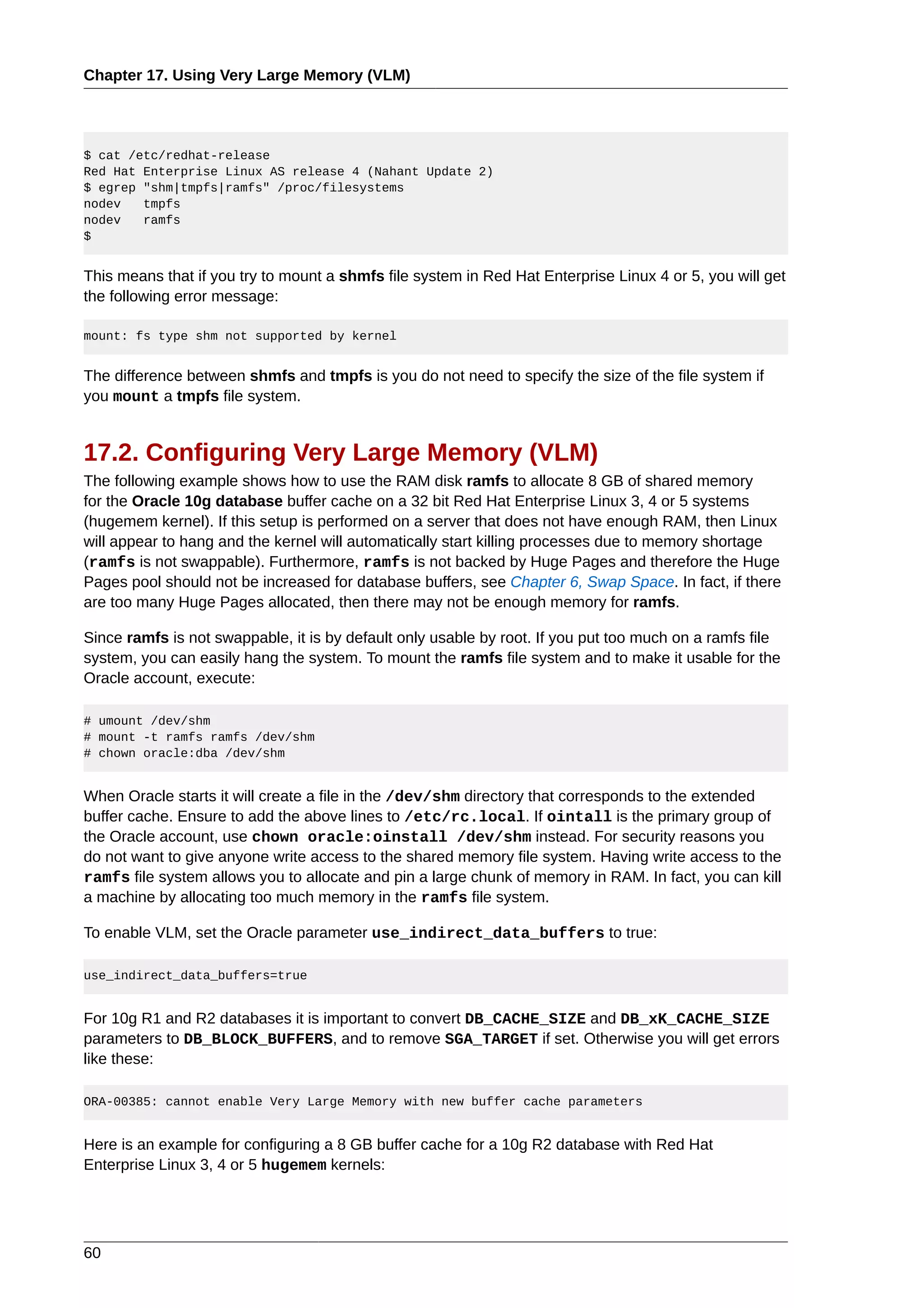 Chapter 17. Using Very Large Memory (VLM)




$ cat /etc/redhat-release
Red Hat Enterprise Linux AS release 4 (Nahant Update 2)
$ egrep "shm|tmpfs|ramfs" /proc/filesystems
nodev   tmpfs
nodev   ramfs
$


This means that if you try to mount a shmfs file system in Red Hat Enterprise Linux 4 or 5, you will get
the following error message:

mount: fs type shm not supported by kernel


The difference between shmfs and tmpfs is you do not need to specify the size of the file system if
you mount a tmpfs file system.


17.2. Configuring Very Large Memory (VLM)
The following example shows how to use the RAM disk ramfs to allocate 8 GB of shared memory
for the Oracle 10g database buffer cache on a 32 bit Red Hat Enterprise Linux 3, 4 or 5 systems
(hugemem kernel). If this setup is performed on a server that does not have enough RAM, then Linux
will appear to hang and the kernel will automatically start killing processes due to memory shortage
(ramfs is not swappable). Furthermore, ramfs is not backed by Huge Pages and therefore the Huge
Pages pool should not be increased for database buffers, see Chapter 6, Swap Space. In fact, if there
are too many Huge Pages allocated, then there may not be enough memory for ramfs.

Since ramfs is not swappable, it is by default only usable by root. If you put too much on a ramfs file
system, you can easily hang the system. To mount the ramfs file system and to make it usable for the
Oracle account, execute:

# umount /dev/shm
# mount -t ramfs ramfs /dev/shm
# chown oracle:dba /dev/shm


When Oracle starts it will create a file in the /dev/shm directory that corresponds to the extended
buffer cache. Ensure to add the above lines to /etc/rc.local. If ointall is the primary group of
the Oracle account, use chown oracle:oinstall /dev/shm instead. For security reasons you
do not want to give anyone write access to the shared memory file system. Having write access to the
ramfs file system allows you to allocate and pin a large chunk of memory in RAM. In fact, you can kill
a machine by allocating too much memory in the ramfs file system.

To enable VLM, set the Oracle parameter use_indirect_data_buffers to true:

use_indirect_data_buffers=true


For 10g R1 and R2 databases it is important to convert DB_CACHE_SIZE and DB_xK_CACHE_SIZE
parameters to DB_BLOCK_BUFFERS, and to remove SGA_TARGET if set. Otherwise you will get errors
like these:

ORA-00385: cannot enable Very Large Memory with new buffer cache parameters


Here is an example for configuring a 8 GB buffer cache for a 10g R2 database with Red Hat
Enterprise Linux 3, 4 or 5 hugemem kernels:




60
 