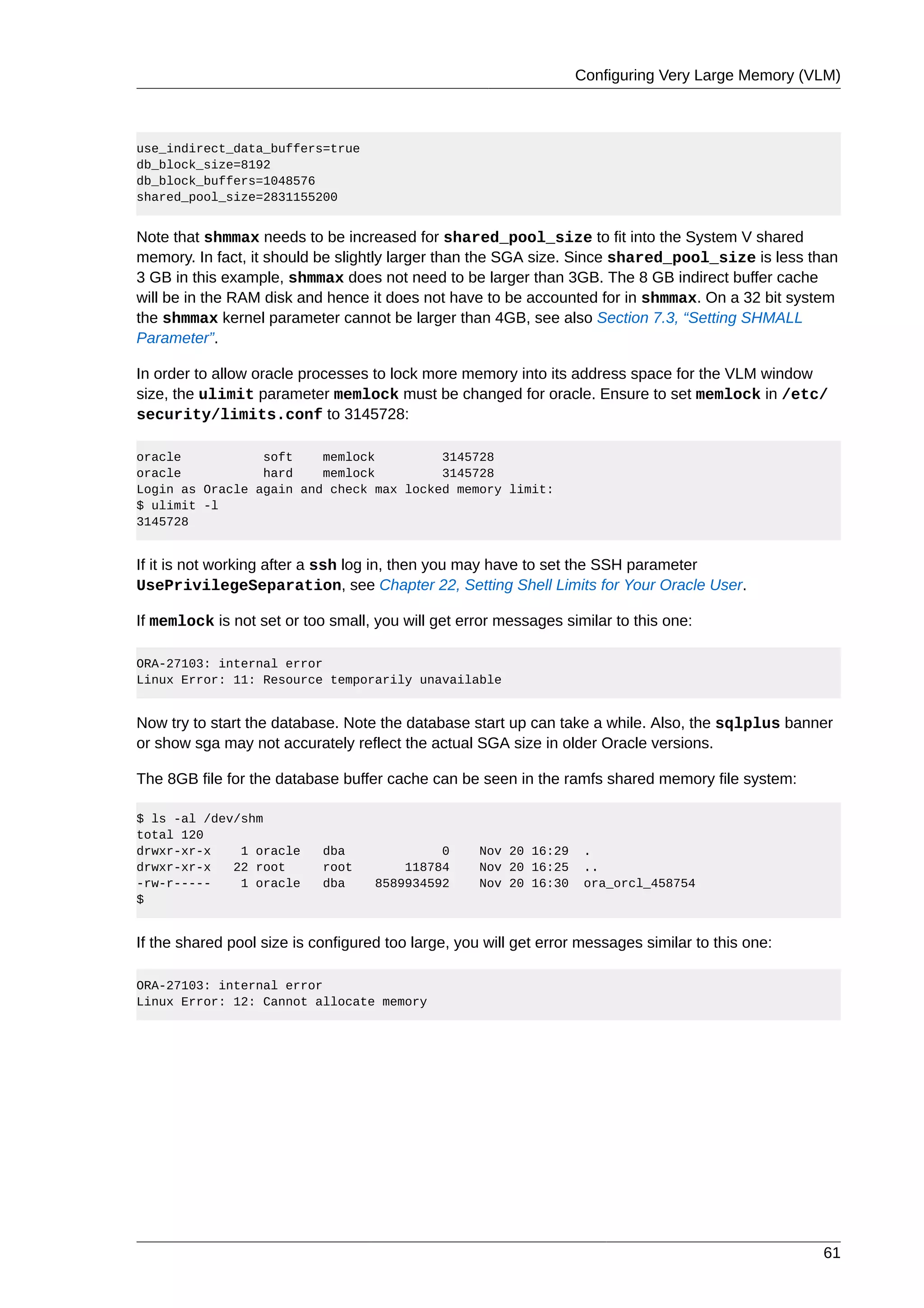 Configuring Very Large Memory (VLM)



use_indirect_data_buffers=true
db_block_size=8192
db_block_buffers=1048576
shared_pool_size=2831155200


Note that shmmax needs to be increased for shared_pool_size to fit into the System V shared
memory. In fact, it should be slightly larger than the SGA size. Since shared_pool_size is less than
3 GB in this example, shmmax does not need to be larger than 3GB. The 8 GB indirect buffer cache
will be in the RAM disk and hence it does not have to be accounted for in shmmax. On a 32 bit system
the shmmax kernel parameter cannot be larger than 4GB, see also Section 7.3, “Setting SHMALL
Parameter”.

In order to allow oracle processes to lock more memory into its address space for the VLM window
size, the ulimit parameter memlock must be changed for oracle. Ensure to set memlock in /etc/
security/limits.conf to 3145728:

oracle           soft    memlock         3145728
oracle           hard    memlock         3145728
Login as Oracle again and check max locked memory limit:
$ ulimit -l
3145728


If it is not working after a ssh log in, then you may have to set the SSH parameter
UsePrivilegeSeparation, see Chapter 22, Setting Shell Limits for Your Oracle User.

If memlock is not set or too small, you will get error messages similar to this one:

ORA-27103: internal error
Linux Error: 11: Resource temporarily unavailable


Now try to start the database. Note the database start up can take a while. Also, the sqlplus banner
or show sga may not accurately reflect the actual SGA size in older Oracle versions.

The 8GB file for the database buffer cache can be seen in the ramfs shared memory file system:

$ ls -al /dev/shm
total 120
drwxr-xr-x    1 oracle      dba              0      Nov 20 16:29    .
drwxr-xr-x   22 root        root        118784      Nov 20 16:25    ..
-rw-r-----    1 oracle      dba     8589934592      Nov 20 16:30    ora_orcl_458754
$


If the shared pool size is configured too large, you will get error messages similar to this one:

ORA-27103: internal error
Linux Error: 12: Cannot allocate memory




                                                                                                    61
 