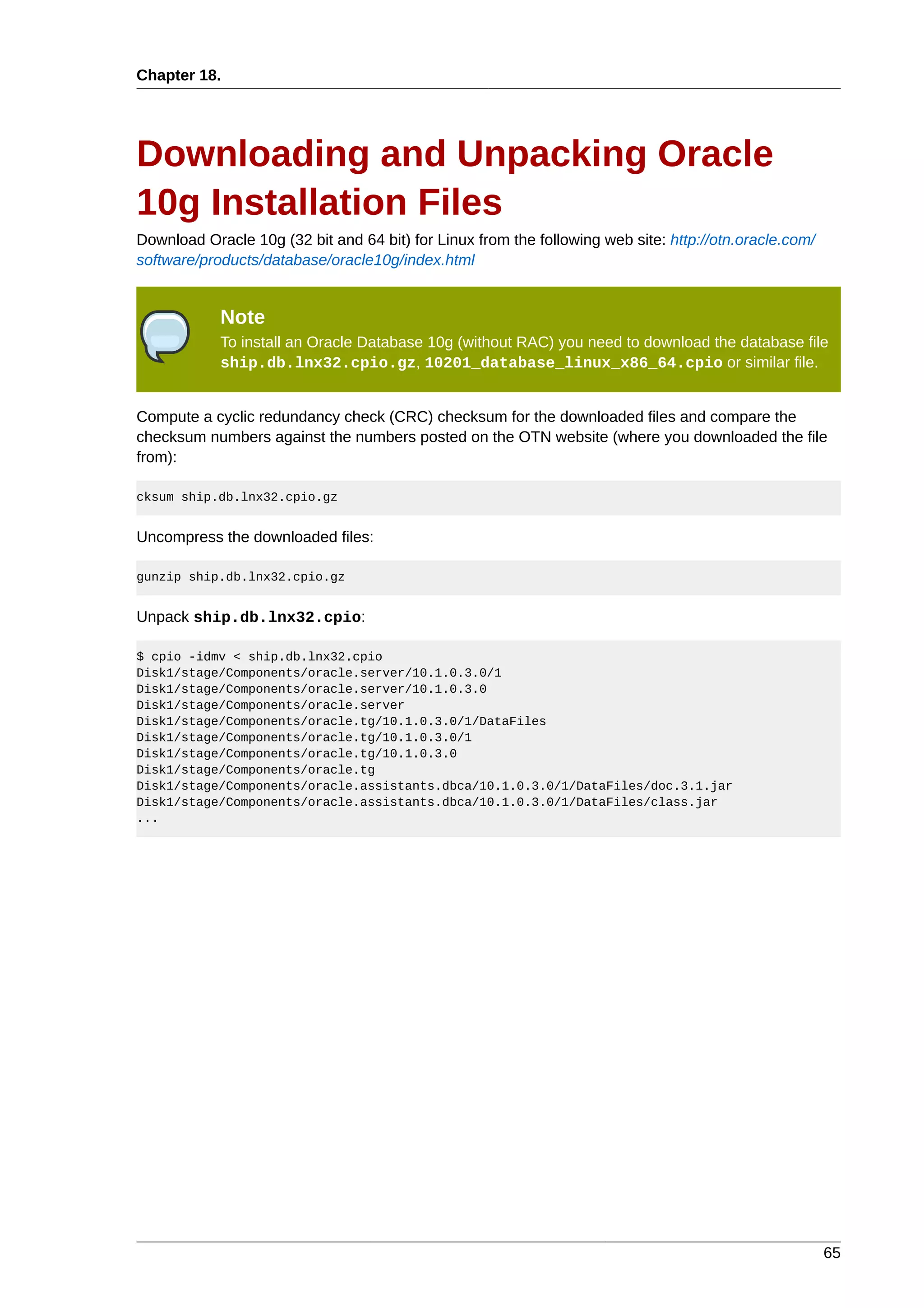 Chapter 18.




Downloading and Unpacking Oracle
10g Installation Files
Download Oracle 10g (32 bit and 64 bit) for Linux from the following web site: http://otn.oracle.com/
software/products/database/oracle10g/index.html


            Note
            To install an Oracle Database 10g (without RAC) you need to download the database file
            ship.db.lnx32.cpio.gz, 10201_database_linux_x86_64.cpio or similar file.


Compute a cyclic redundancy check (CRC) checksum for the downloaded files and compare the
checksum numbers against the numbers posted on the OTN website (where you downloaded the file
from):

cksum ship.db.lnx32.cpio.gz


Uncompress the downloaded files:

gunzip ship.db.lnx32.cpio.gz


Unpack ship.db.lnx32.cpio:

$ cpio -idmv < ship.db.lnx32.cpio
Disk1/stage/Components/oracle.server/10.1.0.3.0/1
Disk1/stage/Components/oracle.server/10.1.0.3.0
Disk1/stage/Components/oracle.server
Disk1/stage/Components/oracle.tg/10.1.0.3.0/1/DataFiles
Disk1/stage/Components/oracle.tg/10.1.0.3.0/1
Disk1/stage/Components/oracle.tg/10.1.0.3.0
Disk1/stage/Components/oracle.tg
Disk1/stage/Components/oracle.assistants.dbca/10.1.0.3.0/1/DataFiles/doc.3.1.jar
Disk1/stage/Components/oracle.assistants.dbca/10.1.0.3.0/1/DataFiles/class.jar
...




                                                                                                        65
 