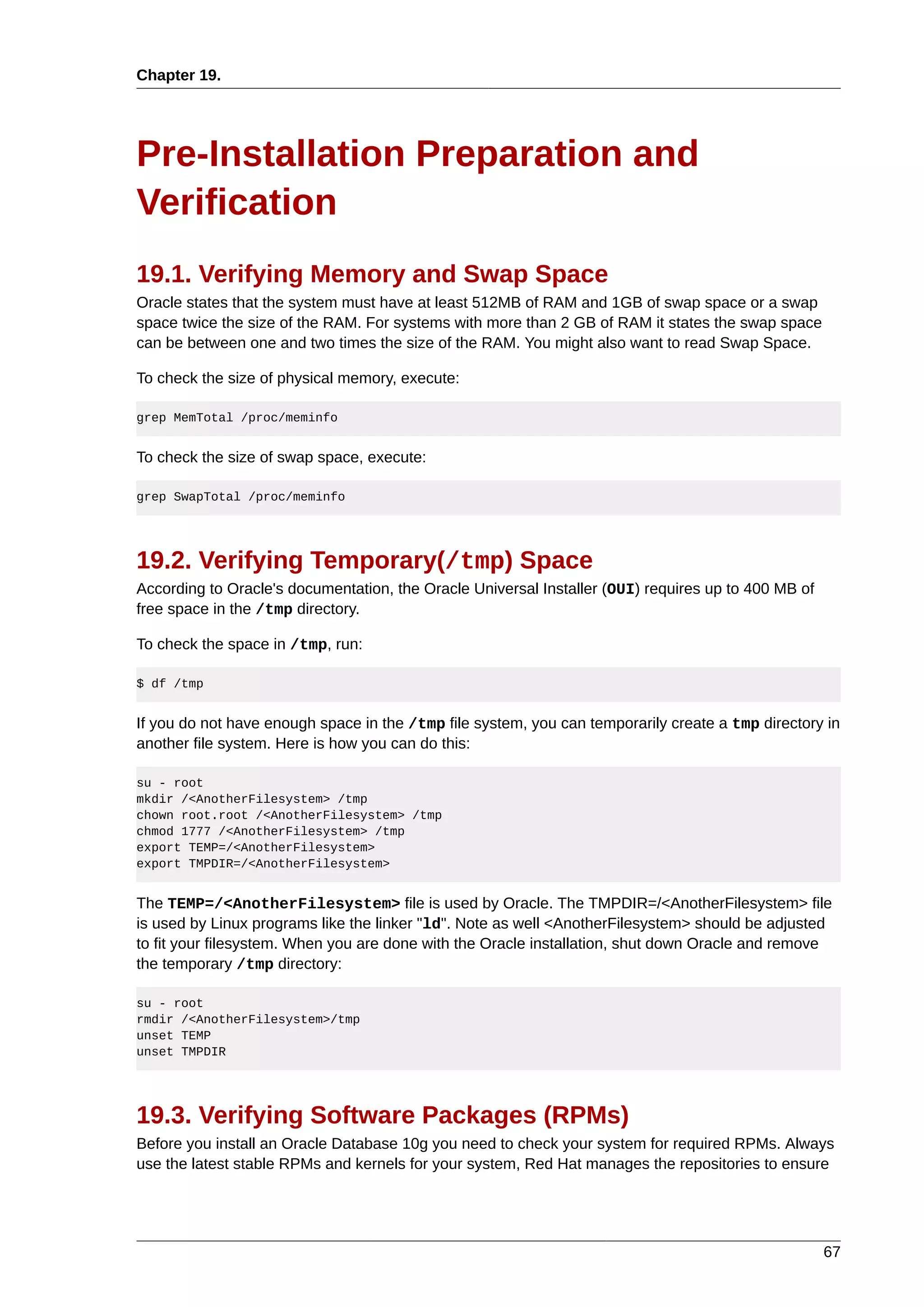 Chapter 19.




Pre-Installation Preparation and
Verification
19.1. Verifying Memory and Swap Space
Oracle states that the system must have at least 512MB of RAM and 1GB of swap space or a swap
space twice the size of the RAM. For systems with more than 2 GB of RAM it states the swap space
can be between one and two times the size of the RAM. You might also want to read Swap Space.

To check the size of physical memory, execute:

grep MemTotal /proc/meminfo


To check the size of swap space, execute:

grep SwapTotal /proc/meminfo




19.2. Verifying Temporary(/tmp) Space
According to Oracle's documentation, the Oracle Universal Installer (OUI) requires up to 400 MB of
free space in the /tmp directory.

To check the space in /tmp, run:

$ df /tmp


If you do not have enough space in the /tmp file system, you can temporarily create a tmp directory in
another file system. Here is how you can do this:

su - root
mkdir /<AnotherFilesystem> /tmp
chown root.root /<AnotherFilesystem> /tmp
chmod 1777 /<AnotherFilesystem> /tmp
export TEMP=/<AnotherFilesystem>
export TMPDIR=/<AnotherFilesystem>


The TEMP=/<AnotherFilesystem> file is used by Oracle. The TMPDIR=/<AnotherFilesystem> file
is used by Linux programs like the linker "ld". Note as well <AnotherFilesystem> should be adjusted
to fit your filesystem. When you are done with the Oracle installation, shut down Oracle and remove
the temporary /tmp directory:

su - root
rmdir /<AnotherFilesystem>/tmp
unset TEMP
unset TMPDIR




19.3. Verifying Software Packages (RPMs)
Before you install an Oracle Database 10g you need to check your system for required RPMs. Always
use the latest stable RPMs and kernels for your system, Red Hat manages the repositories to ensure




                                                                                                     67
 