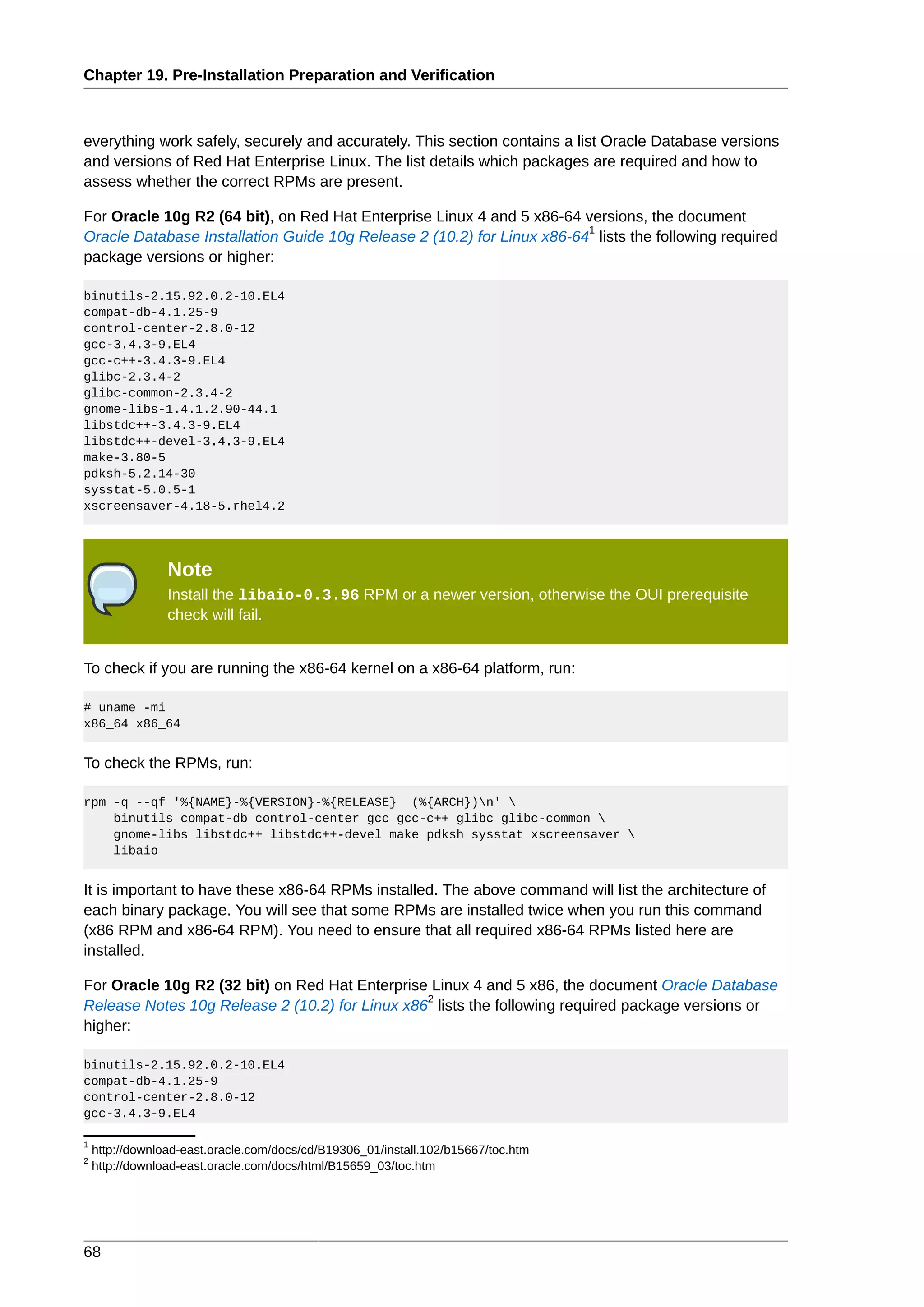 Chapter 19. Pre-Installation Preparation and Verification



everything work safely, securely and accurately. This section contains a list Oracle Database versions
and versions of Red Hat Enterprise Linux. The list details which packages are required and how to
assess whether the correct RPMs are present.

For Oracle 10g R2 (64 bit), on Red Hat Enterprise Linux 4 and 5 x86-64 versions, the document
                                                                        1
Oracle Database Installation Guide 10g Release 2 (10.2) for Linux x86-64 lists the following required
package versions or higher:

binutils-2.15.92.0.2-10.EL4
compat-db-4.1.25-9
control-center-2.8.0-12
gcc-3.4.3-9.EL4
gcc-c++-3.4.3-9.EL4
glibc-2.3.4-2
glibc-common-2.3.4-2
gnome-libs-1.4.1.2.90-44.1
libstdc++-3.4.3-9.EL4
libstdc++-devel-3.4.3-9.EL4
make-3.80-5
pdksh-5.2.14-30
sysstat-5.0.5-1
xscreensaver-4.18-5.rhel4.2




                 Note
                 Install the libaio-0.3.96 RPM or a newer version, otherwise the OUI prerequisite
                 check will fail.


To check if you are running the x86-64 kernel on a x86-64 platform, run:

# uname -mi
x86_64 x86_64


To check the RPMs, run:

rpm -q --qf '%{NAME}-%{VERSION}-%{RELEASE} (%{ARCH})n' 
    binutils compat-db control-center gcc gcc-c++ glibc glibc-common 
    gnome-libs libstdc++ libstdc++-devel make pdksh sysstat xscreensaver 
    libaio


It is important to have these x86-64 RPMs installed. The above command will list the architecture of
each binary package. You will see that some RPMs are installed twice when you run this command
(x86 RPM and x86-64 RPM). You need to ensure that all required x86-64 RPMs listed here are
installed.

For Oracle 10g R2 (32 bit) on Red Hat Enterprise Linux 4 and 5 x86, the document Oracle Database
                                                2
Release Notes 10g Release 2 (10.2) for Linux x86 lists the following required package versions or
higher:

binutils-2.15.92.0.2-10.EL4
compat-db-4.1.25-9
control-center-2.8.0-12
gcc-3.4.3-9.EL4

1
    http://download-east.oracle.com/docs/cd/B19306_01/install.102/b15667/toc.htm
2
    http://download-east.oracle.com/docs/html/B15659_03/toc.htm




68
 
