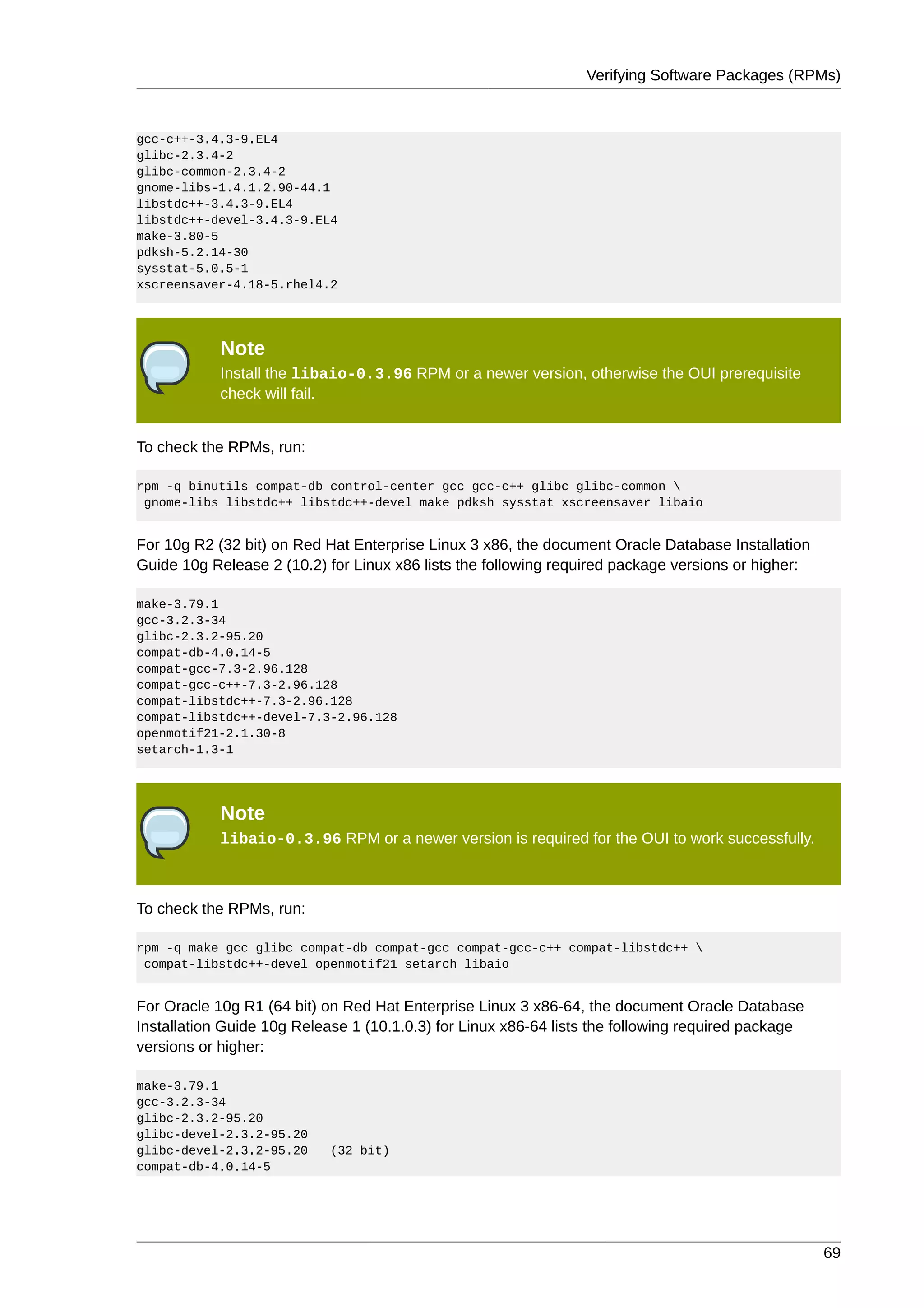 Verifying Software Packages (RPMs)



gcc-c++-3.4.3-9.EL4
glibc-2.3.4-2
glibc-common-2.3.4-2
gnome-libs-1.4.1.2.90-44.1
libstdc++-3.4.3-9.EL4
libstdc++-devel-3.4.3-9.EL4
make-3.80-5
pdksh-5.2.14-30
sysstat-5.0.5-1
xscreensaver-4.18-5.rhel4.2




            Note
            Install the libaio-0.3.96 RPM or a newer version, otherwise the OUI prerequisite
            check will fail.


To check the RPMs, run:

rpm -q binutils compat-db control-center gcc gcc-c++ glibc glibc-common 
 gnome-libs libstdc++ libstdc++-devel make pdksh sysstat xscreensaver libaio


For 10g R2 (32 bit) on Red Hat Enterprise Linux 3 x86, the document Oracle Database Installation
Guide 10g Release 2 (10.2) for Linux x86 lists the following required package versions or higher:

make-3.79.1
gcc-3.2.3-34
glibc-2.3.2-95.20
compat-db-4.0.14-5
compat-gcc-7.3-2.96.128
compat-gcc-c++-7.3-2.96.128
compat-libstdc++-7.3-2.96.128
compat-libstdc++-devel-7.3-2.96.128
openmotif21-2.1.30-8
setarch-1.3-1




            Note
            libaio-0.3.96 RPM or a newer version is required for the OUI to work successfully.



To check the RPMs, run:

rpm -q make gcc glibc compat-db compat-gcc compat-gcc-c++ compat-libstdc++ 
 compat-libstdc++-devel openmotif21 setarch libaio


For Oracle 10g R1 (64 bit) on Red Hat Enterprise Linux 3 x86-64, the document Oracle Database
Installation Guide 10g Release 1 (10.1.0.3) for Linux x86-64 lists the following required package
versions or higher:

make-3.79.1
gcc-3.2.3-34
glibc-2.3.2-95.20
glibc-devel-2.3.2-95.20
glibc-devel-2.3.2-95.20     (32 bit)
compat-db-4.0.14-5




                                                                                                    69
 
