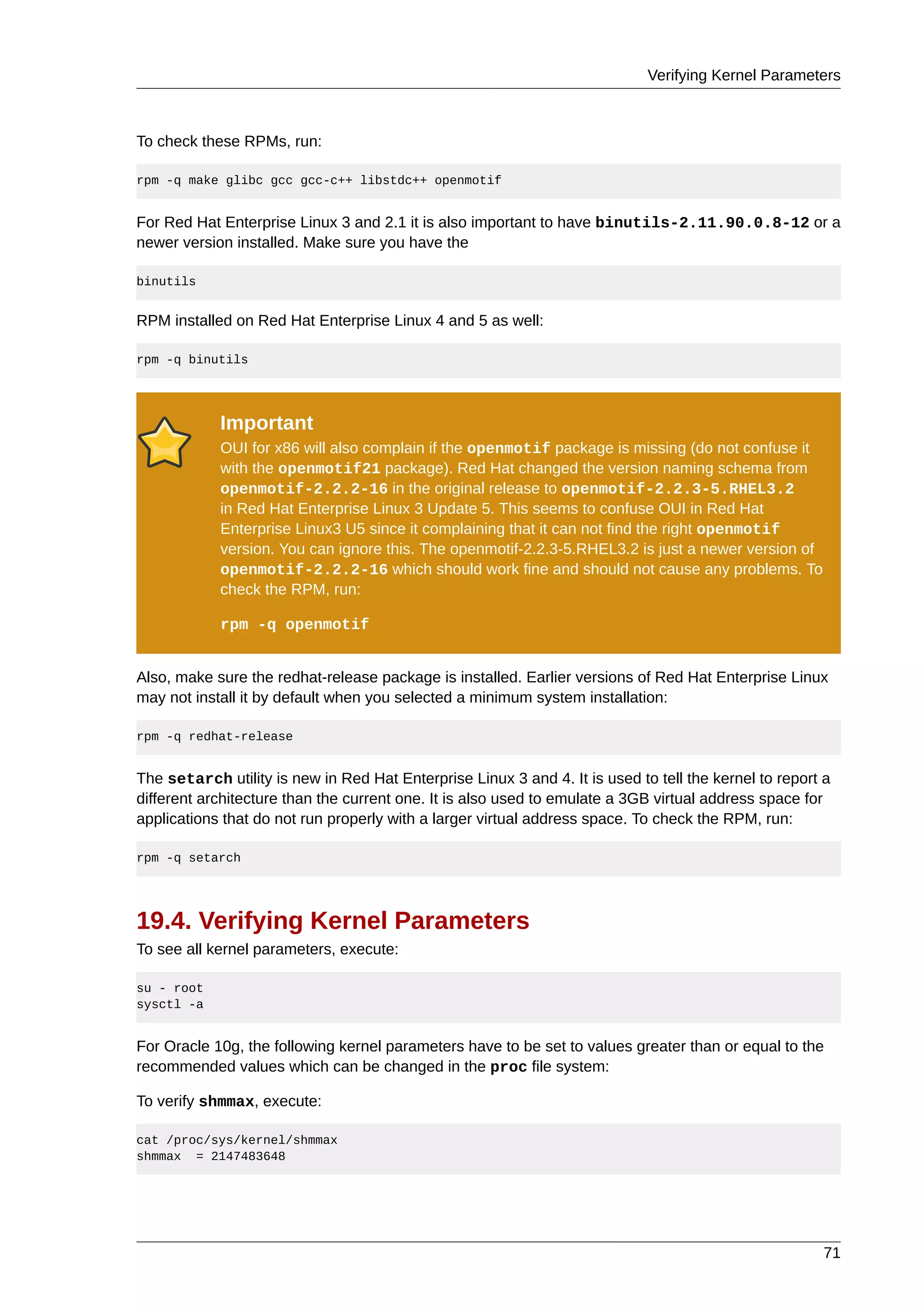 Verifying Kernel Parameters



To check these RPMs, run:

rpm -q make glibc gcc gcc-c++ libstdc++ openmotif


For Red Hat Enterprise Linux 3 and 2.1 it is also important to have binutils-2.11.90.0.8-12 or a
newer version installed. Make sure you have the

binutils


RPM installed on Red Hat Enterprise Linux 4 and 5 as well:

rpm -q binutils




            Important
            OUI for x86 will also complain if the openmotif package is missing (do not confuse it
            with the openmotif21 package). Red Hat changed the version naming schema from
            openmotif-2.2.2-16 in the original release to openmotif-2.2.3-5.RHEL3.2
            in Red Hat Enterprise Linux 3 Update 5. This seems to confuse OUI in Red Hat
            Enterprise Linux3 U5 since it complaining that it can not find the right openmotif
            version. You can ignore this. The openmotif-2.2.3-5.RHEL3.2 is just a newer version of
            openmotif-2.2.2-16 which should work fine and should not cause any problems. To
            check the RPM, run:

            rpm -q openmotif


Also, make sure the redhat-release package is installed. Earlier versions of Red Hat Enterprise Linux
may not install it by default when you selected a minimum system installation:

rpm -q redhat-release


The setarch utility is new in Red Hat Enterprise Linux 3 and 4. It is used to tell the kernel to report a
different architecture than the current one. It is also used to emulate a 3GB virtual address space for
applications that do not run properly with a larger virtual address space. To check the RPM, run:

rpm -q setarch




19.4. Verifying Kernel Parameters
To see all kernel parameters, execute:

su - root
sysctl -a


For Oracle 10g, the following kernel parameters have to be set to values greater than or equal to the
recommended values which can be changed in the proc file system:

To verify shmmax, execute:

cat /proc/sys/kernel/shmmax
shmmax = 2147483648




                                                                                                       71
 
