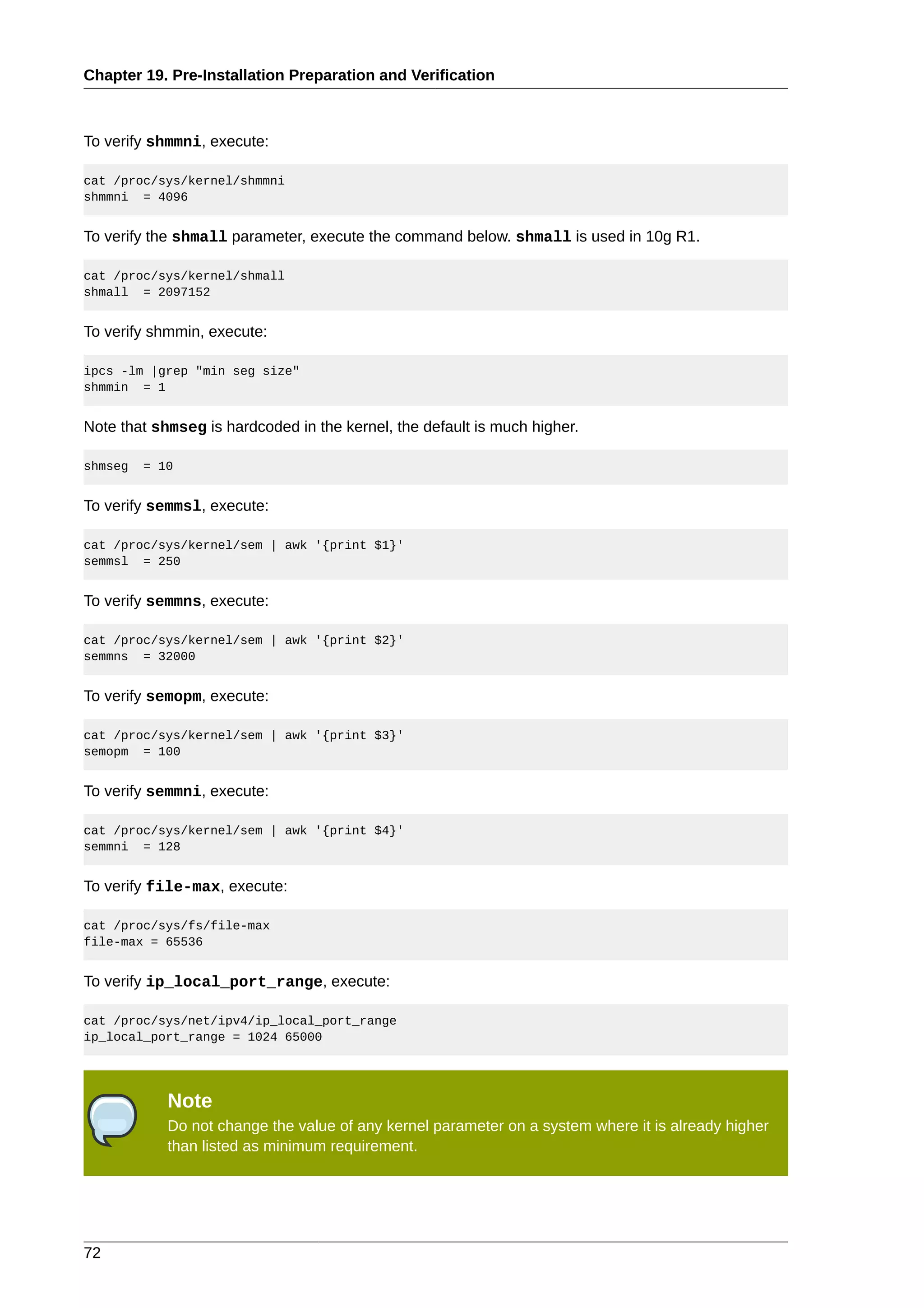 Chapter 19. Pre-Installation Preparation and Verification



To verify shmmni, execute:

cat /proc/sys/kernel/shmmni
shmmni = 4096


To verify the shmall parameter, execute the command below. shmall is used in 10g R1.

cat /proc/sys/kernel/shmall
shmall = 2097152


To verify shmmin, execute:

ipcs -lm |grep "min seg size"
shmmin = 1


Note that shmseg is hardcoded in the kernel, the default is much higher.

shmseg   = 10


To verify semmsl, execute:

cat /proc/sys/kernel/sem | awk '{print $1}'
semmsl = 250


To verify semmns, execute:

cat /proc/sys/kernel/sem | awk '{print $2}'
semmns = 32000


To verify semopm, execute:

cat /proc/sys/kernel/sem | awk '{print $3}'
semopm = 100


To verify semmni, execute:

cat /proc/sys/kernel/sem | awk '{print $4}'
semmni = 128


To verify file-max, execute:

cat /proc/sys/fs/file-max
file-max = 65536


To verify ip_local_port_range, execute:

cat /proc/sys/net/ipv4/ip_local_port_range
ip_local_port_range = 1024 65000




            Note
            Do not change the value of any kernel parameter on a system where it is already higher
            than listed as minimum requirement.




72
 