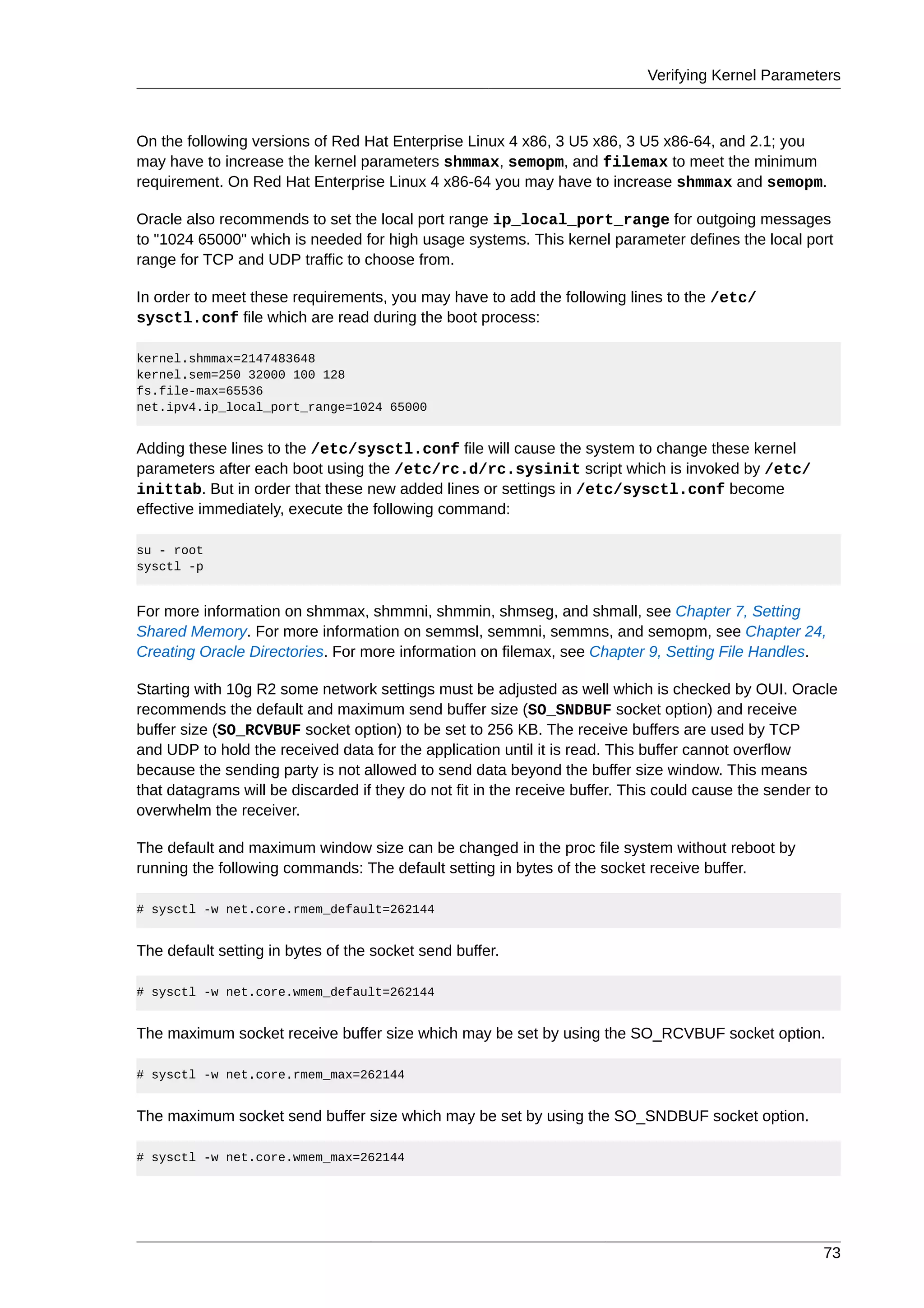 Verifying Kernel Parameters



On the following versions of Red Hat Enterprise Linux 4 x86, 3 U5 x86, 3 U5 x86-64, and 2.1; you
may have to increase the kernel parameters shmmax, semopm, and filemax to meet the minimum
requirement. On Red Hat Enterprise Linux 4 x86-64 you may have to increase shmmax and semopm.

Oracle also recommends to set the local port range ip_local_port_range for outgoing messages
to "1024 65000" which is needed for high usage systems. This kernel parameter defines the local port
range for TCP and UDP traffic to choose from.

In order to meet these requirements, you may have to add the following lines to the /etc/
sysctl.conf file which are read during the boot process:

kernel.shmmax=2147483648
kernel.sem=250 32000 100 128
fs.file-max=65536
net.ipv4.ip_local_port_range=1024 65000


Adding these lines to the /etc/sysctl.conf file will cause the system to change these kernel
parameters after each boot using the /etc/rc.d/rc.sysinit script which is invoked by /etc/
inittab. But in order that these new added lines or settings in /etc/sysctl.conf become
effective immediately, execute the following command:

su - root
sysctl -p


For more information on shmmax, shmmni, shmmin, shmseg, and shmall, see Chapter 7, Setting
Shared Memory. For more information on semmsl, semmni, semmns, and semopm, see Chapter 24,
Creating Oracle Directories. For more information on filemax, see Chapter 9, Setting File Handles.

Starting with 10g R2 some network settings must be adjusted as well which is checked by OUI. Oracle
recommends the default and maximum send buffer size (SO_SNDBUF socket option) and receive
buffer size (SO_RCVBUF socket option) to be set to 256 KB. The receive buffers are used by TCP
and UDP to hold the received data for the application until it is read. This buffer cannot overflow
because the sending party is not allowed to send data beyond the buffer size window. This means
that datagrams will be discarded if they do not fit in the receive buffer. This could cause the sender to
overwhelm the receiver.

The default and maximum window size can be changed in the proc file system without reboot by
running the following commands: The default setting in bytes of the socket receive buffer.

# sysctl -w net.core.rmem_default=262144


The default setting in bytes of the socket send buffer.

# sysctl -w net.core.wmem_default=262144


The maximum socket receive buffer size which may be set by using the SO_RCVBUF socket option.

# sysctl -w net.core.rmem_max=262144


The maximum socket send buffer size which may be set by using the SO_SNDBUF socket option.

# sysctl -w net.core.wmem_max=262144




                                                                                                      73
 