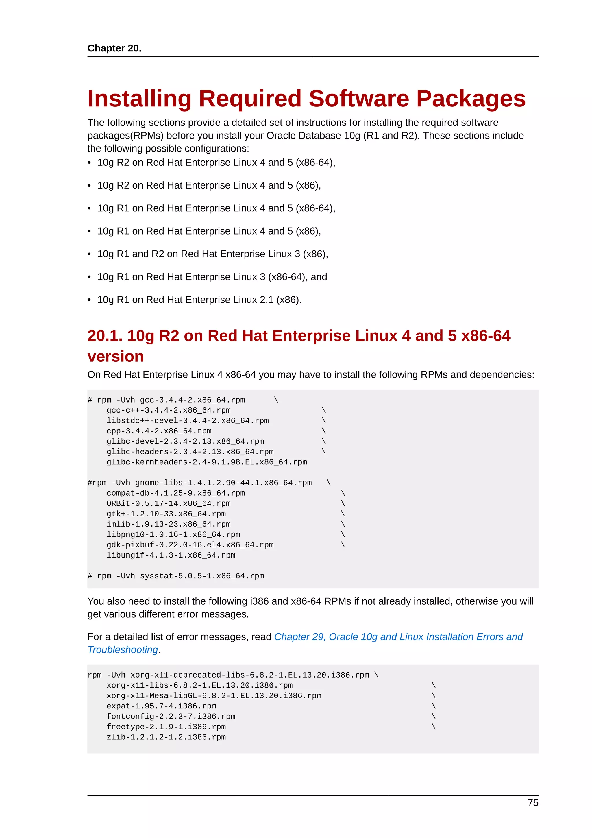 Chapter 20.




Installing Required Software Packages
The following sections provide a detailed set of instructions for installing the required software
packages(RPMs) before you install your Oracle Database 10g (R1 and R2). These sections include
the following possible configurations:
• 10g R2 on Red Hat Enterprise Linux 4 and 5 (x86-64),

• 10g R2 on Red Hat Enterprise Linux 4 and 5 (x86),

• 10g R1 on Red Hat Enterprise Linux 4 and 5 (x86-64),

• 10g R1 on Red Hat Enterprise Linux 4 and 5 (x86),

• 10g R1 and R2 on Red Hat Enterprise Linux 3 (x86),

• 10g R1 on Red Hat Enterprise Linux 3 (x86-64), and

• 10g R1 on Red Hat Enterprise Linux 2.1 (x86).


20.1. 10g R2 on Red Hat Enterprise Linux 4 and 5 x86-64
version
On Red Hat Enterprise Linux 4 x86-64 you may have to install the following RPMs and dependencies:

# rpm -Uvh gcc-3.4.4-2.x86_64.rpm      
    gcc-c++-3.4.4-2.x86_64.rpm                        
    libstdc++-devel-3.4.4-2.x86_64.rpm                
    cpp-3.4.4-2.x86_64.rpm                            
    glibc-devel-2.3.4-2.13.x86_64.rpm                 
    glibc-headers-2.3.4-2.13.x86_64.rpm               
    glibc-kernheaders-2.4-9.1.98.EL.x86_64.rpm

#rpm -Uvh gnome-libs-1.4.1.2.90-44.1.x86_64.rpm           
    compat-db-4.1.25-9.x86_64.rpm                             
    ORBit-0.5.17-14.x86_64.rpm                                
    gtk+-1.2.10-33.x86_64.rpm                                 
    imlib-1.9.13-23.x86_64.rpm                                
    libpng10-1.0.16-1.x86_64.rpm                              
    gdk-pixbuf-0.22.0-16.el4.x86_64.rpm                       
    libungif-4.1.3-1.x86_64.rpm

# rpm -Uvh sysstat-5.0.5-1.x86_64.rpm


You also need to install the following i386 and x86-64 RPMs if not already installed, otherwise you will
get various different error messages.

For a detailed list of error messages, read Chapter 29, Oracle 10g and Linux Installation Errors and
Troubleshooting.

rpm -Uvh xorg-x11-deprecated-libs-6.8.2-1.EL.13.20.i386.rpm 
    xorg-x11-libs-6.8.2-1.EL.13.20.i386.rpm                                     
    xorg-x11-Mesa-libGL-6.8.2-1.EL.13.20.i386.rpm                               
    expat-1.95.7-4.i386.rpm                                                     
    fontconfig-2.2.3-7.i386.rpm                                                 
    freetype-2.1.9-1.i386.rpm                                                   
    zlib-1.2.1.2-1.2.i386.rpm




                                                                                                       75
 