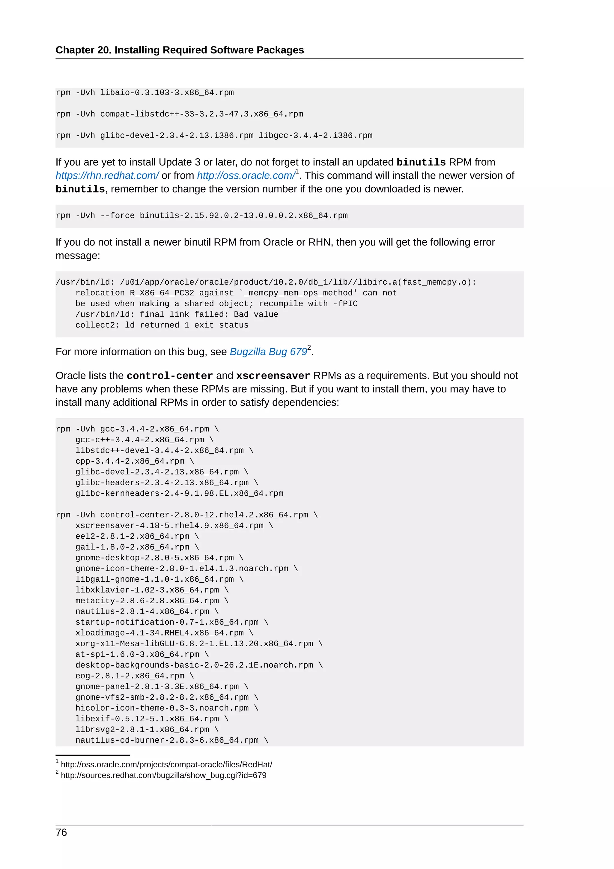 Chapter 20. Installing Required Software Packages



rpm -Uvh libaio-0.3.103-3.x86_64.rpm

rpm -Uvh compat-libstdc++-33-3.2.3-47.3.x86_64.rpm

rpm -Uvh glibc-devel-2.3.4-2.13.i386.rpm libgcc-3.4.4-2.i386.rpm


If you are yet to install Update 3 or later, do not forget to install an updated binutils RPM from
                                                         1
https://rhn.redhat.com/ or from http://oss.oracle.com/ . This command will install the newer version of
binutils, remember to change the version number if the one you downloaded is newer.

rpm -Uvh --force binutils-2.15.92.0.2-13.0.0.0.2.x86_64.rpm


If you do not install a newer binutil RPM from Oracle or RHN, then you will get the following error
message:

/usr/bin/ld: /u01/app/oracle/oracle/product/10.2.0/db_1/lib//libirc.a(fast_memcpy.o):
    relocation R_X86_64_PC32 against `_memcpy_mem_ops_method' can not
    be used when making a shared object; recompile with -fPIC
    /usr/bin/ld: final link failed: Bad value
    collect2: ld returned 1 exit status

                                                                 2
For more information on this bug, see Bugzilla Bug 679 .

Oracle lists the control-center and xscreensaver RPMs as a requirements. But you should not
have any problems when these RPMs are missing. But if you want to install them, you may have to
install many additional RPMs in order to satisfy dependencies:

rpm -Uvh gcc-3.4.4-2.x86_64.rpm 
    gcc-c++-3.4.4-2.x86_64.rpm 
    libstdc++-devel-3.4.4-2.x86_64.rpm 
    cpp-3.4.4-2.x86_64.rpm 
    glibc-devel-2.3.4-2.13.x86_64.rpm 
    glibc-headers-2.3.4-2.13.x86_64.rpm 
    glibc-kernheaders-2.4-9.1.98.EL.x86_64.rpm

rpm -Uvh control-center-2.8.0-12.rhel4.2.x86_64.rpm 
    xscreensaver-4.18-5.rhel4.9.x86_64.rpm 
    eel2-2.8.1-2.x86_64.rpm 
    gail-1.8.0-2.x86_64.rpm 
    gnome-desktop-2.8.0-5.x86_64.rpm 
    gnome-icon-theme-2.8.0-1.el4.1.3.noarch.rpm 
    libgail-gnome-1.1.0-1.x86_64.rpm 
    libxklavier-1.02-3.x86_64.rpm 
    metacity-2.8.6-2.8.x86_64.rpm 
    nautilus-2.8.1-4.x86_64.rpm 
    startup-notification-0.7-1.x86_64.rpm 
    xloadimage-4.1-34.RHEL4.x86_64.rpm 
    xorg-x11-Mesa-libGLU-6.8.2-1.EL.13.20.x86_64.rpm 
    at-spi-1.6.0-3.x86_64.rpm 
    desktop-backgrounds-basic-2.0-26.2.1E.noarch.rpm 
    eog-2.8.1-2.x86_64.rpm 
    gnome-panel-2.8.1-3.3E.x86_64.rpm 
    gnome-vfs2-smb-2.8.2-8.2.x86_64.rpm 
    hicolor-icon-theme-0.3-3.noarch.rpm 
    libexif-0.5.12-5.1.x86_64.rpm 
    librsvg2-2.8.1-1.x86_64.rpm 
    nautilus-cd-burner-2.8.3-6.x86_64.rpm 

1
    http://oss.oracle.com/projects/compat-oracle/files/RedHat/
2
    http://sources.redhat.com/bugzilla/show_bug.cgi?id=679




76
 