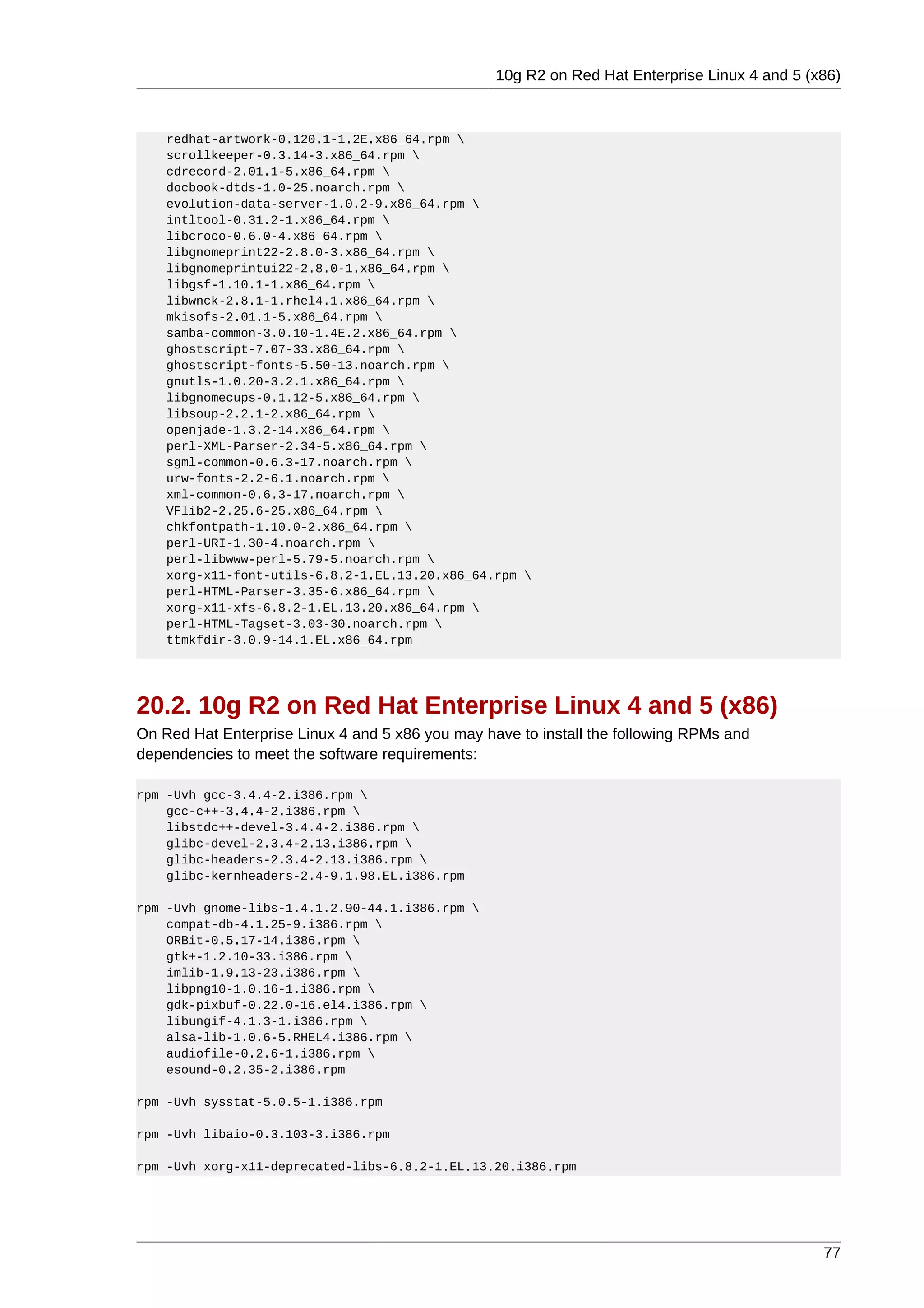 10g R2 on Red Hat Enterprise Linux 4 and 5 (x86)



    redhat-artwork-0.120.1-1.2E.x86_64.rpm 
    scrollkeeper-0.3.14-3.x86_64.rpm 
    cdrecord-2.01.1-5.x86_64.rpm 
    docbook-dtds-1.0-25.noarch.rpm 
    evolution-data-server-1.0.2-9.x86_64.rpm 
    intltool-0.31.2-1.x86_64.rpm 
    libcroco-0.6.0-4.x86_64.rpm 
    libgnomeprint22-2.8.0-3.x86_64.rpm 
    libgnomeprintui22-2.8.0-1.x86_64.rpm 
    libgsf-1.10.1-1.x86_64.rpm 
    libwnck-2.8.1-1.rhel4.1.x86_64.rpm 
    mkisofs-2.01.1-5.x86_64.rpm 
    samba-common-3.0.10-1.4E.2.x86_64.rpm 
    ghostscript-7.07-33.x86_64.rpm 
    ghostscript-fonts-5.50-13.noarch.rpm 
    gnutls-1.0.20-3.2.1.x86_64.rpm 
    libgnomecups-0.1.12-5.x86_64.rpm 
    libsoup-2.2.1-2.x86_64.rpm 
    openjade-1.3.2-14.x86_64.rpm 
    perl-XML-Parser-2.34-5.x86_64.rpm 
    sgml-common-0.6.3-17.noarch.rpm 
    urw-fonts-2.2-6.1.noarch.rpm 
    xml-common-0.6.3-17.noarch.rpm 
    VFlib2-2.25.6-25.x86_64.rpm 
    chkfontpath-1.10.0-2.x86_64.rpm 
    perl-URI-1.30-4.noarch.rpm 
    perl-libwww-perl-5.79-5.noarch.rpm 
    xorg-x11-font-utils-6.8.2-1.EL.13.20.x86_64.rpm 
    perl-HTML-Parser-3.35-6.x86_64.rpm 
    xorg-x11-xfs-6.8.2-1.EL.13.20.x86_64.rpm 
    perl-HTML-Tagset-3.03-30.noarch.rpm 
    ttmkfdir-3.0.9-14.1.EL.x86_64.rpm




20.2. 10g R2 on Red Hat Enterprise Linux 4 and 5 (x86)
On Red Hat Enterprise Linux 4 and 5 x86 you may have to install the following RPMs and
dependencies to meet the software requirements:

rpm -Uvh gcc-3.4.4-2.i386.rpm 
    gcc-c++-3.4.4-2.i386.rpm 
    libstdc++-devel-3.4.4-2.i386.rpm 
    glibc-devel-2.3.4-2.13.i386.rpm 
    glibc-headers-2.3.4-2.13.i386.rpm 
    glibc-kernheaders-2.4-9.1.98.EL.i386.rpm

rpm -Uvh gnome-libs-1.4.1.2.90-44.1.i386.rpm 
    compat-db-4.1.25-9.i386.rpm 
    ORBit-0.5.17-14.i386.rpm 
    gtk+-1.2.10-33.i386.rpm 
    imlib-1.9.13-23.i386.rpm 
    libpng10-1.0.16-1.i386.rpm 
    gdk-pixbuf-0.22.0-16.el4.i386.rpm 
    libungif-4.1.3-1.i386.rpm 
    alsa-lib-1.0.6-5.RHEL4.i386.rpm 
    audiofile-0.2.6-1.i386.rpm 
    esound-0.2.35-2.i386.rpm

rpm -Uvh sysstat-5.0.5-1.i386.rpm

rpm -Uvh libaio-0.3.103-3.i386.rpm

rpm -Uvh xorg-x11-deprecated-libs-6.8.2-1.EL.13.20.i386.rpm




                                                                                               77
 